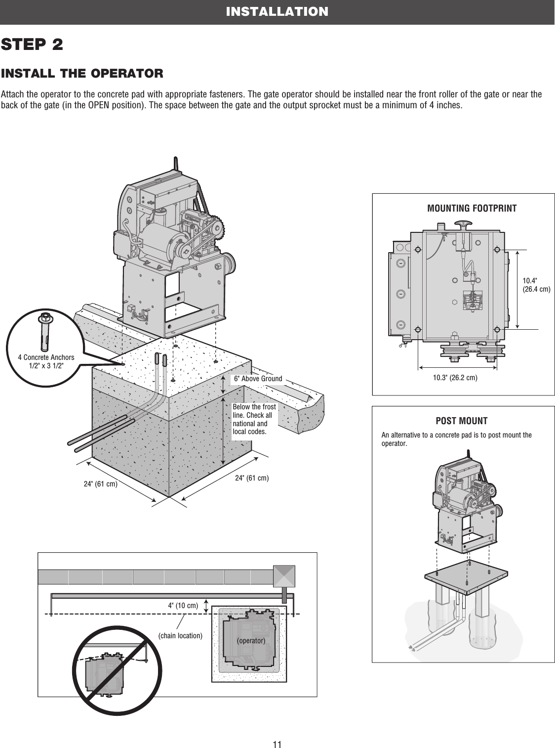 11STEP 2INSTALL THE OPERATORAttach the operator to the concrete pad with appropriate fasteners. The gate operator should be installed near the front roller of the gate or near the back of the gate (in the OPEN position). The space between the gate and the output sprocket must be a minimum of 4 inches. 4 Concrete Anchors1/2&quot; x 3 1/2&quot;Below the frost line. Check all national and local codes.6&quot; Above Ground24&quot; (61 cm)24&quot; (61 cm)INSTALLATIONMOUNTING FOOTPRINT10.4&quot;(26.4 cm)10.3&quot; (26.2 cm)POST MOUNTAn alternative to a concrete pad is to post mount the operator.4&quot; (10 cm)(chain location) (operator)