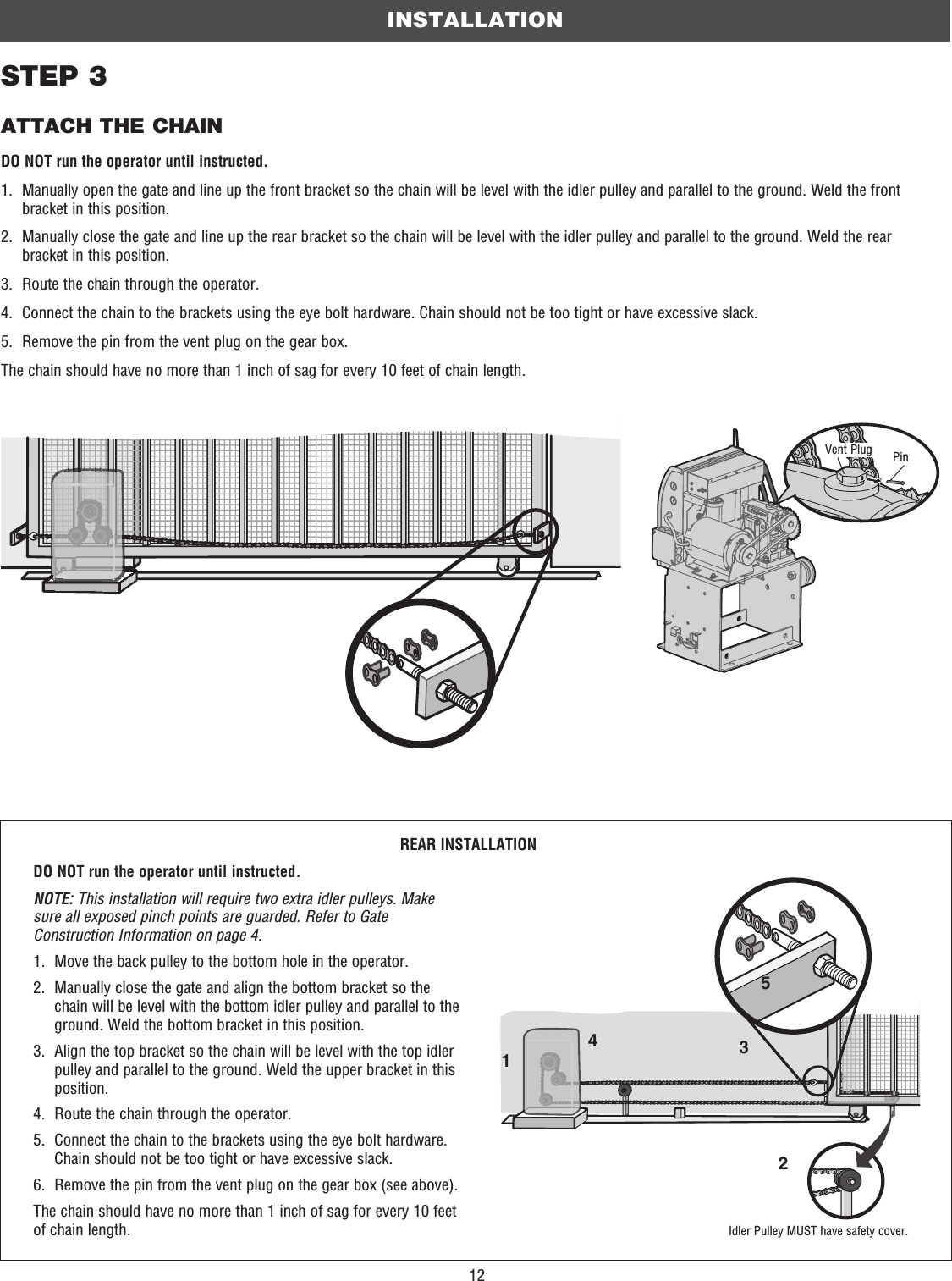 12STEP 3ATTACH THE CHAINDO NOT run the operator until instructed.1.   Manually open the gate and line up the front bracket so the chain will be level with the idler pulley and parallel to the ground. Weld the front bracket in this position.2.   Manually close the gate and line up the rear bracket so the chain will be level with the idler pulley and parallel to the ground. Weld the rear bracket in this position.3.   Route the chain through the operator.4.   Connect the chain to the brackets using the eye bolt hardware. Chain should not be too tight or have excessive slack.5.   Remove the pin from the vent plug on the gear box.The chain should have no more than 1 inch of sag for every 10 feet of chain length.INSTALLATION23145REAR INSTALLATIONDO NOT run the operator until instructed.NOTE: This installation will require two extra idler pulleys. Make sure all exposed pinch points are guarded. Refer to Gate Construction Information on page 4.1.   Move the back pulley to the bottom hole in the operator.2.   Manually close the gate and align the bottom bracket so the chain will be level with the bottom idler pulley and parallel to the ground. Weld the bottom bracket in this position. 3.   Align the top bracket so the chain will be level with the top idler pulley and parallel to the ground. Weld the upper bracket in this position.4.   Route the chain through the operator. 5.   Connect the chain to the brackets using the eye bolt hardware. Chain should not be too tight or have excessive slack.6.   Remove the pin from the vent plug on the gear box (see above).The chain should have no more than 1 inch of sag for every 10 feet of chain length.PinVent PlugIdler Pulley MUST have safety cover.