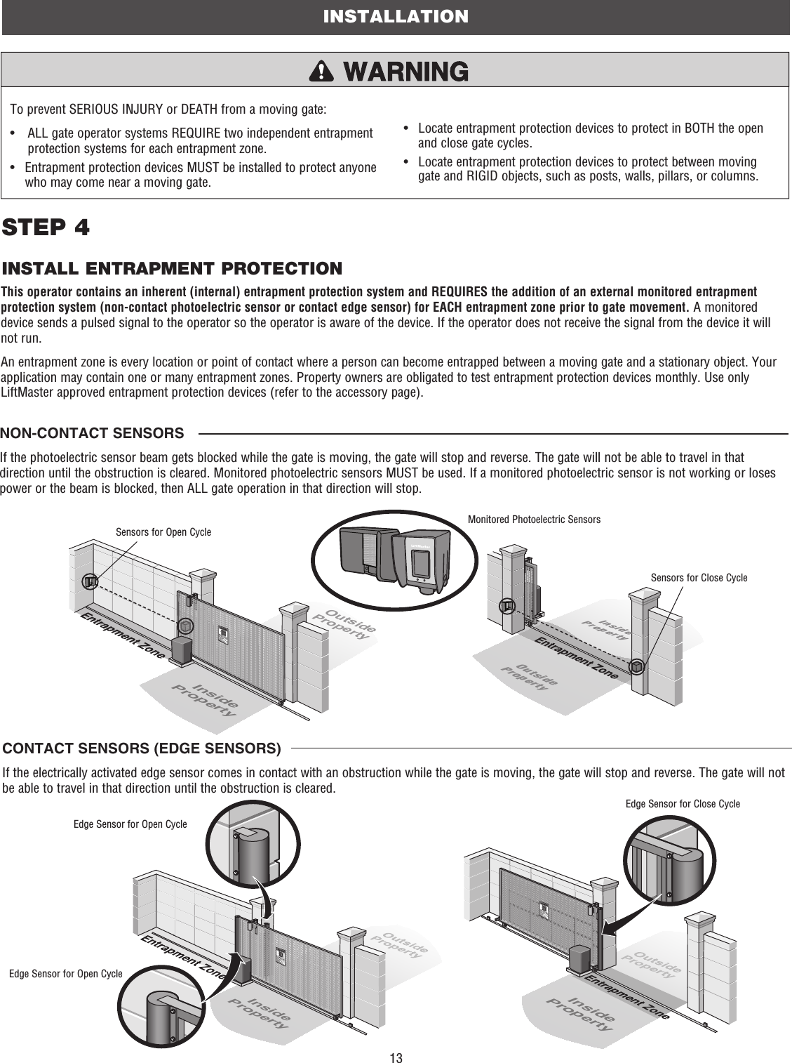 13To prevent SERIOUS INJURY or DEATH from a moving gate:•   ALL gate operator systems REQUIRE two independent entrapment protection systems for each entrapment zone.•   Entrapment protection devices MUST be installed to protect anyone who may come near a moving gate.•   Locate entrapment protection devices to protect in BOTH the open and close gate cycles.•   Locate entrapment protection devices to protect between moving gate and RIGID objects, such as posts, walls, pillars, or columns.NON-CONTACT SENSORSIf the photoelectric sensor beam gets blocked while the gate is moving, the gate will stop and reverse. The gate will not be able to travel in that direction until the obstruction is cleared. Monitored photoelectric sensors MUST be used. If a monitored photoelectric sensor is not working or loses power or the beam is blocked, then ALL gate operation in that direction will stop. This operator contains an inherent (internal) entrapment protection system and REQUIRES the addition of an external monitored entrapment protection system (non-contact photoelectric sensor or contact edge sensor) for EACH entrapment zone prior to gate movement. A monitored device sends a pulsed signal to the operator so the operator is aware of the device. If the operator does not receive the signal from the device it will not run.An entrapment zone is every location or point of contact where a person can become entrapped between a moving gate and a stationary object. Your application may contain one or many entrapment zones. Property owners are obligated to test entrapment protection devices monthly. Use only LiftMaster approved entrapment protection devices (refer to the accessory page).CONTACT SENSORS (EDGE SENSORS)If the electrically activated edge sensor comes in contact with an obstruction while the gate is moving, the gate will stop and reverse. The gate will not be able to travel in that direction until the obstruction is cleared.INSTALLATIONSTEP 4INSTALL ENTRAPMENT PROTECTIONOutsidePropertyInsidePropertyInsidePropertyOutsidePropertyMonitored Photoelectric SensorsSensors for Open CycleSensors for Close CycleInsidePropertyInsidePropertyEdge Sensor for Open CycleEdge Sensor for Open CycleEdge Sensor for Close Cycle