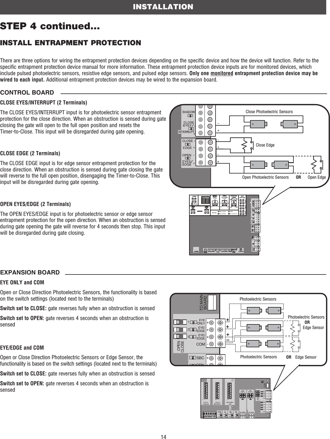 14INSTALLATIONSTEP 4 continued...INSTALL ENTRAPMENT PROTECTIONThere are three options for wiring the entrapment protection devices depending on the specific device and how the device will function. Refer to the specific entrapment protection device manual for more information. These entrapment protection device inputs are for monitored devices, which include pulsed photoelectric sensors, resistive edge sensors, and pulsed edge sensors. Only one monitored entrapment protection device may be wired to each input. Additional entrapment protection devices may be wired to the expansion board.CONTROL BOARDCLOSE EYES/INTERRUPT (2 Terminals)The CLOSE EYES/INTERRUPT input is for photoelectric sensor entrapment protection for the close direction. When an obstruction is sensed during gate closing the gate will open to the full open position and resets the Timer-to-Close. This input will be disregarded during gate opening.CLOSE EDGE (2 Terminals)The CLOSE EDGE input is for edge sensor entrapment protection for the close direction. When an obstruction is sensed during gate closing the gate will reverse to the full open position, disengaging the Timer-to-Close. This input will be disregarded during gate opening.OPEN EYES/EDGE (2 Terminals)The OPEN EYES/EDGE input is for photoelectric sensor or edge sensor entrapment protection for the open direction. When an obstruction is sensed during gate opening the gate will reverse for 4 seconds then stop. This input will be disregarded during gate closing.EXPANSION BOARDEYE ONLY and COMOpen or Close Direction Photoelectric Sensors, the functionality is based on the switch settings (located next to the terminals) Switch set to CLOSE: gate reverses fully when an obstruction is sensedSwitch set to OPEN: gate reverses 4 seconds when an obstruction is sensedEYE/EDGE and COMOpen or Close Direction Photoelectric Sensors or Edge Sensor, the functionality is based on the switch settings (located next to the terminals) Switch set to CLOSE: gate reverses fully when an obstruction is sensedSwitch set to OPEN: gate reverses 4 seconds when an obstruction is sensedCOMMLINKBABIPARTDELAY2468HANDINGOPENLEFTOPENRIGHTANTENNA CURRENT SENSORMOTOR DRIVE RPM &amp; LIMITS ALARM EXP.BOARD24 VAC INCLASS 2 SUPPLY24 VAC500 mA MAXID RESETGNDClose Photoelectric SensorsClose EdgeOpen EdgeOpen Photoelectric Sensors ORSHADOW   INTERUPT      EXITSBCOPNCLSSTPCOMEYEONLYEYE/EDGEEYE/EDGECOM123OPENCLOSETO MAINBOARDPOWER–+++SBCOPNEYEONLYEYE/EDGEEYE/EDGECOM123OPENCLOSETO MAINBOARDPhotoelectric SensorsEdge SensorPhotoelectric Sensors ORPhotoelectric SensorsOREdge Sensor