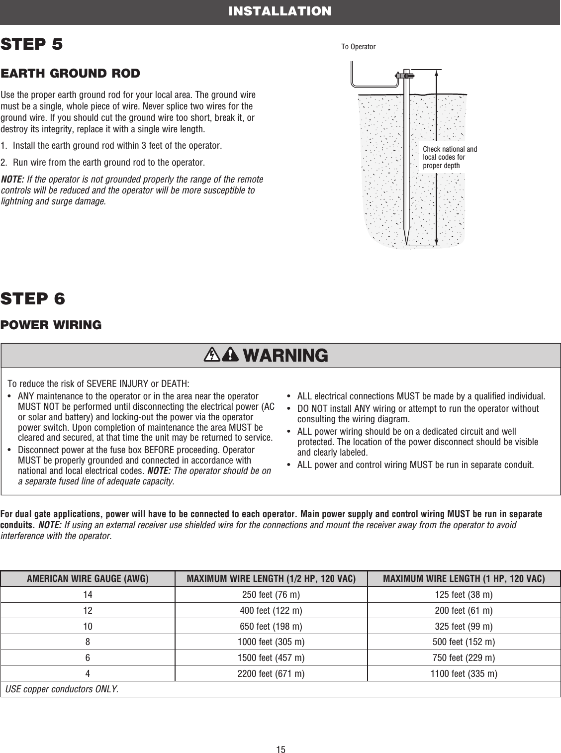 15For dual gate applications, power will have to be connected to each operator. Main power supply and control wiring MUST be run in separate conduits. NOTE: If using an external receiver use shielded wire for the connections and mount the receiver away from the operator to avoid interference with the operator.INSTALLATIONTo reduce the risk of SEVERE INJURY or DEATH:•   ANY maintenance to the operator or in the area near the operator MUST NOT be performed until disconnecting the electrical power (AC or solar and battery) and locking-out the power via the operator power switch. Upon completion of maintenance the area MUST be cleared and secured, at that time the unit may be returned to service.•   Disconnect power at the fuse box BEFORE proceeding. Operator MUST be properly grounded and connected in accordance with national and local electrical codes. NOTE: The operator should be on a separate fused line of adequate capacity.•   ALL electrical connections MUST be made by a qualified individual.•   DO NOT install ANY wiring or attempt to run the operator without consulting the wiring diagram. •   ALL power wiring should be on a dedicated circuit and well protected. The location of the power disconnect should be visible and clearly labeled.•  ALL power and control wiring MUST be run in separate conduit.STEP 5EARTH GROUND RODUse the proper earth ground rod for your local area. The ground wire must be a single, whole piece of wire. Never splice two wires for the ground wire. If you should cut the ground wire too short, break it, or destroy its integrity, replace it with a single wire length. 1.  Install the earth ground rod within 3 feet of the operator.2.  Run wire from the earth ground rod to the operator.NOTE: If the operator is not grounded properly the range of the remote controls will be reduced and the operator will be more susceptible to lightning and surge damage.Check national and local codes for proper depthTo OperatorSTEP 6 POWER WIRINGAMERICAN WIRE GAUGE (AWG) MAXIMUM WIRE LENGTH (1/2 HP, 120 VAC) MAXIMUM WIRE LENGTH (1 HP, 120 VAC)14  250 feet (76 m) 125 feet (38 m)12 400 feet (122 m) 200 feet (61 m)10 650 feet (198 m) 325 feet (99 m)8 1000 feet (305 m) 500 feet (152 m)6 1500 feet (457 m) 750 feet (229 m)4 2200 feet (671 m) 1100 feet (335 m)USE copper conductors ONLY.