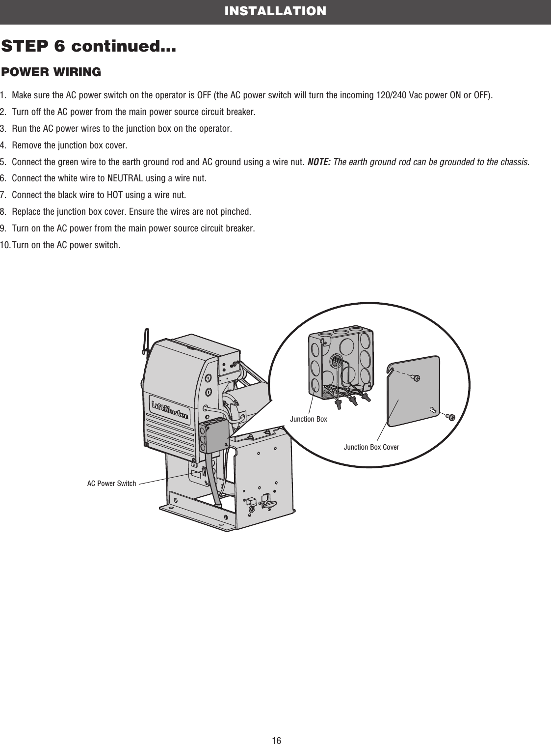 16Junction Box CoverSTEP 6 continued...POWER WIRINGINSTALLATIONJunction Box1.  Make sure the AC power switch on the operator is OFF (the AC power switch will turn the incoming 120/240 Vac power ON or OFF).2.  Turn off the AC power from the main power source circuit breaker.3.  Run the AC power wires to the junction box on the operator.4.  Remove the junction box cover.5.   Connect the green wire to the earth ground rod and AC ground using a wire nut. NOTE: The earth ground rod can be grounded to the chassis.6.  Connect the white wire to NEUTRAL using a wire nut.7.  Connect the black wire to HOT using a wire nut.8.  Replace the junction box cover. Ensure the wires are not pinched.9.  Turn on the AC power from the main power source circuit breaker.10. Turn on the AC power switch.AC Power Switch