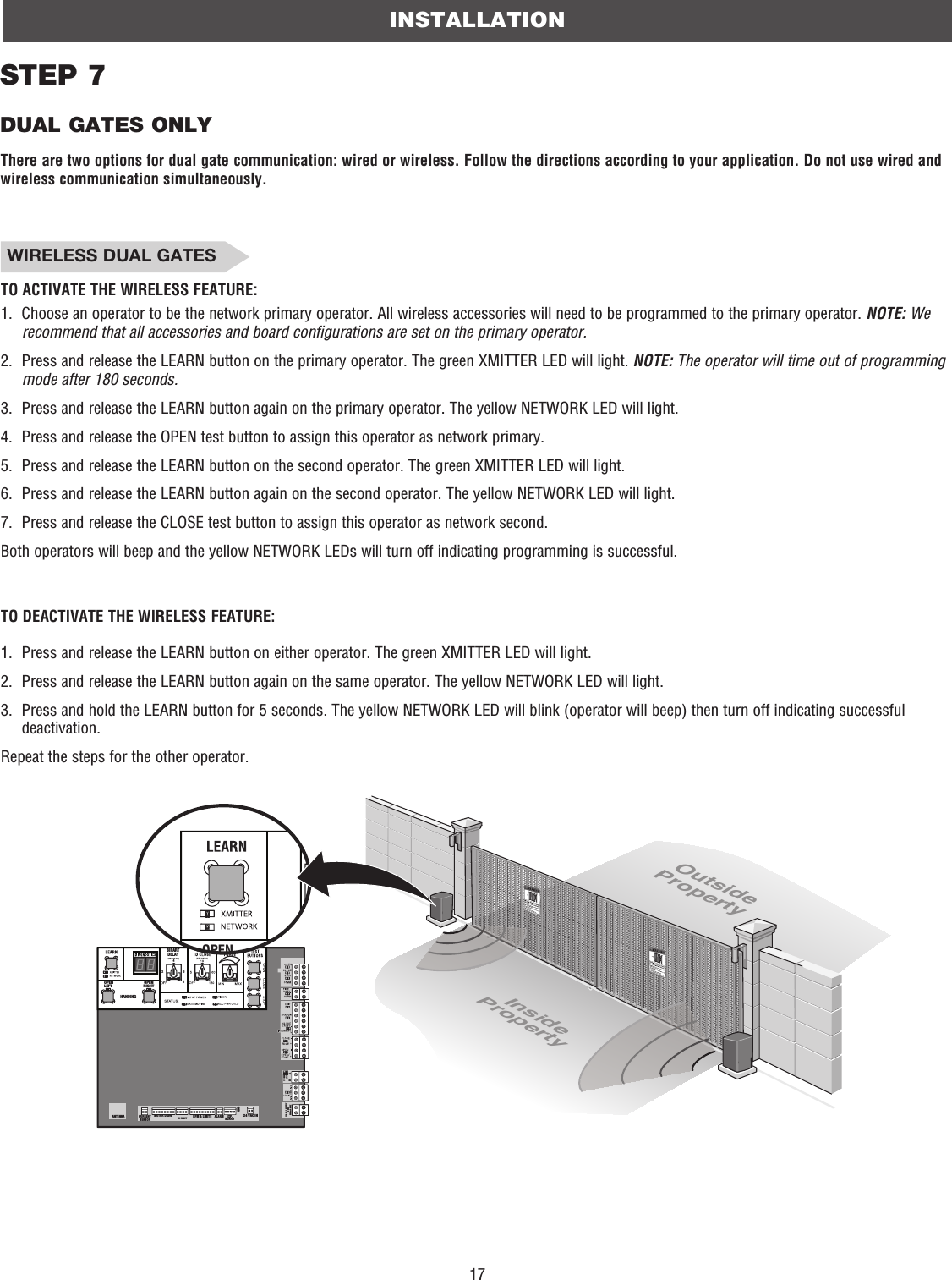 17INSTALLATIONSTEP 7DUAL GATES ONLYCOMMLINKBABIPARTDELAY2468HANDINGOPENLEFTOPENRIGHTANTENNA CURRENT SENSORMOTOR DRIVE RPM &amp; LIMITS ALARM EXP.BOARD24 VAC INCLASS 2 SUPPLY24 VAC500 mA MAXID RESETGNDOPENOutsidePropertyInsideProperty WIRELESS DUAL GATESTO ACTIVATE THE WIRELESS FEATURE:1.   Choose an operator to be the network primary operator. All wireless accessories will need to be programmed to the primary operator. NOTE: We recommend that all accessories and board configurations are set on the primary operator.2.   Press and release the LEARN button on the primary operator. The green XMITTER LED will light. NOTE: The operator will time out of programming mode after 180 seconds.3.   Press and release the LEARN button again on the primary operator. The yellow NETWORK LED will light.4.   Press and release the OPEN test button to assign this operator as network primary.5.   Press and release the LEARN button on the second operator. The green XMITTER LED will light.6.   Press and release the LEARN button again on the second operator. The yellow NETWORK LED will light.7.   Press and release the CLOSE test button to assign this operator as network second.Both operators will beep and the yellow NETWORK LEDs will turn off indicating programming is successful.TO DEACTIVATE THE WIRELESS FEATURE:1.   Press and release the LEARN button on either operator. The green XMITTER LED will light.2.   Press and release the LEARN button again on the same operator. The yellow NETWORK LED will light.3.   Press and hold the LEARN button for 5 seconds. The yellow NETWORK LED will blink (operator will beep) then turn off indicating successful deactivation.Repeat the steps for the other operator.There are two options for dual gate communication: wired or wireless. Follow the directions according to your application. Do not use wired and wireless communication simultaneously.