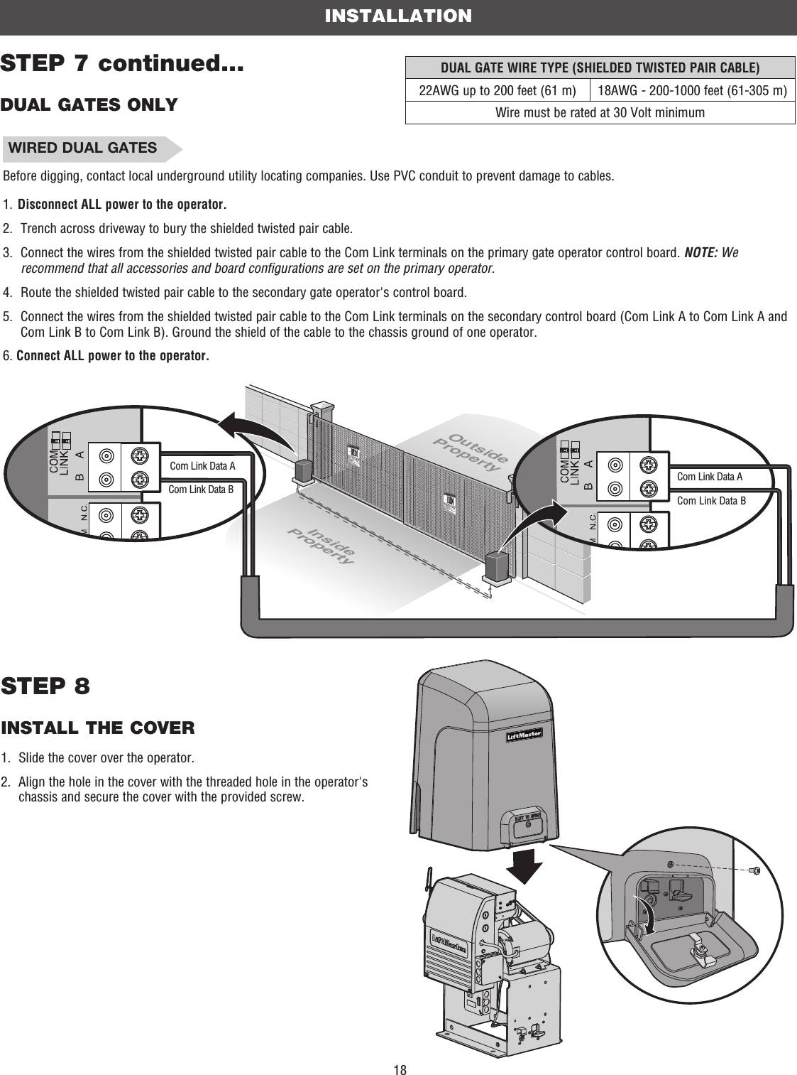 18OutsidePropertyInsidePropertyCom Link Data ACom Link Data BCom Link Data ACom Link Data BDUAL GATE WIRE TYPE (SHIELDED TWISTED PAIR CABLE)22AWG up to 200 feet (61 m) 18AWG - 200-1000 feet (61-305 m)Wire must be rated at 30 Volt minimumINSTALLATIONSTEP 7 continued...DUAL GATES ONLYSTEP 8INSTALL THE COVER1.  Slide the cover over the operator.2.   Align the hole in the cover with the threaded hole in the operator&apos;s chassis and secure the cover with the provided screw. WIRED DUAL GATESBefore digging, contact local underground utility locating companies. Use PVC conduit to prevent damage to cables. 1.  Disconnect ALL power to the operator.2.  Trench across driveway to bury the shielded twisted pair cable.3.   Connect the wires from the shielded twisted pair cable to the Com Link terminals on the primary gate operator control board. NOTE: We recommend that all accessories and board configurations are set on the primary operator.4.   Route the shielded twisted pair cable to the secondary gate operator&apos;s control board.5.   Connect the wires from the shielded twisted pair cable to the Com Link terminals on the secondary control board (Com Link A to Com Link A and Com Link B to Com Link B). Ground the shield of the cable to the chassis ground of one operator.6. Connect ALL power to the operator.