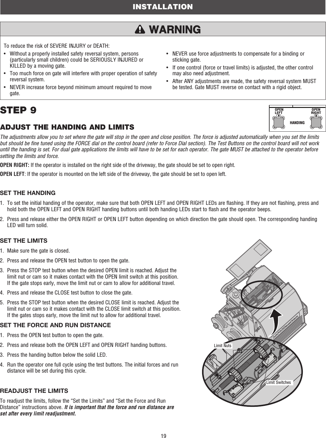 19The adjustments allow you to set where the gate will stop in the open and close position. The force is adjusted automatically when you set the limits but should be fine tuned using the FORCE dial on the control board (refer to Force Dial section). The Test Buttons on the control board will not work until the handing is set. For dual gate applications the limits will have to be set for each operator. The gate MUST be attached to the operator before setting the limits and force. OPEN RIGHT: If the operator is installed on the right side of the driveway, the gate should be set to open right.OPEN LEFT: If the operator is mounted on the left side of the driveway, the gate should be set to open left.SET THE HANDING1.   To set the initial handing of the operator, make sure that both OPEN LEFT and OPEN RIGHT LEDs are flashing. If they are not flashing, press and hold both the OPEN LEFT and OPEN RIGHT handing buttons until both handing LEDs start to flash and the operator beeps.2.   Press and release either the OPEN RIGHT or OPEN LEFT button depending on which direction the gate should open. The corresponding handing LED will turn solid.To reduce the risk of SEVERE INJURY or DEATH: •   Without a properly installed safety reversal system, persons (particularly small children) could be SERIOUSLY INJURED or KILLED by a moving gate.•   Too much force on gate will interfere with proper operation of safety reversal system.•   NEVER increase force beyond minimum amount required to move gate.•   NEVER use force adjustments to compensate for a binding or sticking gate.•   If one control (force or travel limits) is adjusted, the other control may also need adjustment.•   After ANY adjustments are made, the safety reversal system MUST be tested. Gate MUST reverse on contact with a rigid object.HANDINGOPENLEFTOPENRIGHTSET THE LIMITS1.  Make sure the gate is closed.2.   Press and release the OPEN test button to open the gate.3.   Press the STOP test button when the desired OPEN limit is reached. Adjust the limit nut or cam so it makes contact with the OPEN limit switch at this position. If the gate stops early, move the limit nut or cam to allow for additional travel.4.   Press and release the CLOSE test button to close the gate.5.   Press the STOP test button when the desired CLOSE limit is reached. Adjust the limit nut or cam so it makes contact with the CLOSE limit switch at this position. If the gates stops early, move the limit nut to allow for additional travel.SET THE FORCE AND RUN DISTANCE1.   Press the OPEN test button to open the gate.2.   Press and release both the OPEN LEFT and OPEN RIGHT handing buttons.3.  Press the handing button below the solid LED.4.   Run the operator one full cycle using the test buttons. The initial forces and run distance will be set during this cycle.READJUST THE LIMITSTo readjust the limits, follow the “Set the Limits” and “Set the Force and Run Distance” instructions above. It is important that the force and run distance are set after every limit readjustment. INSTALLATIONSTEP 9ADJUST THE HANDING AND LIMITSLimit NutsLimit Switches