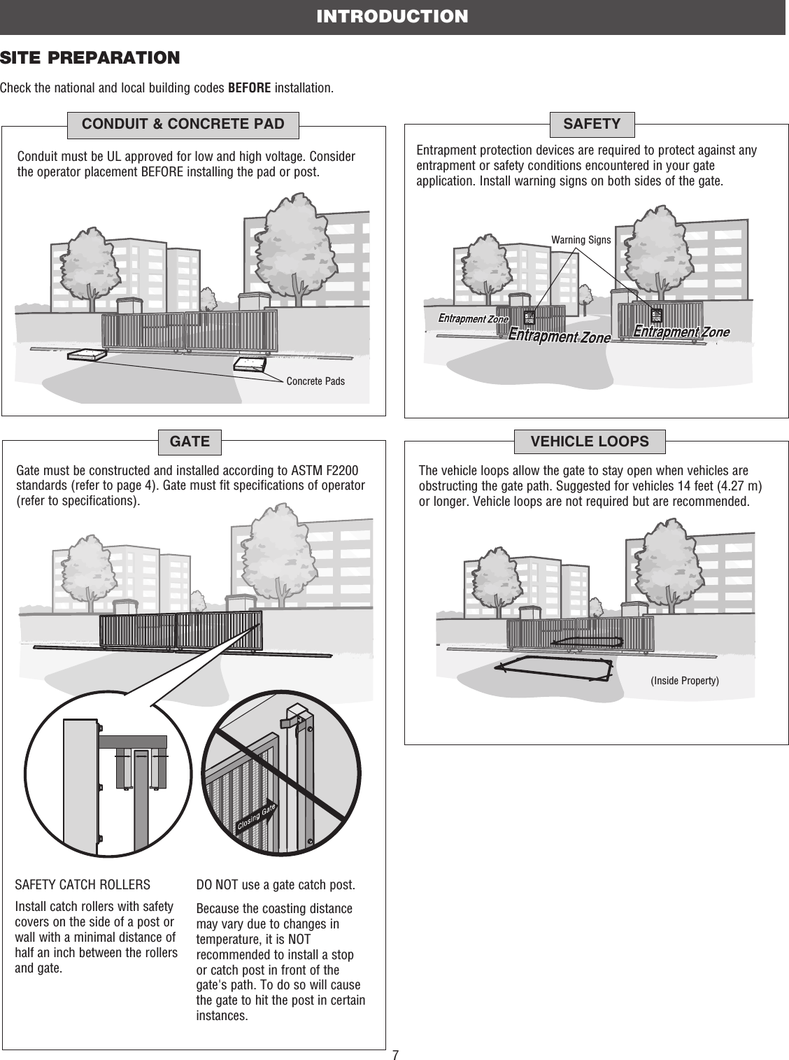 7Gate must be constructed and installed according to ASTM F2200 standards (refer to page 4). Gate must fit specifications of operator (refer to specifications).GATEInstall catch rollers with safety covers on the side of a post or wall with a minimal distance of half an inch between the rollers and gate. DO NOT use a gate catch post. Because the coasting distance may vary due to changes in temperature, it is NOT recommended to install a stop or catch post in front of the gate&apos;s path. To do so will cause the gate to hit the post in certain instances.SAFETY CATCH ROLLERSSITE PREPARATIONCheck the national and local building codes BEFORE installation.INTRODUCTIONConduit must be UL approved for low and high voltage. Consider the operator placement BEFORE installing the pad or post.Concrete PadsCONDUIT &amp; CONCRETE PADEntrapment protection devices are required to protect against any entrapment or safety conditions encountered in your gate application. Install warning signs on both sides of the gate.Warning SignsSAFETYVEHICLE LOOPSThe vehicle loops allow the gate to stay open when vehicles are obstructing the gate path. Suggested for vehicles 14 feet (4.27 m) or longer. Vehicle loops are not required but are recommended.(Inside Property)