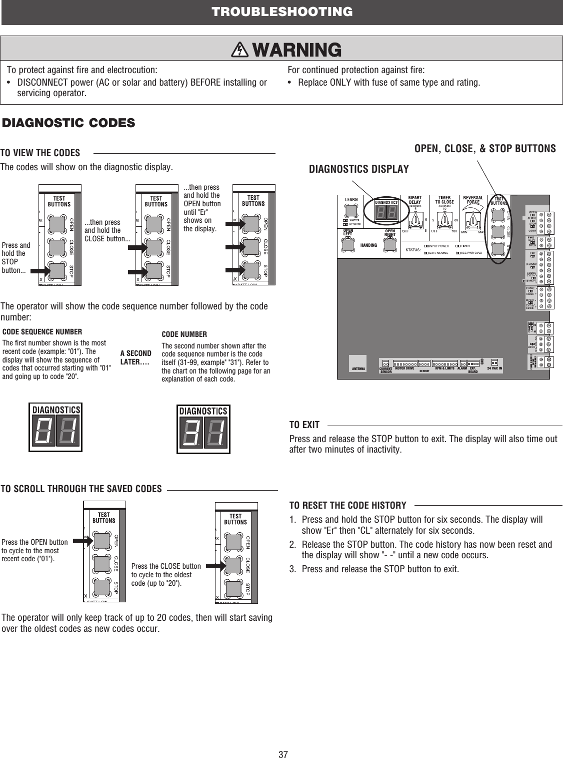 37TROUBLESHOOTINGDIAGNOSTIC CODESPress and hold the STOP button......then press and hold the CLOSE button...TO VIEW THE CODESThe codes will show on the diagnostic display.TO SCROLL THROUGH THE SAVED CODESPress the OPEN button to cycle to the most recent code (&quot;01&quot;).Press the CLOSE button to cycle to the oldest code (up to &quot;20&quot;).A SECOND LATER....The operator will only keep track of up to 20 codes, then will start saving over the oldest codes as new codes occur. The operator will show the code sequence number followed by the code number:COMMLINKBABIPARTDELAY2468HANDINGOPENLEFTOPENRIGHTANTENNA CURRENT SENSORMOTOR DRIVE RPM &amp; LIMITS ALARM EXP.BOARD24 VAC INCLASS 2 SUPPLY24 VAC500 mA MAXID RESETGNDDIAGNOSTICS DISPLAYOPEN, CLOSE, &amp; STOP BUTTONS...then press and hold the OPEN button until &quot;Er&quot; shows on the display.CODE NUMBERThe second number shown after the code sequence number is the code itself (31-99, example&quot; &quot;31&quot;). Refer to the chart on the following page for an explanation of each code.CODE SEQUENCE NUMBERThe first number shown is the most recent code (example: &quot;01&quot;). The display will show the sequence of codes that occurred starting with &quot;01&quot; and going up to code &quot;20&quot;. TO EXITPress and release the STOP button to exit. The display will also time out after two minutes of inactivity.TO RESET THE CODE HISTORY1.   Press and hold the STOP button for six seconds. The display will show &quot;Er&quot; then &quot;CL&quot; alternately for six seconds.2.   Release the STOP button. The code history has now been reset and the display will show &quot;- -&quot; until a new code occurs.3.  Press and release the STOP button to exit.To protect against fire and electrocution:•   DISCONNECT power (AC or solar and battery) BEFORE installing or servicing operator.For continued protection against fire:•  Replace ONLY with fuse of same type and rating.