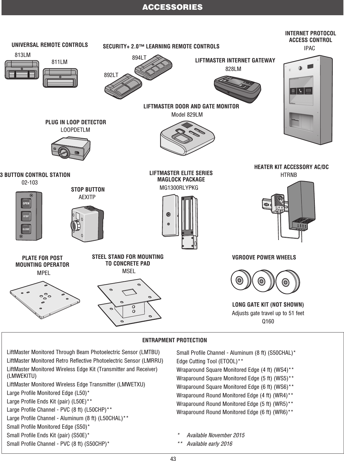 43ACCESSORIESPLUG IN LOOP DETECTORLOOPDETLMSECURITY+ 2.0™ LEARNING REMOTE CONTROLS 892LT 894LTUNIVERSAL REMOTE CONTROLS813LM811LMVGROOVE POWER WHEELSSTOP BUTTONAEXITP02-1033 BUTTON CONTROL STATIONLIFTMASTER INTERNET GATEWAY828LMINTERNET PROTOCOL ACCESS CONTROLIPACModel 829LMLIFTMASTER DOOR AND GATE MONITORLIFTMASTER ELITE SERIES MAGLOCK PACKAGEMG1300RLYPKGMSELSTEEL STAND FOR MOUNTING TO CONCRETE PADPLATE FOR POST MOUNTING OPERATORMPELHTRNBHEATER KIT ACCESSORY AC/DCLONG GATE KIT (NOT SHOWN)Adjusts gate travel up to 51 feetQ160ENTRAPMENT PROTECTIONLiftMaster Monitored Through Beam Photoelectric Sensor (LMTBU)LiftMaster Monitored Retro Reflective Photoelectric Sensor (LMRRU)LiftMaster Monitored Wireless Edge Kit (Transmitter and Receiver) (LMWEKITU)LiftMaster Monitored Wireless Edge Transmitter (LMWETXU)Large Profile Monitored Edge (L50)*Large Profile Ends Kit (pair) (L50E)**Large Profile Channel - PVC (8 ft) (L50CHP)**Large Profile Channel - Aluminum (8 ft) (L50CHAL)**Small Profile Monitored Edge (S50)*Small Profile Ends Kit (pair) (S50E)*Small Profile Channel - PVC (8 ft) (S50CHP)**  Available November 2015** Available early 2016Small Profile Channel - Aluminum (8 ft) (S50CHAL)*Edge Cutting Tool (ETOOL)**Wraparound Square Monitored Edge (4 ft) (WS4)**Wraparound Square Monitored Edge (5 ft) (WS5)**Wraparound Square Monitored Edge (6 ft) (WS6)**Wraparound Round Monitored Edge (4 ft) (WR4)**Wraparound Round Monitored Edge (5 ft) (WR5)**Wraparound Round Monitored Edge (6 ft) (WR6)**