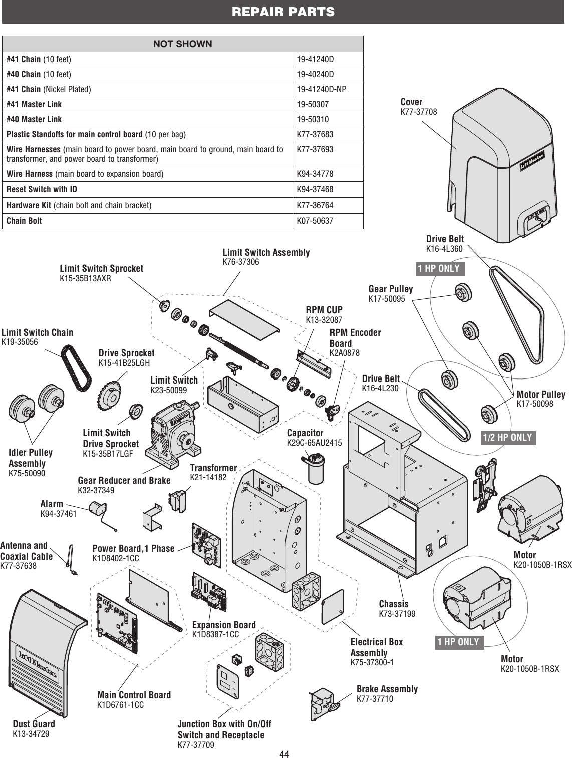 44CoverK77-37708Junction Box with On/Off Switch and ReceptacleK77-37709Main Control BoardK1D6761-1CCGear Reducer and BrakeK32-37349Alarm K94-37461Antenna and Coaxial CableK77-37638Dust GuardK13-34729Power Board,1 PhaseK1D8402-1CCExpansion BoardK1D8387-1CCMotorK20-1050B-1RSXBrake AssemblyK77-37710Drive BeltK16-4L230Electrical Box AssemblyK75-37300-1ChassisK73-37199Motor PulleyK17-50098Limit Switch ChainK19-35056Drive SprocketK15-41B25LGHTransformer K21-14182Limit SwitchK23-50099Limit Switch SprocketK15-35B13AXRLimit Switch AssemblyK76-37306RPM CUPK13-32087RPM Encoder BoardK2A0878Limit Switch Drive SprocketK15-35B17LGFREPAIR PARTSNOT SHOWN#41 Chain (10 feet) 19-41240D#40 Chain (10 feet) 19-40240D#41 Chain (Nickel Plated) 19-41240D-NP#41 Master Link 19-50307#40 Master Link 19-50310Plastic Standoffs for main control board (10 per bag) K77-37683Wire Harnesses (main board to power board, main board to ground, main board to transformer, and power board to transformer)K77-37693Wire Harness (main board to expansion board) K94-34778Reset Switch with ID K94-37468Hardware Kit (chain bolt and chain bracket) K77-36764Chain Bolt K07-50637Idler Pulley AssemblyK75-50090CapacitorK29C-65AU2415MotorK20-1050B-1RSXDrive BeltK16-4L3601 HP ONLY1/2 HP ONLY1 HP ONLYGear PulleyK17-50095