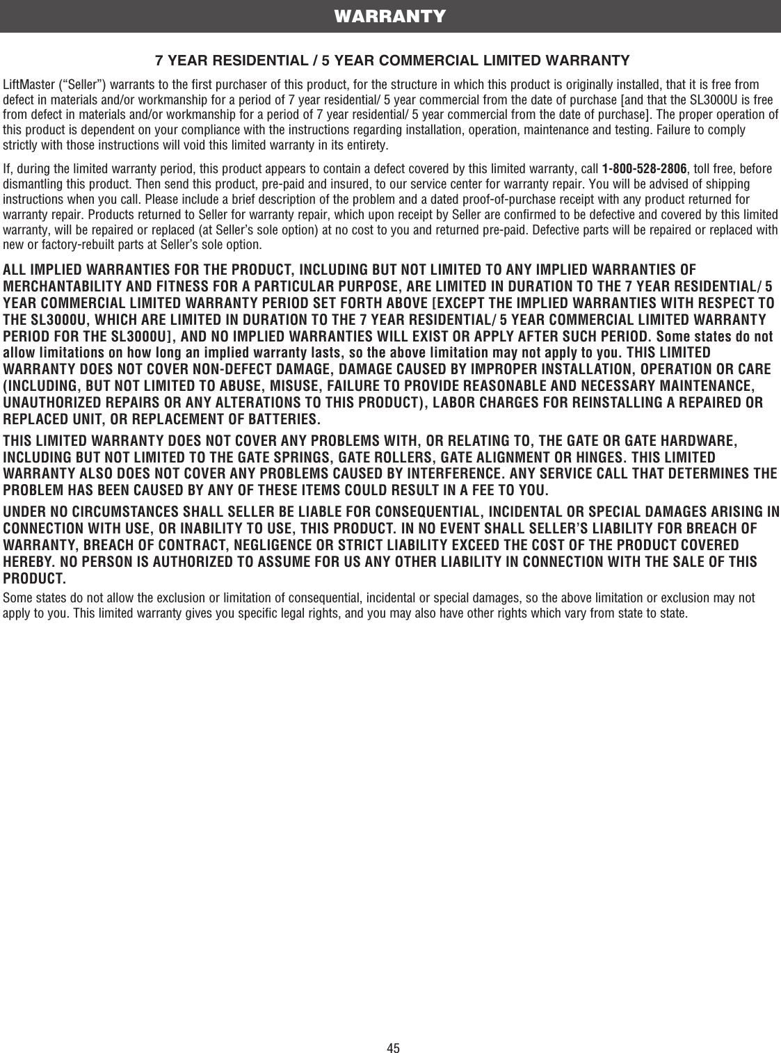 457 YEAR RESIDENTIAL / 5 YEAR COMMERCIAL LIMITED WARRANTYLiftMaster (“Seller”) warrants to the first purchaser of this product, for the structure in which this product is originally installed, that it is free from defect in materials and/or workmanship for a period of 7 year residential/ 5 year commercial from the date of purchase [and that the SL3000U is free from defect in materials and/or workmanship for a period of 7 year residential/ 5 year commercial from the date of purchase]. The proper operation of this product is dependent on your compliance with the instructions regarding installation, operation, maintenance and testing. Failure to comply strictly with those instructions will void this limited warranty in its entirety.If, during the limited warranty period, this product appears to contain a defect covered by this limited warranty, call 1-800-528-2806, toll free, before dismantling this product. Then send this product, pre-paid and insured, to our service center for warranty repair. You will be advised of shipping instructions when you call. Please include a brief description of the problem and a dated proof-of-purchase receipt with any product returned for warranty repair. Products returned to Seller for warranty repair, which upon receipt by Seller are confirmed to be defective and covered by this limited warranty, will be repaired or replaced (at Seller’s sole option) at no cost to you and returned pre-paid. Defective parts will be repaired or replaced with new or factory-rebuilt parts at Seller’s sole option.ALL IMPLIED WARRANTIES FOR THE PRODUCT, INCLUDING BUT NOT LIMITED TO ANY IMPLIED WARRANTIES OF MERCHANTABILITY AND FITNESS FOR A PARTICULAR PURPOSE, ARE LIMITED IN DURATION TO THE 7 YEAR RESIDENTIAL/ 5 YEAR COMMERCIAL LIMITED WARRANTY PERIOD SET FORTH ABOVE [EXCEPT THE IMPLIED WARRANTIES WITH RESPECT TO THE SL3000U, WHICH ARE LIMITED IN DURATION TO THE 7 YEAR RESIDENTIAL/ 5 YEAR COMMERCIAL LIMITED WARRANTY PERIOD FOR THE SL3000U], AND NO IMPLIED WARRANTIES WILL EXIST OR APPLY AFTER SUCH PERIOD. Some states do not allow limitations on how long an implied warranty lasts, so the above limitation may not apply to you. THIS LIMITED WARRANTY DOES NOT COVER NON-DEFECT DAMAGE, DAMAGE CAUSED BY IMPROPER INSTALLATION, OPERATION OR CARE (INCLUDING, BUT NOT LIMITED TO ABUSE, MISUSE, FAILURE TO PROVIDE REASONABLE AND NECESSARY MAINTENANCE, UNAUTHORIZED REPAIRS OR ANY ALTERATIONS TO THIS PRODUCT), LABOR CHARGES FOR REINSTALLING A REPAIRED OR REPLACED UNIT, OR REPLACEMENT OF BATTERIES.THIS LIMITED WARRANTY DOES NOT COVER ANY PROBLEMS WITH, OR RELATING TO, THE GATE OR GATE HARDWARE, INCLUDING BUT NOT LIMITED TO THE GATE SPRINGS, GATE ROLLERS, GATE ALIGNMENT OR HINGES. THIS LIMITED WARRANTY ALSO DOES NOT COVER ANY PROBLEMS CAUSED BY INTERFERENCE. ANY SERVICE CALL THAT DETERMINES THE PROBLEM HAS BEEN CAUSED BY ANY OF THESE ITEMS COULD RESULT IN A FEE TO YOU. UNDER NO CIRCUMSTANCES SHALL SELLER BE LIABLE FOR CONSEQUENTIAL, INCIDENTAL OR SPECIAL DAMAGES ARISING IN CONNECTION WITH USE, OR INABILITY TO USE, THIS PRODUCT. IN NO EVENT SHALL SELLER’S LIABILITY FOR BREACH OF WARRANTY, BREACH OF CONTRACT, NEGLIGENCE OR STRICT LIABILITY EXCEED THE COST OF THE PRODUCT COVERED HEREBY. NO PERSON IS AUTHORIZED TO ASSUME FOR US ANY OTHER LIABILITY IN CONNECTION WITH THE SALE OF THIS PRODUCT.Some states do not allow the exclusion or limitation of consequential, incidental or special damages, so the above limitation or exclusion may not apply to you. This limited warranty gives you specific legal rights, and you may also have other rights which vary from state to state.WARRANTY