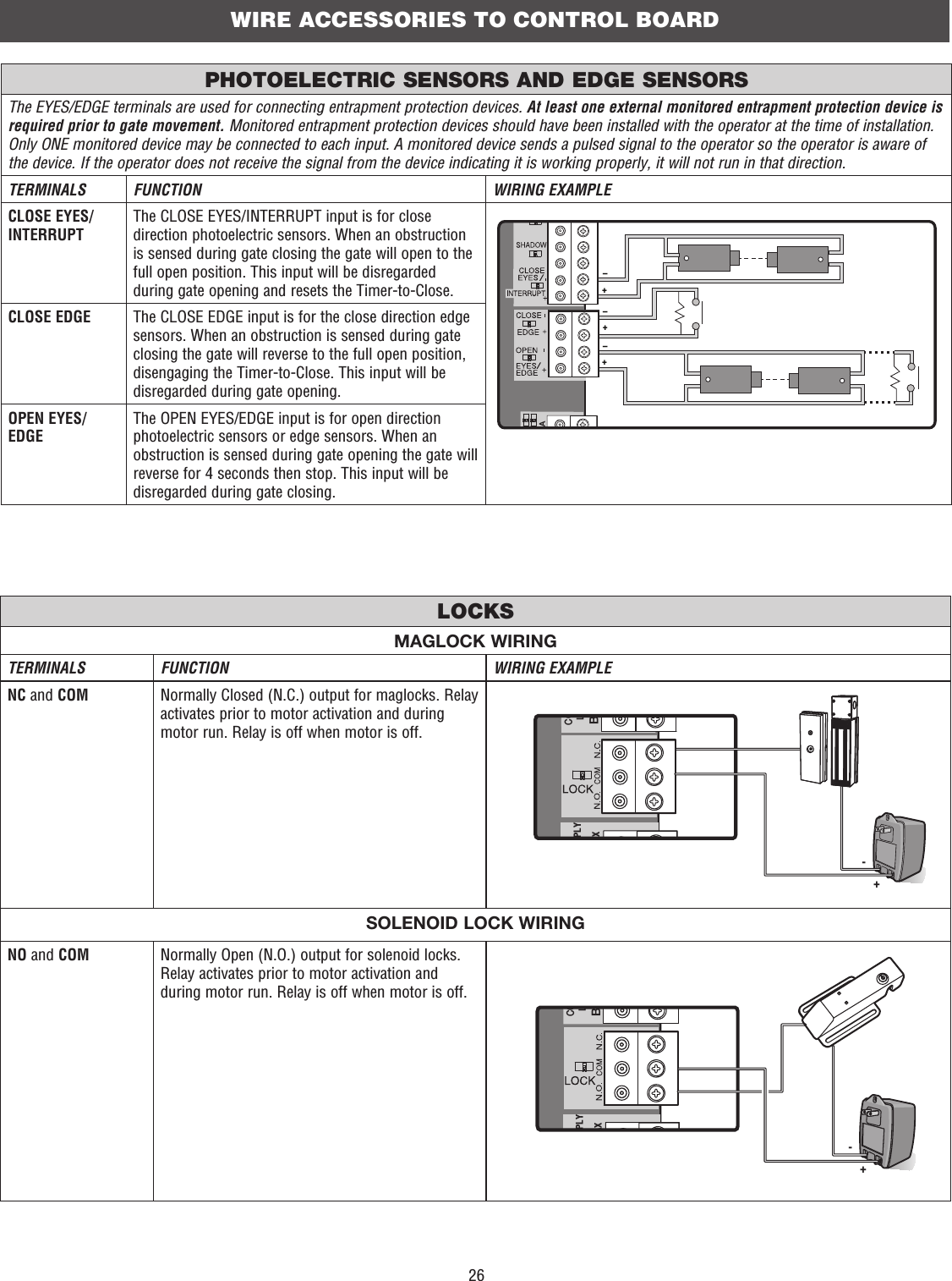 26MAGLOCK WIRINGTERMINALS FUNCTION WIRING EXAMPLENC and COM Normally Closed (N.C.) output for maglocks. Relay activates prior to motor activation and during motor run. Relay is off when motor is off.COLBPLYAX-+SOLENOID LOCK WIRINGNO and COM Normally Open (N.O.) output for solenoid locks. Relay activates prior to motor activation and during motor run. Relay is off when motor is off.COLBPLYAX-+The EYES/EDGE terminals are used for connecting entrapment protection devices. At least one external monitored entrapment protection device is required prior to gate movement. Monitored entrapment protection devices should have been installed with the operator at the time of installation. Only ONE monitored device may be connected to each input. A monitored device sends a pulsed signal to the operator so the operator is aware of the device. If the operator does not receive the signal from the device indicating it is working properly, it will not run in that direction.TERMINALS FUNCTION WIRING EXAMPLECLOSE EYES/INTERRUPTThe CLOSE EYES/INTERRUPT input is for close direction photoelectric sensors. When an obstruction is sensed during gate closing the gate will open to the full open position. This input will be disregarded during gate opening and resets the Timer-to-Close.+++–––MKACLOSE EDGE The CLOSE EDGE input is for the close direction edge sensors. When an obstruction is sensed during gate closing the gate will reverse to the full open position, disengaging the Timer-to-Close. This input will be disregarded during gate opening.OPEN EYES/EDGEThe OPEN EYES/EDGE input is for open direction photoelectric sensors or edge sensors. When an obstruction is sensed during gate opening the gate will reverse for 4 seconds then stop. This input will be disregarded during gate closing.LOCKSPHOTOELECTRIC SENSORS AND EDGE SENSORSWIRE ACCESSORIES TO CONTROL BOARD