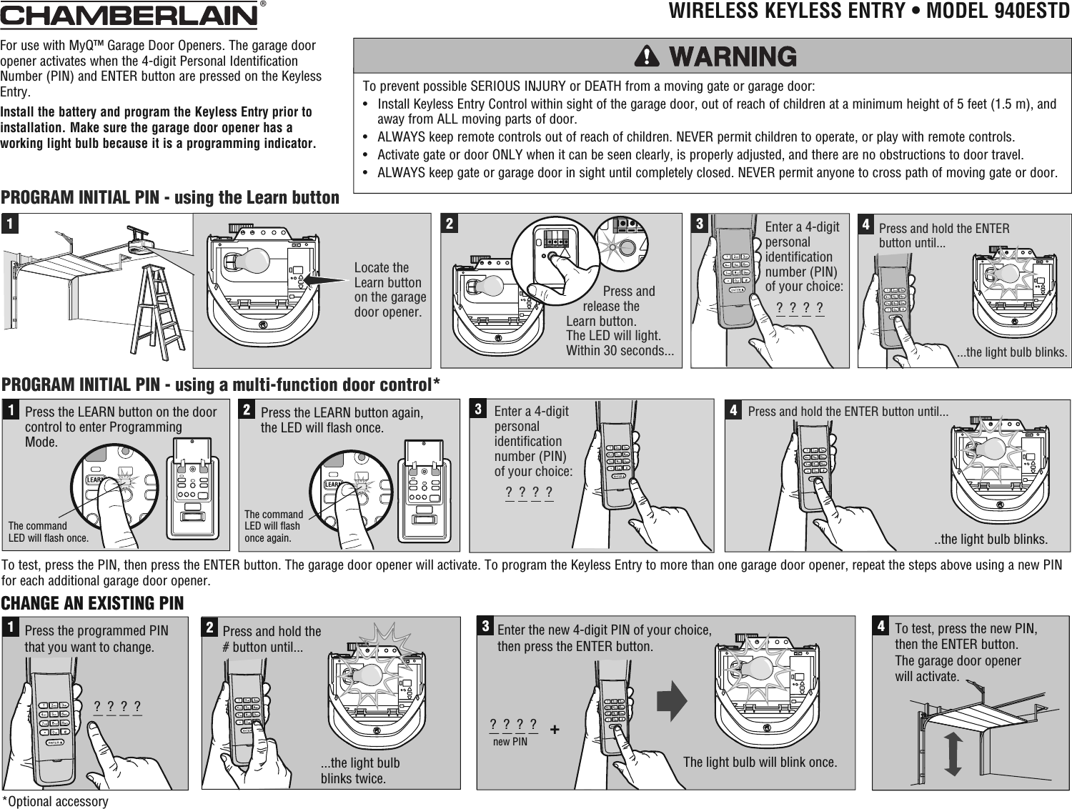 CHANGE AN EXISTING PIN1?  ?  ?  ?Press the programmed PINthat you want to change.  ...the light bulb blinks twice. 2Press and hold the # button until...3+?  ?  ?  ?new PINEnter the new 4-digit PIN of your choice,then press the ENTER button.   4To test, press the new PIN, then the ENTER button. The garage door opener will activate.The light bulb will blink once.  2Enter a 4-digit personalidentification number (PIN)of your choice:341Locate the Learn button on the garagedoor opener.  ?  ?  ?  ?Press and hold the ENTER button until......the light bulb blinks.           Press and      release the Learn button.The LED will light.Within 30 seconds...PROGRAM INITIAL PIN - using the Learn buttonPROGRAM INITIAL PIN - using a multi-function door control*Press the LEARN button again, the LED will flash once.Press the LEARN button on the door control to enter Programming Mode.The command LED will flash once.The command LED will flash once again.Enter a 4-digit personalidentification number (PIN)of your choice:?  ?  ?  ?4..the light bulb blinks.  Press and hold the ENTER button until... For use with MyQ™ Garage Door Openers. The garage door opener activates when the 4-digit Personal Identification Number (PIN) and ENTER button are pressed on the Keyless Entry.Install the battery and program the Keyless Entry prior to installation. Make sure the garage door opener has a working light bulb because it is a programming indicator.To prevent possible SERIOUS INJURY or DEATH from a moving gate or garage door:•   Install Keyless Entry Control within sight of the garage door, out of reach of children at a minimum height of 5 feet (1.5 m), and away from ALL moving parts of door.•   ALWAYS keep remote controls out of reach of children. NEVER permit children to operate, or play with remote controls.•   Activate gate or door ONLY when it can be seen clearly, is properly adjusted, and there are no obstructions to door travel.•   ALWAYS keep gate or garage door in sight until completely closed. NEVER permit anyone to cross path of moving gate or door.®  WIRELESS KEYLESS ENTRY • MODEL 940ESTD*Optional accessoryTo test, press the PIN, then press the ENTER button. The garage door opener will activate. To program the Keyless Entry to more than one garage door opener, repeat the steps above using a new PIN for each additional garage door opener.