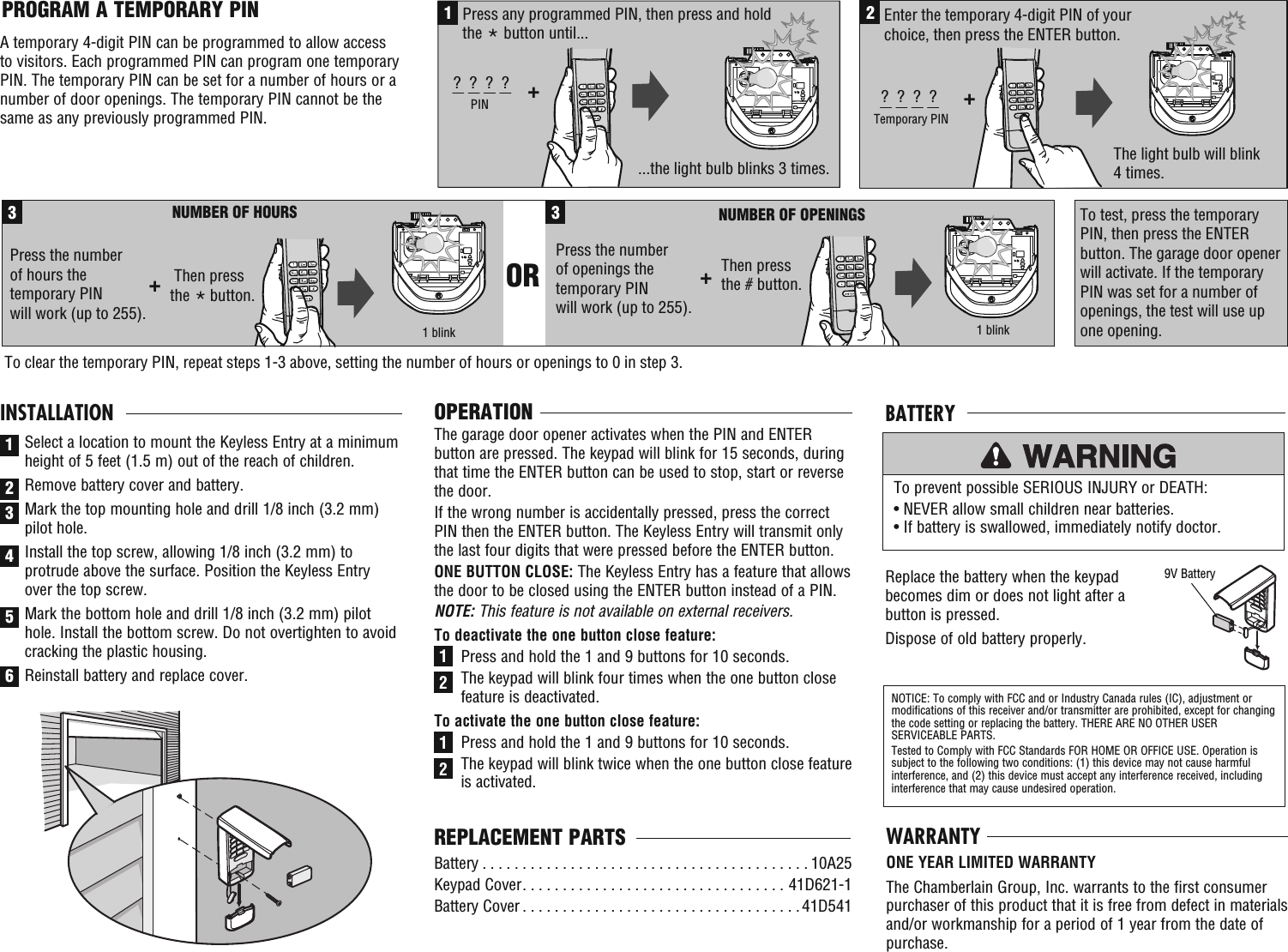 ...the light bulb blinks 3 times. 1Press any programmed PIN, then press and hold the * button until...+?  ?  ?  ?PIN2+?  ?  ?  ?Temporary PINEnter the temporary 4-digit PIN of your choice, then press the ENTER button.   The light bulb will blink 4 times.   Then press the     button.3NUMBER OF HOURS +NUMBER OF OPENINGS Press the number of hours the temporary PIN will work (up to 255). 3OR Then press the # button.+ Press the number of openings the temporary PIN will work (up to 255). 1 blink 1 blinkTo test, press the temporary PIN, then press the ENTER button. The garage door opener will activate. If the temporaryPIN was set for a number of openings, the test will use up one opening. To clear the temporary PIN, repeat steps 1-3 above, setting the number of hours or openings to 0 in step 3. *OPERATIONThe garage door opener activates when the PIN and ENTER button are pressed. The keypad will blink for 15 seconds, during that time the ENTER button can be used to stop, start or reverse the door.If the wrong number is accidentally pressed, press the correct PIN then the ENTER button. The Keyless Entry will transmit only the last four digits that were pressed before the ENTER button.ONE BUTTON CLOSE: The Keyless Entry has a feature that allows the door to be closed using the ENTER button instead of a PIN.NOTE: This feature is not available on external receivers.To deactivate the one button close feature:Press and hold the 1 and 9 buttons for 10 seconds. The keypad will blink four times when the one button close feature is deactivated.To activate the one button close feature:Press and hold the 1 and 9 buttons for 10 seconds.The keypad will blink twice when the one button close feature is activated.PROGRAM A TEMPORARY PINA temporary 4-digit PIN can be programmed to allow access to visitors. Each programmed PIN can program one temporary PIN. The temporary PIN can be set for a number of hours or a number of door openings. The temporary PIN cannot be the same as any previously programmed PIN.1122Battery . . . . . . . . . . . . . . . . . . . . . . . . . . . . . . . . . . . . . . . . . 10A25Keypad Cover . . . . . . . . . . . . . . . . . . . . . . . . . . . . . . . . . 41D621-1Battery Cover . . . . . . . . . . . . . . . . . . . . . . . . . . . . . . . . . . .41D541REPLACEMENT PARTS1INSTALLATIONSelect a location to mount the Keyless Entry at a minimum height of 5 feet (1.5 m) out of the reach of children.Remove battery cover and battery. Mark the top mounting hole and drill 1/8 inch (3.2 mm) pilot hole.  Install the top screw, allowing 1/8 inch (3.2 mm) to protrude above the surface. Position the Keyless Entry over the top screw.Mark the bottom hole and drill 1/8 inch (3.2 mm) pilot hole. Install the bottom screw. Do not overtighten to avoid cracking the plastic housing.Reinstall battery and replace cover. 23456Replace the battery when the keypad becomes dim or does not light after a button is pressed.Dispose of old battery properly.To prevent possible SERIOUS INJURY or DEATH:• NEVER allow small children near batteries.• If battery is swallowed, immediately notify doctor.NOTICE: To comply with FCC and or Industry Canada rules (IC), adjustment or modifications of this receiver and/or transmitter are prohibited, except for changing the code setting or replacing the battery. THERE ARE NO OTHER USER SERVICEABLE PARTS.Tested to Comply with FCC Standards FOR HOME OR OFFICE USE. Operation is subject to the following two conditions: (1) this device may not cause harmful interference, and (2) this device must accept any interference received, including interference that may cause undesired operation.BATTERY9V BatteryWARRANTYONE YEAR LIMITED WARRANTYThe Chamberlain Group, Inc. warrants to the first consumer purchaser of this product that it is free from defect in materials and/or workmanship for a period of 1 year from the date of purchase.