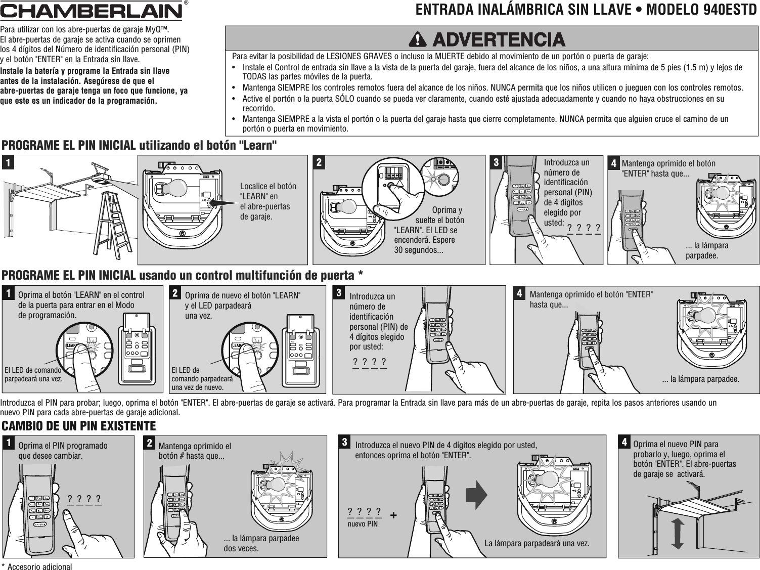 CAMBIO DE UN PIN EXISTENTE1?  ?  ?  ?Oprima el PIN programado que desee cambiar.... la lámpara parpadee dos veces.2Mantenga oprimido el botón # hasta que...3+?  ?  ?  ?nuevo PIN Introduzca el nuevo PIN de 4 dígitos elegido por usted, entonces oprima el botón &quot;ENTER&quot;.4Oprima el nuevo PIN para probarlo y, luego, oprima el botón &quot;ENTER&quot;. El abre-puertas de garaje se  activará.La lámpara parpadeará una vez.2341Localice el botón&quot;LEARN&quot; en el abre-puertas de garaje.PROGRAME EL PIN INICIAL usando un control multifunción de puerta *PROGRAME EL PIN INICIAL utilizando el botón &quot;Learn&quot;Oprima de nuevo el botón &quot;LEARN&quot; y el LED parpadeará una vez. Oprima el botón &quot;LEARN&quot; en el control de la puerta para entrar en el Modo de programación.El LED de comando parpadeará una vez.El LED de comando parpadeará una vez de nuevo.?  ?  ?  ?4... la lámpara parpadee.... la lámpara parpadee.Mantenga oprimido el botón &quot;ENTER&quot; hasta que... Introduzca un número de identificación personal (PIN) de 4 dígitos elegido por usted:?  ?  ?  ?Introduzca un número de identificación personal (PIN) de 4 dígitos elegido por usted:Mantenga oprimido el botón &quot;ENTER&quot; hasta que...                           Oprima y    suelte el botón         &quot;LEARN&quot;. El LED se         encenderá. Espere         30 segundos...Para utilizar con los abre-puertas de garaje MyQ™. El abre-puertas de garaje se activa cuando se oprimen los 4 dígitos del Número de identificación personal (PIN) y el botón &quot;ENTER&quot; en la Entrada sin llave. Instale la batería y programe la Entrada sin llave antes de la instalación. Asegúrese de que el abre-puertas de garaje tenga un foco que funcione, ya que este es un indicador de la programación.Para evitar la posibilidad de LESIONES GRAVES o incluso la MUERTE debido al movimiento de un portón o puerta de garaje: •   Instale el Control de entrada sin llave a la vista de la puerta del garaje, fuera del alcance de los niños, a una altura mínima de 5 pies (1.5 m) y lejos de TODAS las partes móviles de la puerta. •   Mantenga SIEMPRE los controles remotos fuera del alcance de los niños. NUNCA permita que los niños utilicen o jueguen con los controles remotos. •   Active el portón o la puerta SÓLO cuando se pueda ver claramente, cuando esté ajustada adecuadamente y cuando no haya obstrucciones en su recorrido. •   Mantenga SIEMPRE a la vista el portón o la puerta del garaje hasta que cierre completamente. NUNCA permita que alguien cruce el camino de un portón o puerta en movimiento.ADVERTENCIA®  ENTRADA INALÁMBRICA SIN LLAVE • MODELO 940ESTD* Accesorio adicionalIntroduzca el PIN para probar; luego, oprima el botón &quot;ENTER&quot;. El abre-puertas de garaje se activará. Para programar la Entrada sin llave para más de un abre-puertas de garaje, repita los pasos anteriores usando un nuevo PIN para cada abre-puertas de garaje adicional.