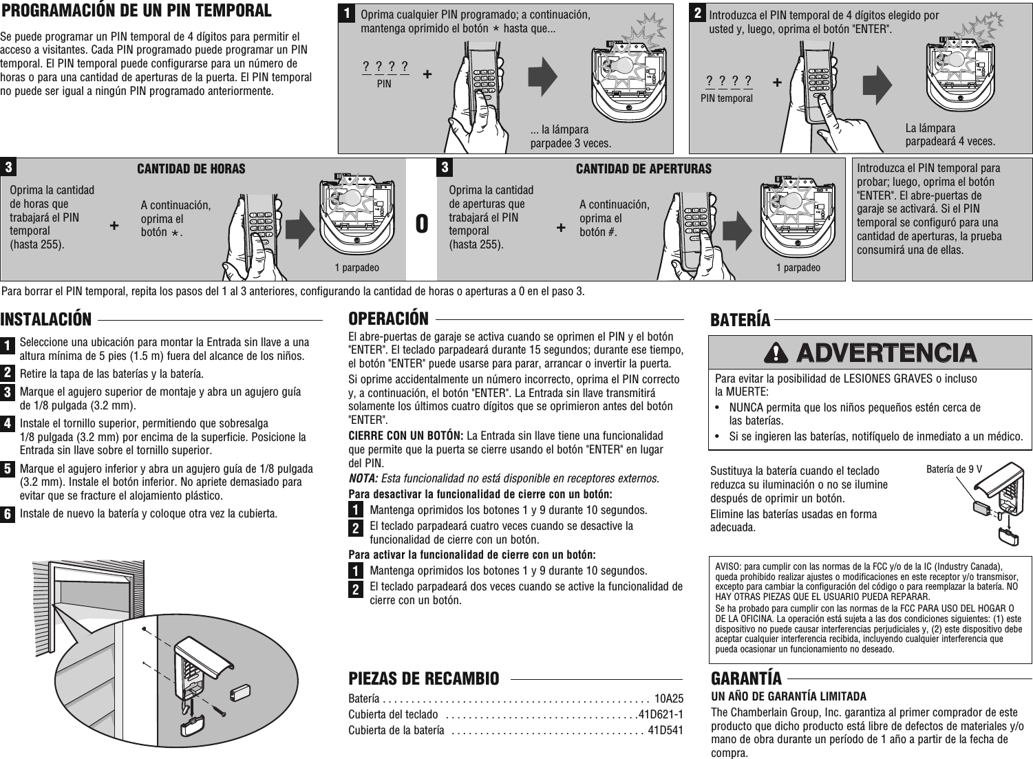 ... la lámpara parpadee 3 veces.La lámpara parpadeará 4 veces.1Oprima cualquier PIN programado; a continuación, mantenga oprimido el botón * hasta que... +?  ?  ?  ?PIN2+?  ?  ?  ?PIN temporalIntroduzca el PIN temporal de 4 dígitos elegido por usted y, luego, oprima el botón &quot;ENTER&quot;.A continuación, oprima el botón #.3CANTIDAD DE HORAS+CANTIDAD DE APERTURAS Oprima la cantidad de horas que trabajará el PIN temporal (hasta 255).3O+Oprima la cantidad de aperturas que trabajará el PIN temporal (hasta 255).Introduzca el PIN temporal para probar; luego, oprima el botón &quot;ENTER&quot;. El abre-puertas de garaje se activará. Si el PIN temporal se configuró para una cantidad de aperturas, la prueba consumirá una de ellas.Para borrar el PIN temporal, repita los pasos del 1 al 3 anteriores, configurando la cantidad de horas o aperturas a 0 en el paso 3.1 parpadeo1 parpadeoA continuación, oprima el botón *.OPERACIÓNEl abre-puertas de garaje se activa cuando se oprimen el PIN y el botón &quot;ENTER&quot;. El teclado parpadeará durante 15 segundos; durante ese tiempo, el botón &quot;ENTER&quot; puede usarse para parar, arrancar o invertir la puerta. Si oprime accidentalmente un número incorrecto, oprima el PIN correcto y, a continuación, el botón &quot;ENTER&quot;. La Entrada sin llave transmitirá solamente los últimos cuatro dígitos que se oprimieron antes del botón &quot;ENTER&quot;. CIERRE CON UN BOTÓN: La Entrada sin llave tiene una funcionalidad que permite que la puerta se cierre usando el botón &quot;ENTER&quot; en lugar del PIN.NOTA: Esta funcionalidad no está disponible en receptores externos.Para desactivar la funcionalidad de cierre con un botón: Mantenga oprimidos los botones 1 y 9 durante 10 segundos. El teclado parpadeará cuatro veces cuando se desactive la funcionalidad de cierre con un botón.Para activar la funcionalidad de cierre con un botón: Mantenga oprimidos los botones 1 y 9 durante 10 segundos. El teclado parpadeará dos veces cuando se active la funcionalidad de cierre con un botón.PROGRAMACIÓN DE UN PIN TEMPORAL Se puede programar un PIN temporal de 4 dígitos para permitir el acceso a visitantes. Cada PIN programado puede programar un PIN temporal. El PIN temporal puede configurarse para un número de horas o para una cantidad de aperturas de la puerta. El PIN temporal no puede ser igual a ningún PIN programado anteriormente.1122Batería  . . . . . . . . . . . . . . . . . . . . . . . . . . . . . . . . . . . . . . . . . . . . . . .  10A25Cubierta del teclado   . . . . . . . . . . . . . . . . . . . . . . . . . . . . . . . . . .41D621-1Cubierta de la batería  . . . . . . . . . . . . . . . . . . . . . . . . . . . . . . . . . . 41D541PIEZAS DE RECAMBIO1INSTALACIÓNSeleccione una ubicación para montar la Entrada sin llave a una altura mínima de 5 pies (1.5 m) fuera del alcance de los niños.Retire la tapa de las baterías y la batería.Marque el agujero superior de montaje y abra un agujero guía de 1/8 pulgada (3.2 mm).Instale el tornillo superior, permitiendo que sobresalga 1/8 pulgada (3.2 mm) por encima de la superficie. Posicione la Entrada sin llave sobre el tornillo superior.Marque el agujero inferior y abra un agujero guía de 1/8 pulgada (3.2 mm). Instale el botón inferior. No apriete demasiado para evitar que se fracture el alojamiento plástico.Instale de nuevo la batería y coloque otra vez la cubierta.23456Sustituya la batería cuando el teclado reduzca su iluminación o no se ilumine después de oprimir un botón. Elimine las baterías usadas en forma adecuada.Para evitar la posibilidad de LESIONES GRAVES o incluso la MUERTE: •   NUNCA permita que los niños pequeños estén cerca de las baterías. •  Si se ingieren las baterías, notifíquelo de inmediato a un médico.ADVERTENCIAAVISO: para cumplir con las normas de la FCC y/o de la IC (Industry Canada), queda prohibido realizar ajustes o modificaciones en este receptor y/o transmisor, excepto para cambiar la configuración del código o para reemplazar la batería. NO HAY OTRAS PIEZAS QUE EL USUARIO PUEDA REPARAR. Se ha probado para cumplir con las normas de la FCC PARA USO DEL HOGAR O DE LA OFICINA. La operación está sujeta a las dos condiciones siguientes: (1) este dispositivo no puede causar interferencias perjudiciales y, (2) este dispositivo debe aceptar cualquier interferencia recibida, incluyendo cualquier interferencia que pueda ocasionar un funcionamiento no deseado.BATERÍABatería de 9 VGARANTÍAUN AÑO DE GARANTÍA LIMITADA The Chamberlain Group, Inc. garantiza al primer comprador de este producto que dicho producto está libre de defectos de materiales y/o mano de obra durante un período de 1 año a partir de la fecha de compra.