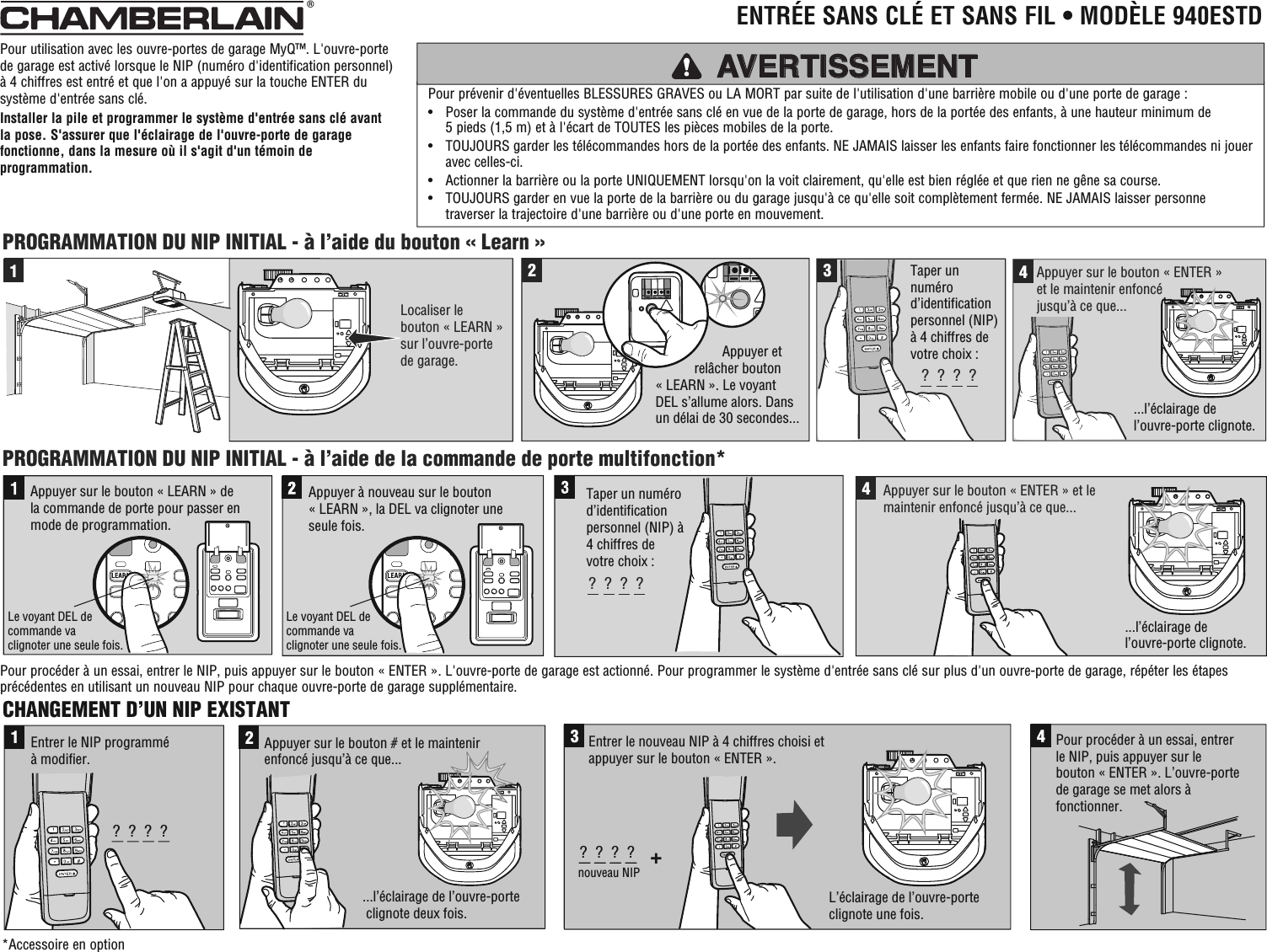 CHANGEMENT D’UN NIP EXISTANT1?  ?  ?  ?Entrer le NIP programmé à modifier....l’éclairage de l’ouvre-porte clignote deux fois.2Appuyer sur le bouton # et le maintenir enfoncé jusqu’à ce que...3+?  ?  ?  ?nouveau NIPEntrer le nouveau NIP à 4 chiffres choisi et appuyer sur le bouton « ENTER ».4Pour procéder à un essai, entrerle NIP, puis appuyer sur le bouton « ENTER ». L’ouvre-portede garage se met alors à fonctionner.L’éclairage de l’ouvre-porte clignote une fois.2341Localiser le bouton « LEARN »sur l’ouvre-portede garage.PROGRAMMATION DU NIP INITIAL - à l’aide de la commande de porte multifonction*PROGRAMMATION DU NIP INITIAL - à l’aide du bouton « Learn »Appuyer à nouveau sur le bouton « LEARN », la DEL va clignoter une seule fois.Appuyer sur le bouton « LEARN » de la commande de porte pour passer en mode de programmation. Le voyant DEL de commande va clignoter une seule fois.Le voyant DEL de commande va clignoter une seule fois.?  ?  ?  ?4...l’éclairage de l’ouvre-porte clignote....l’éclairage de l’ouvre-porte clignote.Appuyer sur le bouton « ENTER » et le maintenir enfoncé jusqu’à ce que...Taper un numérod’identificationpersonnel (NIP) à 4 chiffres de votre choix :?  ?  ?  ?Taper un numérod’identificationpersonnel (NIP) à 4 chiffres de votre choix :Appuyer sur le bouton « ENTER » et le maintenir enfoncé jusqu’à ce que...                          Appuyer et                   relâcher bouton        « LEARN ». Le voyant         DEL s’allume alors. Dans       un délai de 30 secondes...Pour utilisation avec les ouvre-portes de garage MyQ™. L&apos;ouvre-porte de garage est activé lorsque le NIP (numéro d&apos;identification personnel) à 4 chiffres est entré et que l&apos;on a appuyé sur la touche ENTER du système d&apos;entrée sans clé.Installer la pile et programmer le système d&apos;entrée sans clé avant la pose. S&apos;assurer que l&apos;éclairage de l&apos;ouvre-porte de garage fonctionne, dans la mesure où il s&apos;agit d&apos;un témoin de programmation.Pour prévenir d&apos;éventuelles BLESSURES GRAVES ou LA MORT par suite de l&apos;utilisation d&apos;une barrière mobile ou d&apos;une porte de garage :•   Poser la commande du système d&apos;entrée sans clé en vue de la porte de garage, hors de la portée des enfants, à une hauteur minimum de 5 pieds (1,5 m) et à l&apos;écart de TOUTES les pièces mobiles de la porte. •   TOUJOURS garder les télécommandes hors de la portée des enfants. NE JAMAIS laisser les enfants faire fonctionner les télécommandes ni jouer avec celles-ci. •  Actionner la barrière ou la porte UNIQUEMENT lorsqu&apos;on la voit clairement, qu&apos;elle est bien réglée et que rien ne gêne sa course. •   TOUJOURS garder en vue la porte de la barrière ou du garage jusqu&apos;à ce qu&apos;elle soit complètement fermée. NE JAMAIS laisser personne traverser la trajectoire d&apos;une barrière ou d&apos;une porte en mouvement.AVERTISSEMENT®  ENTRÉE SANS CLÉ ET SANS FIL • MODÈLE 940ESTD*Accessoire en optionPour procéder à un essai, entrer le NIP, puis appuyer sur le bouton « ENTER ». L&apos;ouvre-porte de garage est actionné. Pour programmer le système d&apos;entrée sans clé sur plus d&apos;un ouvre-porte de garage, répéter les étapes précédentes en utilisant un nouveau NIP pour chaque ouvre-porte de garage supplémentaire.