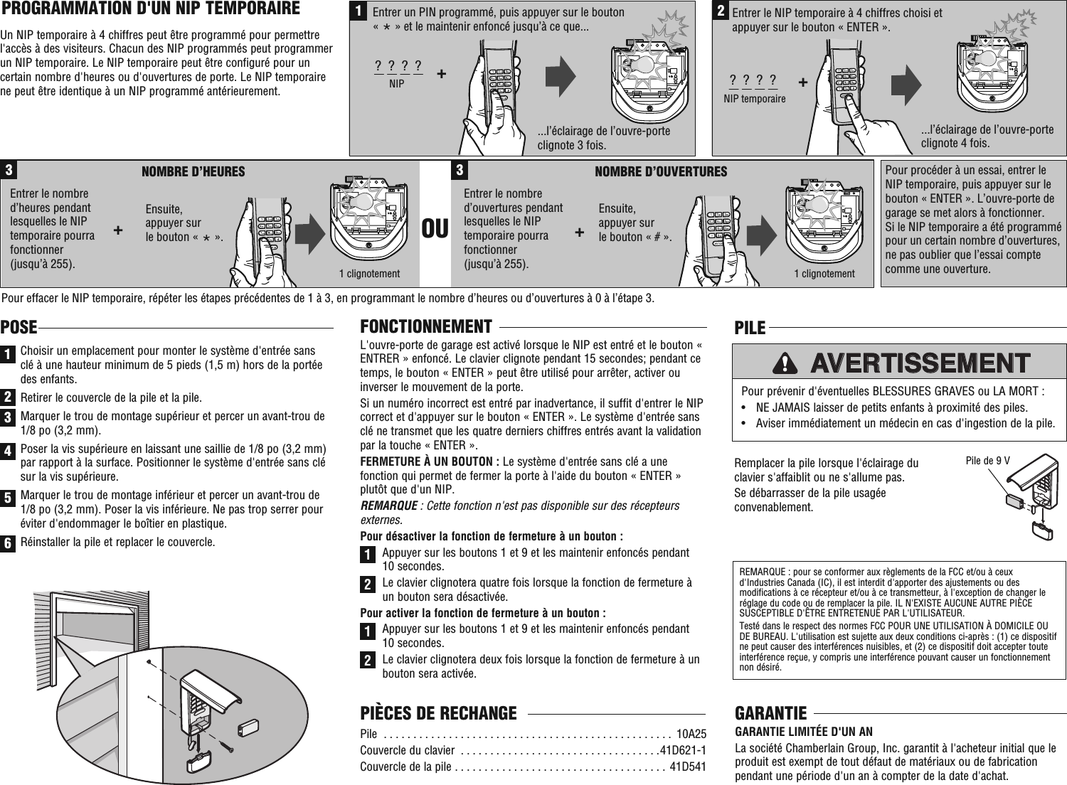 ...l’éclairage de l’ouvre-porte clignote 3 fois....l’éclairage de l’ouvre-porte clignote 4 fois.1Entrer un PIN programmé, puis appuyer sur le bouton« * » et le maintenir enfoncé jusqu’à ce que...+?  ?  ?  ?NIP2+?  ?  ?  ?NIP temporaire Entrer le NIP temporaire à 4 chiffres choisi et appuyer sur le bouton « ENTER ».Ensuite, appuyer surle bouton « # ».3NOMBRE D’HEURES+NOMBRE D’OUVERTURESEntrer le nombre d’heures pendant lesquelles le NIP temporaire pourra fonctionner(jusqu’à 255).3OU +Entrer le nombre d’ouvertures pendant lesquelles le NIP temporaire pourra fonctionner (jusqu’à 255).Pour procéder à un essai, entrer le NIP temporaire, puis appuyer sur le bouton « ENTER ». L’ouvre-porte de garage se met alors à fonctionner. Si le NIP temporaire a été programmé pour un certain nombre d’ouvertures, ne pas oublier que l’essai compte comme une ouverture.Pour effacer le NIP temporaire, répéter les étapes précédentes de 1 à 3, en programmant le nombre d’heures ou d’ouvertures à 0 à l’étape 3.1 clignotement1 clignotementEnsuite, appuyer surle bouton « * ».FONCTIONNEMENTL&apos;ouvre-porte de garage est activé lorsque le NIP est entré et le bouton « ENTRER » enfoncé. Le clavier clignote pendant 15 secondes; pendant ce temps, le bouton « ENTER » peut être utilisé pour arrêter, activer ou inverser le mouvement de la porte. Si un numéro incorrect est entré par inadvertance, il suffit d&apos;entrer le NIP correct et d&apos;appuyer sur le bouton « ENTER ». Le système d&apos;entrée sans clé ne transmet que les quatre derniers chiffres entrés avant la validation par la touche « ENTER ».FERMETURE À UN BOUTON : Le système d&apos;entrée sans clé a une fonction qui permet de fermer la porte à l&apos;aide du bouton « ENTER » plutôt que d&apos;un NIP.REMARQUE : Cette fonction n&apos;est pas disponible sur des récepteurs externes. Pour désactiver la fonction de fermeture à un bouton : Appuyer sur les boutons 1 et 9 et les maintenir enfoncés pendant 10 secondes.Le clavier clignotera quatre fois lorsque la fonction de fermeture à un bouton sera désactivée. Pour activer la fonction de fermeture à un bouton : Appuyer sur les boutons 1 et 9 et les maintenir enfoncés pendant 10 secondes. Le clavier clignotera deux fois lorsque la fonction de fermeture à un bouton sera activée.PROGRAMMATION D&apos;UN NIP TEMPORAIRE Un NIP temporaire à 4 chiffres peut être programmé pour permettre l&apos;accès à des visiteurs. Chacun des NIP programmés peut programmer un NIP temporaire. Le NIP temporaire peut être configuré pour un certain nombre d&apos;heures ou d&apos;ouvertures de porte. Le NIP temporaire ne peut être identique à un NIP programmé antérieurement.1122Pile  . . . . . . . . . . . . . . . . . . . . . . . . . . . . . . . . . . . . . . . . . . . . . . . . .  10A25Couvercle du clavier  . . . . . . . . . . . . . . . . . . . . . . . . . . . . . . . . . .41D621-1Couvercle de la pile  . . . . . . . . . . . . . . . . . . . . . . . . . . . . . . . . . . . .  41D541PIÈCES DE RECHANGE1POSEChoisir un emplacement pour monter le système d&apos;entrée sans clé à une hauteur minimum de 5 pieds (1,5 m) hors de la portée des enfants. Retirer le couvercle de la pile et la pile. Marquer le trou de montage supérieur et percer un avant-trou de 1/8 po (3,2 mm). Poser la vis supérieure en laissant une saillie de 1/8 po (3,2 mm) par rapport à la surface. Positionner le système d&apos;entrée sans clé sur la vis supérieure. Marquer le trou de montage inférieur et percer un avant-trou de 1/8 po (3,2 mm). Poser la vis inférieure. Ne pas trop serrer pour éviter d&apos;endommager le boîtier en plastique. Réinstaller la pile et replacer le couvercle.23456Remplacer la pile lorsque l&apos;éclairage du clavier s&apos;affaiblit ou ne s&apos;allume pas. Se débarrasser de la pile usagée convenablement.Pour prévenir d&apos;éventuelles BLESSURES GRAVES ou LA MORT : •  NE JAMAIS laisser de petits enfants à proximité des piles. •  Aviser immédiatement un médecin en cas d&apos;ingestion de la pile.AVERTISSEMENTREMARQUE : pour se conformer aux règlements de la FCC et/ou à ceux d&apos;Industries Canada (IC), il est interdit d&apos;apporter des ajustements ou des modifications à ce récepteur et/ou à ce transmetteur, à l&apos;exception de changer le réglage du code ou de remplacer la pile. IL N&apos;EXISTE AUCUNE AUTRE PIÈCE SUSCEPTIBLE D&apos;ÊTRE ENTRETENUE PAR L&apos;UTILISATEUR. Testé dans le respect des normes FCC POUR UNE UTILISATION À DOMICILE OU DE BUREAU. L&apos;utilisation est sujette aux deux conditions ci-après : (1) ce dispositif ne peut causer des interférences nuisibles, et (2) ce dispositif doit accepter toute interférence reçue, y compris une interférence pouvant causer un fonctionnement non désiré.PILEPile de 9 VGARANTIEGARANTIE LIMITÉE D&apos;UN AN La société Chamberlain Group, Inc. garantit à l&apos;acheteur initial que le produit est exempt de tout défaut de matériaux ou de fabrication pendant une période d&apos;un an à compter de la date d&apos;achat.