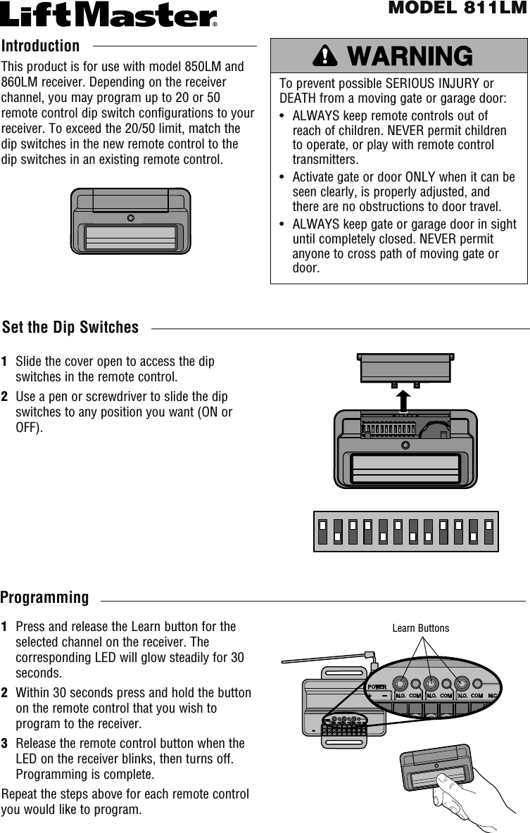 To prevent possible SERIOUS INJURY or DEATH from a moving gate or garage door:•   ALWAYS keep remote controls out of reach of children. NEVER permit children to operate, or play with remote control transmitters.•   Activate gate or door ONLY when it can be seen clearly, is properly adjusted, and there are no obstructions to door travel.•   ALWAYS keep gate or garage door in sight until completely closed. NEVER permit anyone to cross path of moving gate or door.IntroductionThis product is for use with model 850LM and 860LM receiver. Depending on the receiver channel, you may program up to 20 or 50 remote control dip switch configurations to your receiver. To exceed the 20/50 limit, match the dip switches in the new remote control to the dip switches in an existing remote control.MODEL 811LMSet the Dip Switches1   Slide the cover open to access the dip switches in the remote control.2   Use a pen or screwdriver to slide the dip switches to any position you want (ON or OFF).1   Press and release the Learn button for the selected channel on the receiver. The corresponding LED will glow steadily for 30 seconds.2   Within 30 seconds press and hold the button on the remote control that you wish to program to the receiver.3   Release the remote control button when the LED on the receiver blinks, then turns off. Programming is complete.Repeat the steps above for each remote control you would like to program.ProgrammingLearn Buttons