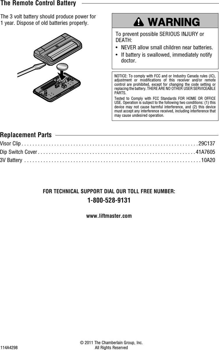 The Remote Control BatteryTo prevent possible SERIOUS INJURY or DEATH:•   NEVER allow small children near batteries.•   If battery is swallowed, immediately notify doctor.The 3 volt battery should produce power for 1 year. Dispose of old batteries properly.NOTICE: To comply with FCC and or Industry Canada rules (IC), adjustment or modifications of this receiver and/or remote control are prohibited, except for changing the code setting or replacing the battery. THERE ARE NO OTHER USER SERVICEABLE PARTS.Tested to Comply with FCC Standards FOR HOME OR OFFICE USE. Operation is subject to the following two conditions: (1) this device may not cause harmful interference, and (2) this device must accept any interference received, including interference that may cause undesired operation.Replacement PartsVisor Clip . . . . . . . . . . . . . . . . . . . . . . . . . . . . . . . . . . . . . . . . . . . . . . . . . . . . . . . . . . . . . . . . . 29C137Dip Switch Cover . . . . . . . . . . . . . . . . . . . . . . . . . . . . . . . . . . . . . . . . . . . . . . . . . . . . . . . . . .41A76053V Battery  . . . . . . . . . . . . . . . . . . . . . . . . . . . . . . . . . . . . . . . . . . . . . . . . . . . . . . . . . . . . . . . . . 10A20FOR TECHNICAL SUPPORT DIAL OUR TOLL FREE NUMBER:1-800-528-9131www.liftmaster.com  © 2011 The Chamberlain Group, Inc.114A4298 All Rights Reserved 