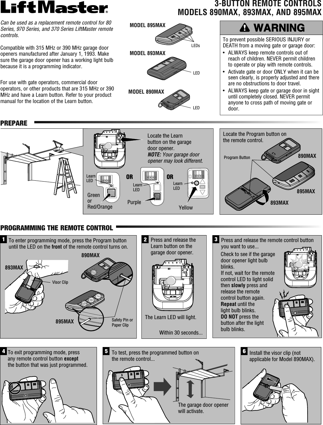 3-BUTTON REMOTE CONTROLSMODELS 890MAX, 893MAX, AND 895MAXTo prevent possible SERIOUS INJURY or DEATH from a moving gate or garage door:•   ALWAYS keep remote controls out of reach of children. NEVER permit children to operate or play with remote controls.•   Activate gate or door ONLY when it can be seen clearly, is properly adjusted and there are no obstructions to door travel.•   ALWAYS keep gate or garage door in sight until completely closed. NEVER permit anyone to cross path of moving gate or door.LEDLEDLocate the Program button on the remote control.Locate the Learn button on the garage door opener.NOTE: Your garage door opener may look different.OR ORLearn LEDLearn LEDLearn LEDGreenorRed/Orange PurpleYellowProgram Button23Press and release the remote control button you want to use...4To exit programming mode, press any remote control button except the button that was just programmed.Install the visor clip (not applicable for Model 890MAX).6The garage door opener will activate.To test, press the programmed button on the remote control...1Press and release the Learn button on the garage door opener.Within 30 seconds...The Learn LED will light.Check to see if the garage door opener light bulb blinks. If not, wait for the remote control LED to light solid then slowly press and release the remote control button again. Repeat until the light bulb blinks. DO NOT press the button after the light bulb blinks.5To enter programming mode, press the Program button until the LED on the front of the remote control turns on.Safety Pin or Paper ClipVisor ClipMODEL 893MAXMODEL 890MAXPREPAREPROGRAMMING THE REMOTE CONTROL893MAX890MAXMODEL 895MAX895MAXLEDs890MAX895MAX893MAXCan be used as a replacement remote control for 80 Series, 970 Series, and 370 Series LiftMaster remote controls. Compatible with 315 MHz or 390 MHz garage door openers manufactured after January 1, 1993. Make sure the garage door opener has a working light bulb because it is a programming indicator.For use with gate operators, commercial door operators, or other products that are 315 MHz or 390 MHz and have a Learn button. Refer to your product manual for the location of the Learn button.