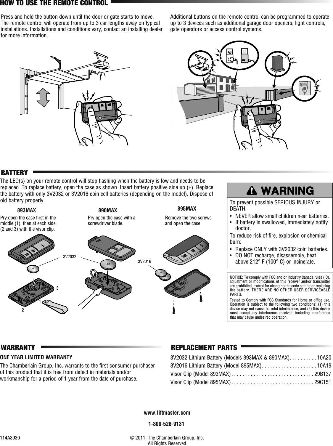 NOTICE: To comply with FCC and or Industry Canada rules (IC), adjustment or modifications of this receiver and/or transmitter are prohibited, except for changing the code setting or replacing the battery. THERE ARE NO OTHER USER SERVICEABLE PARTS.Tested to Comply with FCC Standards for Home or office use. Operation is subject to the following two conditions: (1) this device may not cause harmful interference, and (2) this device must accept any interference received, including interference that may cause undesired operation.BATTERYThe LED(s) on your remote control will stop flashing when the battery is low and needs to be replaced. To replace battery, open the case as shown. Insert battery positive side up (+). Replace the battery with only 3V2032 or 3V2016 coin cell batteries (depending on the model). Dispose of old battery properly. To prevent possible SERIOUS INJURY or DEATH:•  NEVER allow small children near batteries.•   If battery is swallowed, immediately notify doctor.To reduce risk of fire, explosion or chemical burn:•  Replace ONLY with 3V2032 coin batteries.•   DO NOT recharge, disassemble, heat above 212° F (100° C) or incinerate.1-800-528-9131114A3930  © 2011, The Chamberlain Group, Inc. All Rights Reserved REPLACEMENT PARTS3V2032 Lithium Battery (Models 893MAX &amp; 890MAX) . . . . . . . . . . 10A203V2016 Lithium Battery (Model 895MAX) . . . . . . . . . . . . . . . . . . . . 10A19Visor Clip (Model 893MAX) . . . . . . . . . . . . . . . . . . . . . . . . . . . . . . 29B137Visor Clip (Model 895MAX) . . . . . . . . . . . . . . . . . . . . . . . . . . . . . . 29C151123WARRANTYwww.liftmaster.comONE YEAR LIMITED WARRANTYThe Chamberlain Group, Inc. warrants to the first consumer purchaser of this product that it is free from defect in materials and/or workmanship for a period of 1 year from the date of purchase.Pry open the case with a screwdriver blade.890MAXPry open the case ﬁ rst in the middle (1), then at each side (2 and 3) with the visor clip.893MAXRemove the two screws and open the case.895MAX3V2032 3V2016Additional buttons on the remote control can be programmed to operate up to 3 devices such as additional garage door openers, light controls, gate operators or access control systems.Press and hold the button down until the door or gate starts to move. The remote control will operate from up to 3 car lengths away on typical installations. Installations and conditions vary, contact an installing dealer for more information.HOW TO USE THE REMOTE CONTROL
