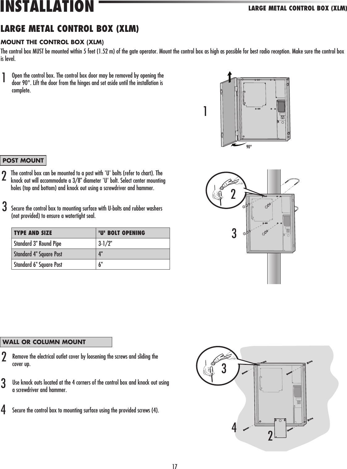 17The control box can be mounted to a post with &apos;U&apos; bolts (refer to chart). The knock out will accommodate a 3/8&quot; diameter &apos;U&apos; bolt. Select center mounting holes (top and bottom) and knock out using a screwdriver and hammer.Secure the control box to mounting surface with U-bolts and rubber washers (not provided) to ensure a watertight seal. LARGE METAL CONTROL BOX (XLM)INSTALLATIONLARGE METAL CONTROL BOX (XLM)Open the control box. The control box door may be removed by opening the door 90°. Lift the door from the hinges and set aside until the installation is complete.122132Remove the electrical outlet cover by loosening the screws and sliding the cover up.Use knock outs located at the 4 corners of the control box and knock out using a screwdriver and hammer.Secure the control box to mounting surface using the provided screws (4).TYPE AND SIZE &apos;U&apos; BOLT OPENINGStandard 3&quot; Round Pipe 3-1/2&quot;Standard 4&quot; Square Post 4&quot;Standard 6&quot; Square Post 6&quot;3MOUNT THE CONTROL BOX (XLM)The control box MUST be mounted within 5 feet (1.52 m) of the gate operator. Mount the control box as high as possible for best radio reception. Make sure the control box is level.POST MOUNTWALL OR COLUMN MOUNT3490°324