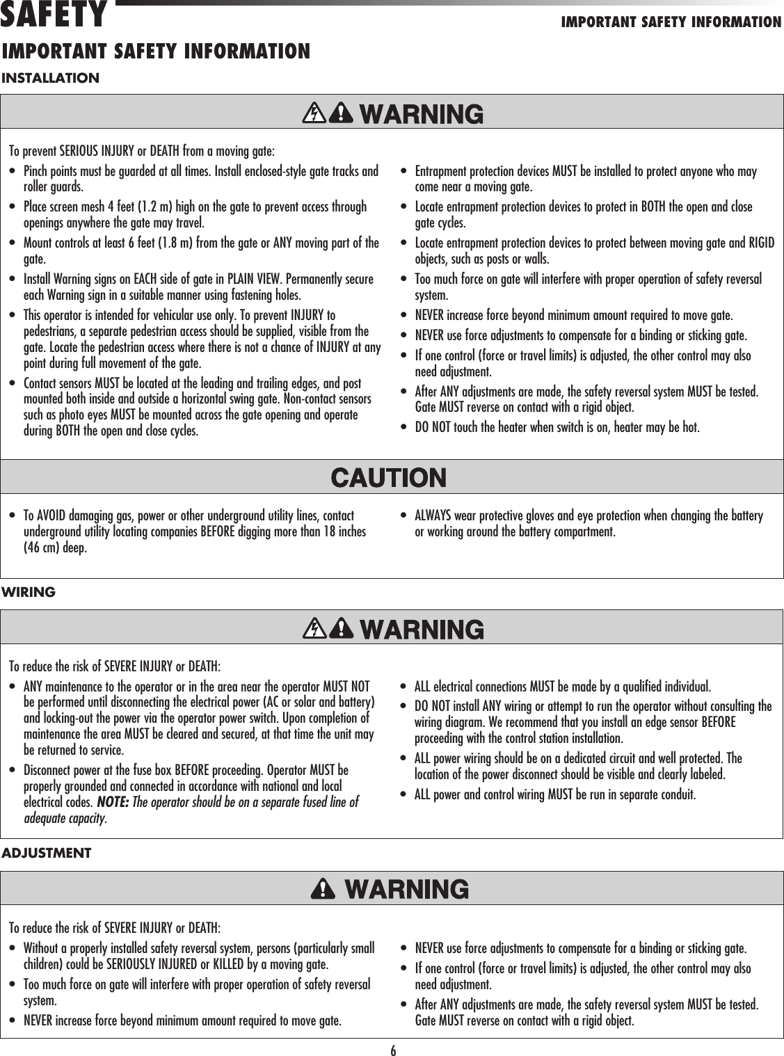 6INSTALLATIONTo prevent SERIOUS INJURY or DEATH from a moving gate:•   Pinch points must be guarded at all times. Install enclosed-style gate tracks and roller guards.•   Place screen mesh 4 feet (1.2 m) high on the gate to prevent access through openings anywhere the gate may travel.•   Mount controls at least 6 feet (1.8 m) from the gate or ANY moving part of the gate.•   Install Warning signs on EACH side of gate in PLAIN VIEW. Permanently secure each Warning sign in a suitable manner using fastening holes.•   This operator is intended for vehicular use only. To prevent INJURY to pedestrians, a separate pedestrian access should be supplied, visible from the gate. Locate the pedestrian access where there is not a chance of INJURY at any point during full movement of the gate.•   Contact sensors MUST be located at the leading and trailing edges, and post mounted both inside and outside a horizontal swing gate. Non-contact sensors such as photo eyes MUST be mounted across the gate opening and operate during BOTH the open and close cycles.•   Entrapment protection devices MUST be installed to protect anyone who may come near a moving gate.•   Locate entrapment protection devices to protect in BOTH the open and close gate cycles.•   Locate entrapment protection devices to protect between moving gate and RIGID objects, such as posts or walls.•   Too much force on gate will interfere with proper operation of safety reversal system.•  NEVER increase force beyond minimum amount required to move gate.•  NEVER use force adjustments to compensate for a binding or sticking gate.•   If one control (force or travel limits) is adjusted, the other control may also need adjustment.•   After ANY adjustments are made, the safety reversal system MUST be tested. Gate MUST reverse on contact with a rigid object.•   DO NOT touch the heater when switch is on, heater may be hot.•   To AVOID damaging gas, power or other underground utility lines, contact underground utility locating companies BEFORE digging more than 18 inches (46 cm) deep.•   ALWAYS wear protective gloves and eye protection when changing the battery or working around the battery compartment.To reduce the risk of SEVERE INJURY or DEATH:•   ANY maintenance to the operator or in the area near the operator MUST NOT be performed until disconnecting the electrical power (AC or solar and battery) and locking-out the power via the operator power switch. Upon completion of maintenance the area MUST be cleared and secured, at that time the unit may be returned to service.•   Disconnect power at the fuse box BEFORE proceeding. Operator MUST be properly grounded and connected in accordance with national and local electrical codes. NOTE: The operator should be on a separate fused line of adequate capacity.•   ALL electrical connections MUST be made by a qualified individual.•   DO NOT install ANY wiring or attempt to run the operator without consulting the wiring diagram. We recommend that you install an edge sensor BEFORE proceeding with the control station installation.•   ALL power wiring should be on a dedicated circuit and well protected. The location of the power disconnect should be visible and clearly labeled.•  ALL power and control wiring MUST be run in separate conduit.WIRINGTo reduce the risk of SEVERE INJURY or DEATH: •   Without a properly installed safety reversal system, persons (particularly small children) could be SERIOUSLY INJURED or KILLED by a moving gate.•   Too much force on gate will interfere with proper operation of safety reversal system.•   NEVER increase force beyond minimum amount required to move gate.•   NEVER use force adjustments to compensate for a binding or sticking gate.•   If one control (force or travel limits) is adjusted, the other control may also need adjustment.•   After ANY adjustments are made, the safety reversal system MUST be tested. Gate MUST reverse on contact with a rigid object.ADJUSTMENTIMPORTANT SAFETY INFORMATIONSAFETYIMPORTANT SAFETY INFORMATION
