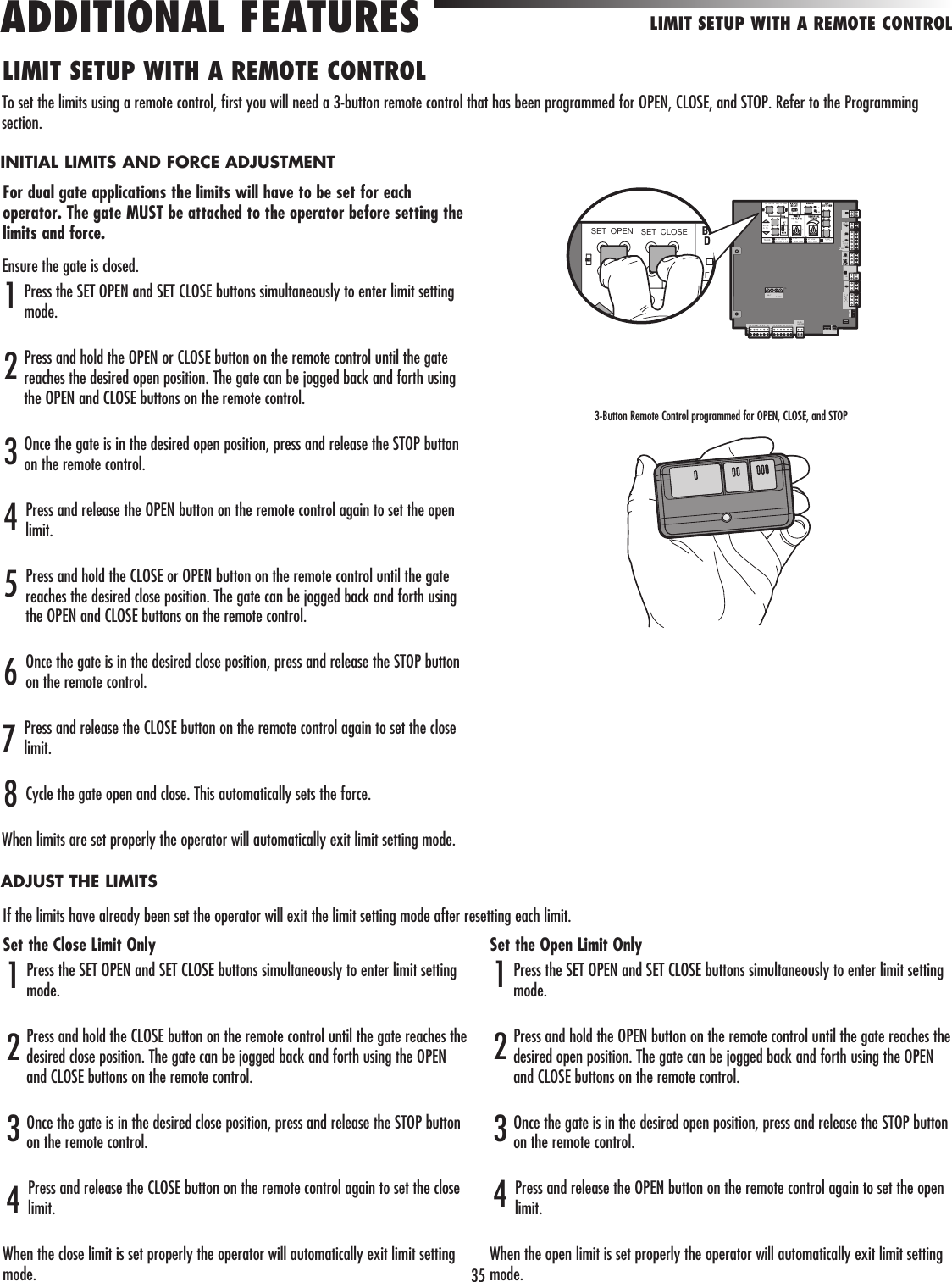 35Ensure the gate is closed.Press the SET OPEN and SET CLOSE buttons simultaneously to enter limit setting mode.Press and hold the OPEN or CLOSE button on the remote control until the gate reaches the desired open position. The gate can be jogged back and forth using the OPEN and CLOSE buttons on the remote control.Once the gate is in the desired open position, press and release the STOP button on the remote control.Press and release the OPEN button on the remote control again to set the open limit.Press and hold the CLOSE or OPEN button on the remote control until the gate reaches the desired close position. The gate can be jogged back and forth using the OPEN and CLOSE buttons on the remote control.Once the gate is in the desired close position, press and release the STOP button on the remote control.Press and release the CLOSE button on the remote control again to set the close limit.Cycle the gate open and close. This automatically sets the force.When limits are set properly the operator will automatically exit limit setting mode.LIMIT SETUP WITH A REMOTE CONTROLLIMIT SETUP WITH A REMOTE CONTROLADDITIONAL FEATURES412536To set the limits using a remote control, first you will need a 3-button remote control that has been programmed for OPEN, CLOSE, and STOP. Refer to the Programming section.For dual gate applications the limits will have to be set for each operator. The gate MUST be attached to the operator before setting the limits and force.INITIAL LIMITS AND FORCE ADJUSTMENTADJUST THE LIMITS78Set the Close Limit OnlyPress the SET OPEN and SET CLOSE buttons simultaneously to enter limit setting mode.Press and hold the CLOSE button on the remote control until the gate reaches the desired close position. The gate can be jogged back and forth using the OPEN and CLOSE buttons on the remote control.Once the gate is in the desired close position, press and release the STOP button on the remote control.Press and release the CLOSE button on the remote control again to set the close limit.When the close limit is set properly the operator will automatically exit limit setting mode.4123Set the Open Limit OnlyPress the SET OPEN and SET CLOSE buttons simultaneously to enter limit setting mode.Press and hold the OPEN button on the remote control until the gate reaches the desired open position. The gate can be jogged back and forth using the OPEN and CLOSE buttons on the remote control.Once the gate is in the desired open position, press and release the STOP button on the remote control.Press and release the OPEN button on the remote control again to set the open limit.When the open limit is set properly the operator will automatically exit limit setting mode.4123If the limits have already been set the operator will exit the limit setting mode after resetting each limit.3-Button Remote Control programmed for OPEN, CLOSE, and STOPET OP N SET C OSEMO EG TEF51060MO F ON UT  OW RA T CH R I GM RTE M V NGAT  LOWCC P R OVA NO TCO ESTA US“ REDE TE IHC O EY SN ER            CC S ORYOWERN            WXPRE W R  TU    1MT2             5      OL R /HA GER15             BA T           P WER  BR   G N  WT   E    B U    ED R   G N  WT    YE    B U R DSET OPEN SET CLOSEFBD  