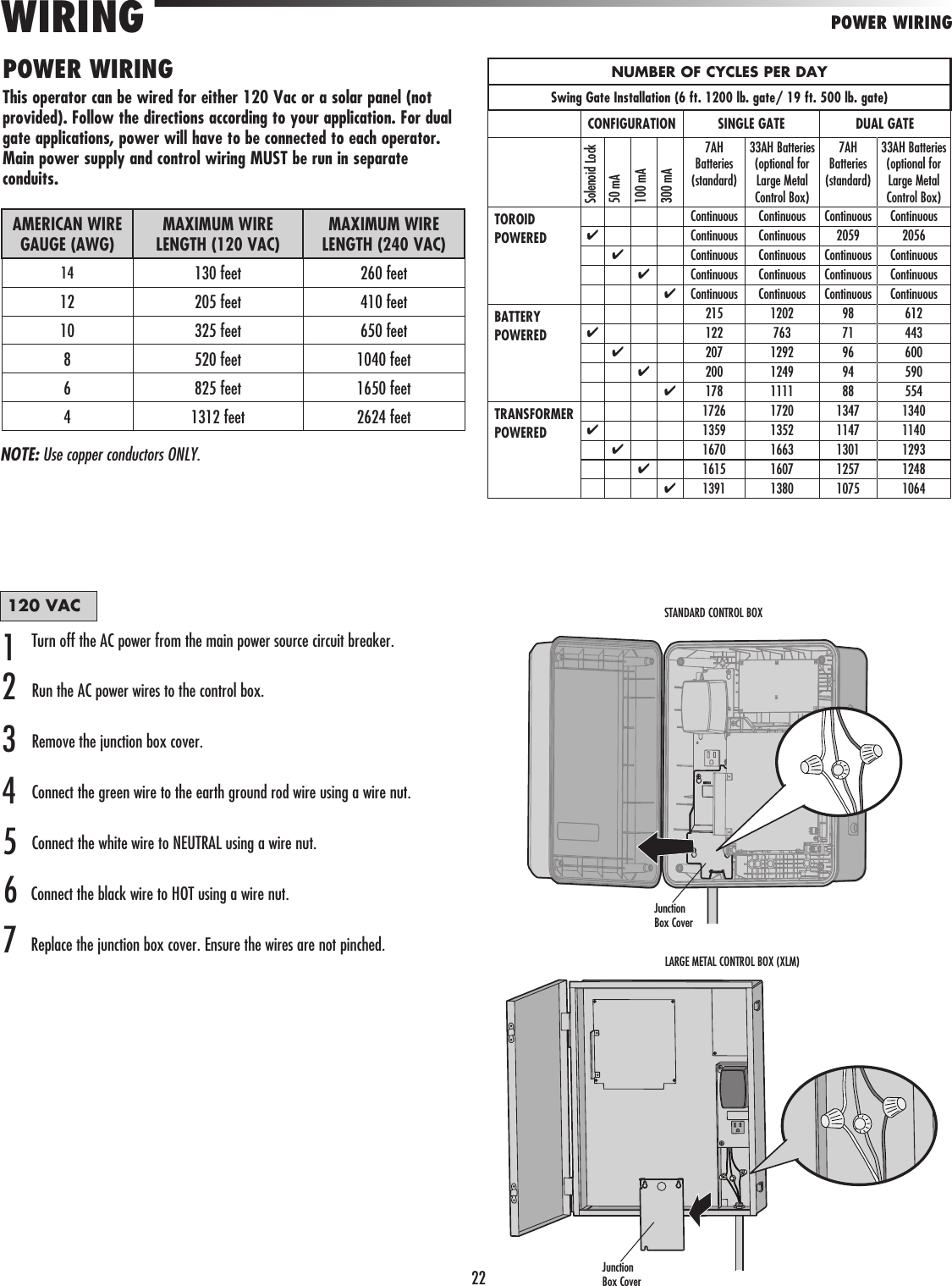 22POWER WIRINGWIRING POWER WIRINGThis operator can be wired for either 120 Vac or a solar panel (not provided). Follow the directions according to your application. For dual gate applications, power will have to be connected to each operator. Main power supply and control wiring MUST be run in separate conduits. AMERICAN WIRE GAUGE (AWG)MAXIMUM WIRE LENGTH (120 VAC)MAXIMUM WIRE LENGTH (240 VAC)14  130 feet 260 feet12 205 feet 410 feet10 325 feet 650 feet8 520 feet 1040 feet6 825 feet 1650 feet4 1312 feet 2624 feetNUMBER OF CYCLES PER DAYSwing Gate Installation (6 ft. 1200 lb. gate/ 19 ft. 500 lb. gate)CONFIGURATION SINGLE GATE DUAL GATESolenoid Lock50 mA100 mA300 mA7AH Batteries (standard)33AH Batteries (optional for Large Metal Control Box)7AH Batteries (standard)33AH Batteries (optional for Large Metal Control Box)TOROIDPOWEREDContinuous Continuous Continuous Continuous✔Continuous Continuous 2059 2056✔Continuous Continuous Continuous Continuous✔Continuous Continuous Continuous Continuous✔Continuous Continuous Continuous ContinuousBATTERY POWERED215 1202 98 612✔122 763 71 443✔207 1292 96 600✔200 1249 94 590✔178 1111 88 554TRANSFORMER POWERED1726 1720 1347 1340✔1359 1352 1147 1140✔1670 1663 1301 1293✔1615 1607 1257 1248✔1391 1380 1075 1064120 VACTurn off the AC power from the main power source circuit breaker.Run the AC power wires to the control box.Remove the junction box cover.Connect the green wire to the earth ground rod wire using a wire nut. Connect the white wire to NEUTRAL using a wire nut.Connect the black wire to HOT using a wire nut.Replace the junction box cover. Ensure the wires are not pinched.1234567NOTE: Use copper conductors ONLY.Junction Box CoverJunction Box CoverSTANDARD CONTROL BOXLARGE METAL CONTROL BOX (XLM)