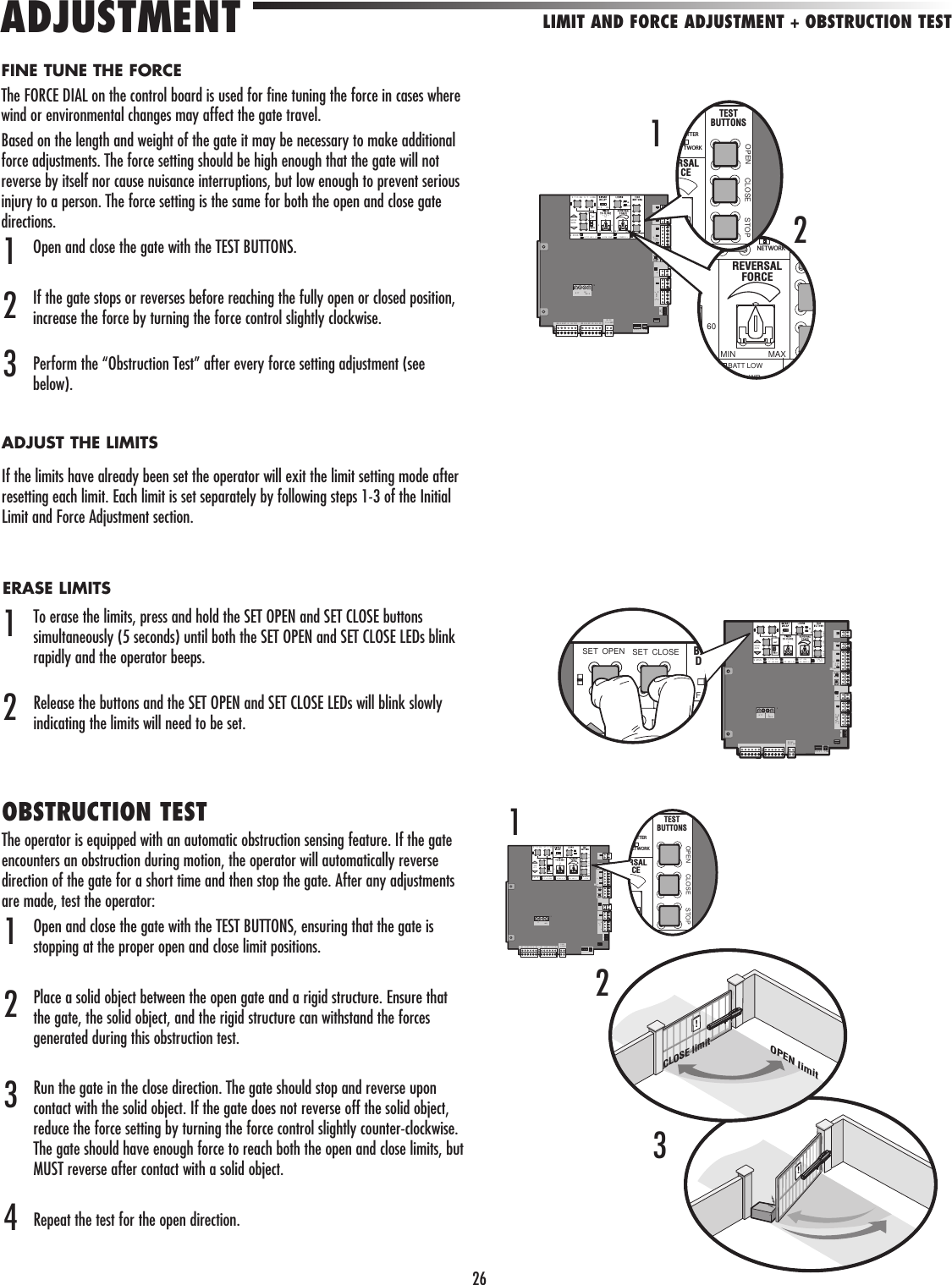 26!OPEN limitCLOSE limit!S T O EN S T LOSEMOVEGATEFF510618 M N MS C N S)O F ON A T C AR I G A E M V NG A C PWR O LTS ATUSHC OSY S            C YP WERN            WEXPOA DX I ERN T O K SO S    1MT2             5      OL R /C A GER15             B TT           DCOW RD  R S T L RMBR   G N  WT   E     LU   R D BR   G N  WT    YE    B U  ED60MIN MAXBATT LOWWRREVERSALFORCENETWORKOPEN CLOSE STOPTESTBUTTONSRSALCETTERTWORK2132LIMIT AND FORCE ADJUSTMENT + OBSTRUCTION TESTADJUSTMENTS T O EN ET L SEOVEA E 50FF OP N C O E TPN UT  O ERB T  C A G NI ERA E M V GA T  OWCC  WR  VA N S IO ESS AT SI EHO ET R            OWO             WO                        O AR /H RG RJ 5              TT           WER  BR    R   WT   E    B U    ED BR    N  WT     E    B U  EDOPEN CLOSE STOPTESTBUTTONSRSALCETTERETWORK1MOVEGATE0IFF NOPEN CLO E STOPP T PO ERTT  HA GN AT  MO I GA T  OWCC  WR O LI GN S IC DESS ATUSS CFRESL SEEE/I T RRO            A CE S RYP WERON           SWXPERK      LMT2             5      SO AR /CH R ER5             B TT           COW RD  R S T L RMR UND                                     SET OPEN SET CLOSEFBD  FINE TUNE THE FORCEThe FORCE DIAL on the control board is used for fine tuning the force in cases where wind or environmental changes may affect the gate travel. Based on the length and weight of the gate it may be necessary to make additional force adjustments. The force setting should be high enough that the gate will not reverse by itself nor cause nuisance interruptions, but low enough to prevent serious injury to a person. The force setting is the same for both the open and close gate directions.Open and close the gate with the TEST BUTTONS. If the gate stops or reverses before reaching the fully open or closed position, increase the force by turning the force control slightly clockwise. Perform the “Obstruction Test” after every force setting adjustment (see below).OBSTRUCTION TESTThe operator is equipped with an automatic obstruction sensing feature. If the gate encounters an obstruction during motion, the operator will automatically reverse direction of the gate for a short time and then stop the gate. After any adjustments are made, test the operator: Open and close the gate with the TEST BUTTONS, ensuring that the gate is stopping at the proper open and close limit positions.Place a solid object between the open gate and a rigid structure. Ensure that the gate, the solid object, and the rigid structure can withstand the forces generated during this obstruction test.Run the gate in the close direction. The gate should stop and reverse upon contact with the solid object. If the gate does not reverse off the solid object, reduce the force setting by turning the force control slightly counter-clockwise. The gate should have enough force to reach both the open and close limits, but MUST reverse after contact with a solid object.Repeat the test for the open direction.123412ADJUST THE LIMITSIf the limits have already been set the operator will exit the limit setting mode after resetting each limit. Each limit is set separately by following steps 1-3 of the Initial Limit and Force Adjustment section.ERASE LIMITSTo erase the limits, press and hold the SET OPEN and SET CLOSE buttons simultaneously (5 seconds) until both the SET OPEN and SET CLOSE LEDs blink rapidly and the operator beeps.Release the buttons and the SET OPEN and SET CLOSE LEDs will blink slowly indicating the limits will need to be set.123