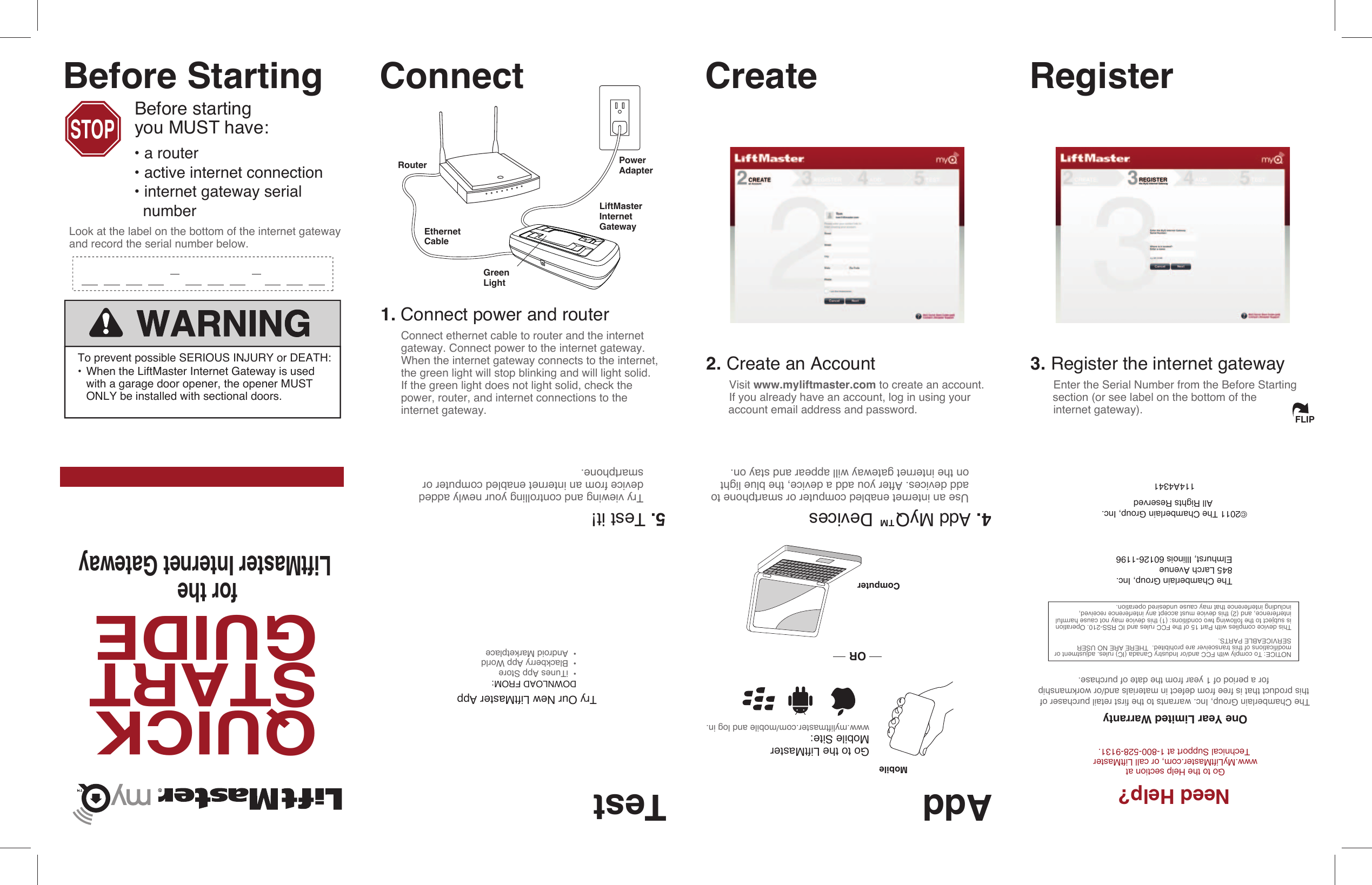 Router PowerAdapterEthernetCableGreenLight1. Connect power and router 2. Create an Account Visit www.myliftmaster.com to create an account.   If you already have an account, log in using your       account email address and password.3. Register the internet gateway Enter the Serial Number from the Before Starting       section (or see label on the bottom of the internet gateway).ConnectQUICKSTARTGUIDEThe Chamberlain Group, Inc.845 Larch AvenueElmhurst, Illinois 60126-1196Create RegisterAdd TestDOWNLOAD FROM:•  iTunes App Store•  Blackberry App World•  Android MarketplaceGo to the LiftMaster Mobile Site:www.myliftmaster.com/mobile and log in.4. Add MyQ™ Devices Use an internet enabled computer or smartphone to   add devices. After you add a device, the blue light   on the internet gateway will appear and stay on.5. Test it! Try viewing and controlling your newly added   device from an internet enabled computer or  smartphone.MobileFLIPLiftMasterInternetGatewayNeed Help?Go to the Help section at www.MyLiftMaster.com, or call LiftMaster Technical Support at 1-800-528-9131.©2011 The Chamberlain Group, Inc. All Rights Reservedfor the LiftMaster Internet GatewayComputerORSTOPBefore StartingBefore starting you MUST have:Look at the label on the bottom of the internet gateway and record the serial number below.Try Our New LiftMaster AppTo prevent possible SERIOUS INJURY or DEATH:• When the LiftMaster Internet Gateway is used     with a garage door opener, the opener MUST      ONLY be installed with sectional doors. NOTICE: To comply with FCC and/or Industry Canada (IC) rules. adjustment or modifications of this transceiver are prohibited.  THERE ARE NO USER SERVICEABLE PARTS. This device complies with Part 15 of the FCC rules and IC RSS-210. Operation is subject to the following two conditions: (1) this device may not cause harmful  interference, and (2) this device must accept any interference received, including interference that may cause undesired operation.114A4341The Chamberlain Group, Inc. warrants to the first retail purchaser of this product that is free from defect in materials and/or workmanship for a period of 1 year from the date of purchase.One Year Limited Warranty• a router• active internet connection• internet gateway serial   numberConnect ethernet cable to router and the internetgateway. Connect power to the internet gateway.When the internet gateway connects to the internet,the green light will stop blinking and will light solid. If the green light does not light solid, check the power, router, and internet connections to the internet gateway.