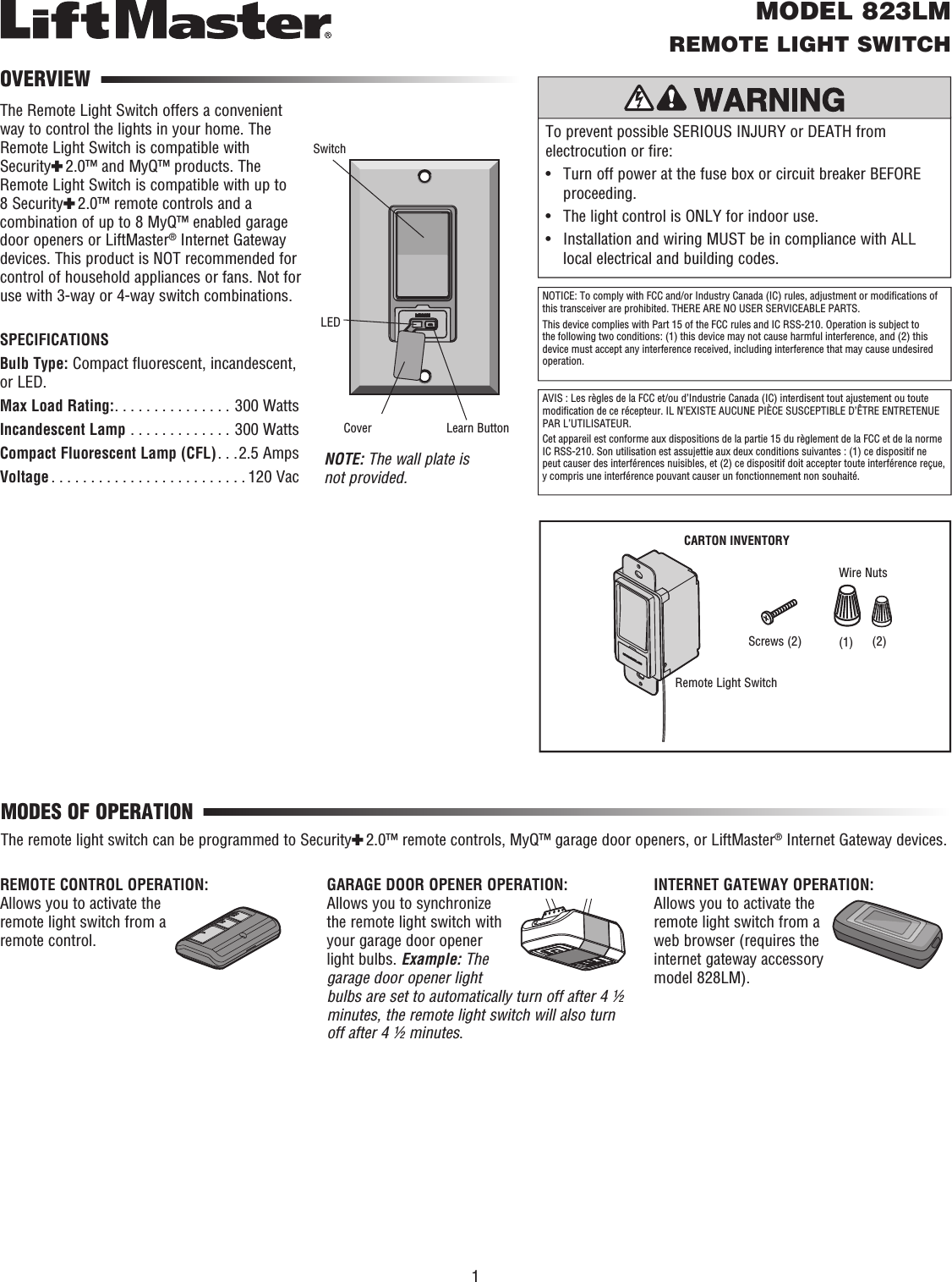 To prevent possible SERIOUS INJURY or DEATH from electrocution or fire:•   Turn off power at the fuse box or circuit breaker BEFORE proceeding. •  The light control is ONLY for indoor use.•   Installation and wiring MUST be in compliance with ALL local electrical and building codes.MODEL 823LMREMOTE LIGHT SWITCHThe Remote Light Switch offers a convenient way to control the lights in your home. The Remote Light Switch is compatible with Security✚ 2.0™ and MyQ™ products. The Remote Light Switch is compatible with up to 8 Security✚ 2.0™ remote controls and a combination of up to 8 MyQ™ enabled garage door openers or LiftMaster® Internet Gateway devices. This product is NOT recommended for control of household appliances or fans. Not for use with 3-way or 4-way switch combinations.SPECIFICATIONSBulb Type: Compact fluorescent, incandescent, or LED.Max Load Rating:. . . . . . . . . . . . . . . 300 WattsIncandescent Lamp  . . . . . . . . . . . . . 300 WattsCompact Fluorescent Lamp (CFL). . .2.5 AmpsVoltage . . . . . . . . . . . . . . . . . . . . . . . . . 120 Vac NOTE: The wall plate is not provided.OVERVIEWMODES OF OPERATIONREMOTE CONTROL OPERATION: Allows you to activate the remote light switch from a remote control.The remote light switch can be programmed to Security✚ 2.0™ remote controls, MyQ™ garage door openers, or LiftMaster® Internet Gateway devices.GARAGE DOOR OPENER OPERATION: Allows you to synchronize the remote light switch with your garage door opener light bulbs. Example: The garage door opener light bulbs are set to automatically turn off after 4 ½ minutes, the remote light switch will also turn off after 4 ½ minutes.INTERNET GATEWAY OPERATION: Allows you to activate the remote light switch from a web browser (requires the internet gateway accessory model 828LM).SwitchLEDNOTICE: To comply with FCC and/or Industry Canada (IC) rules, adjustment or modiﬁ cations of this transceiver are prohibited. THERE ARE NO USER SERVICEABLE PARTS.This device complies with Part 15 of the FCC rules and IC RSS-210. Operation is subject to the following two conditions: (1) this device may not cause harmful interference, and (2) this device must accept any interference received, including interference that may cause undesired operation.AVIS : Les règles de la FCC et/ou d’Industrie Canada (IC) interdisent tout ajustement ou toute modiﬁ cation de ce récepteur. IL N’EXISTE AUCUNE PIÈCE SUSCEPTIBLE D’ÊTRE ENTRETENUE PAR L’UTILISATEUR.Cet appareil est conforme aux dispositions de la partie 15 du règlement de la FCC et de la norme IC RSS-210. Son utilisation est assujettie aux deux conditions suivantes : (1) ce dispositif ne peut causer des interférences nuisibles, et (2) ce dispositif doit accepter toute interférence reçue, y compris une interférence pouvant causer un fonctionnement non souhaité.Learn ButtonCoverCARTON INVENTORYScrews (2)Remote Light SwitchWire Nuts1(2)(1)