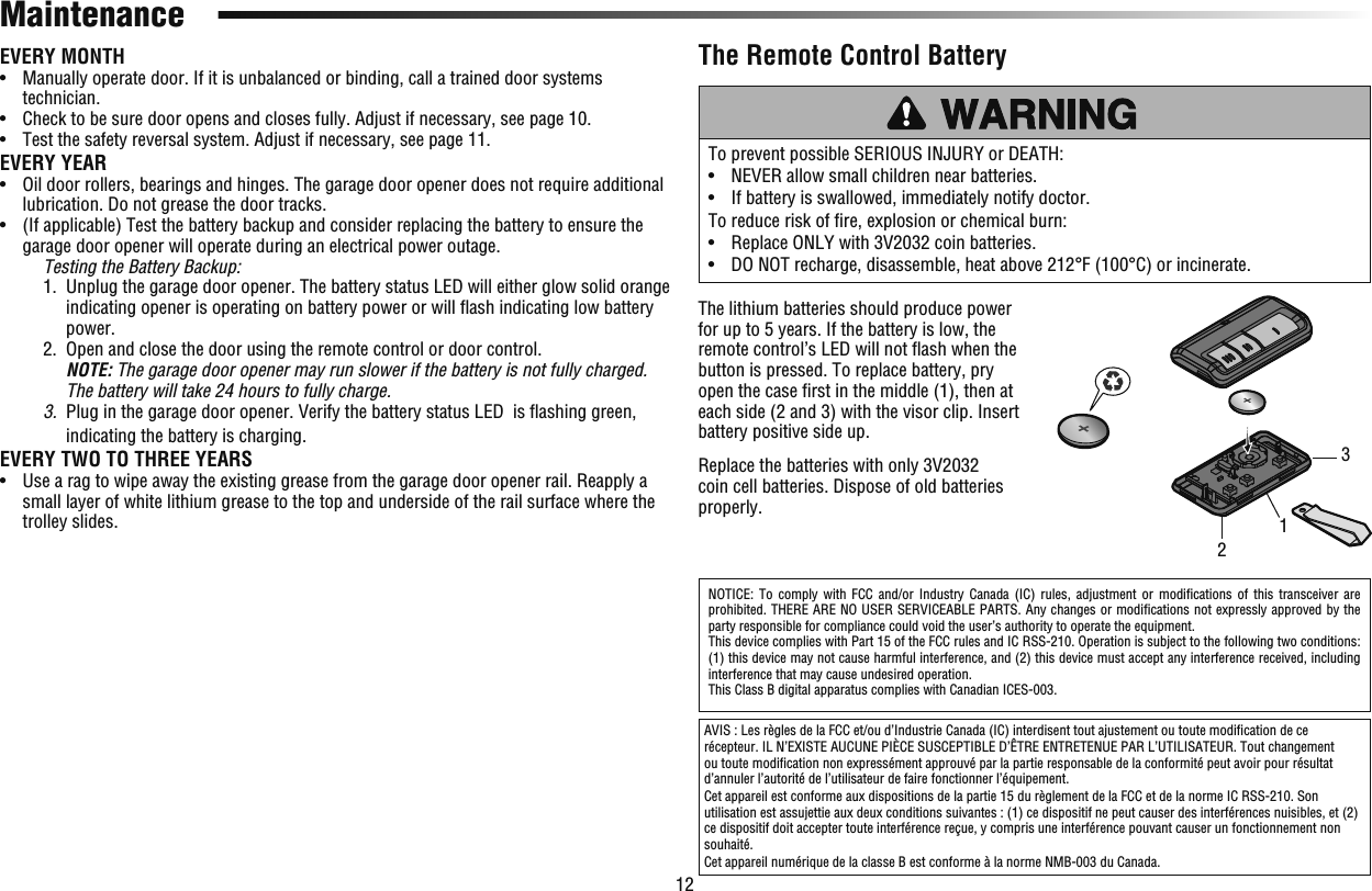 12To prevent possible SERIOUS INJURY or DEATH:•   NEVER allow small children near batteries.•   If battery is swallowed, immediately notify doctor.To reduce risk of ﬁ re, explosion or chemical burn:•   Replace ONLY with 3V2032 coin batteries.•   DO NOT recharge, disassemble, heat above 212°F (100°C) or incinerate.The Remote Control BatteryThe lithium batteries should produce power for up to 5 years. If the battery is low, the remote control’s LED will not ﬂ ash when the button is pressed. To replace battery, pry open the case ﬁ rst in the middle (1), then at each side (2 and 3) with the visor clip. Insert battery positive side up. Replace the batteries with only 3V2032 coin cell batteries. Dispose of old batteries properly.NOTICE: To comply with FCC and/or Industry Canada (IC) rules, adjustment or modiﬁ cations of this transceiver are prohibited. THERE ARE NO USER SERVICEABLE PARTS. Any changes or modiﬁ cations not expressly approved by the party responsible for compliance could void the user’s authority to operate the equipment.This device complies with Part 15 of the FCC rules and IC RSS-210. Operation is subject to the following two conditions: (1) this device may not cause harmful interference, and (2) this device must accept any interference received, including interference that may cause undesired operation.This Class B digital apparatus complies with Canadian ICES-003.AVIS : Les règles de la FCC et/ou d’Industrie Canada (IC) interdisent tout ajustement ou toute modiﬁ cation de ce récepteur. IL N’EXISTE AUCUNE PIÈCE SUSCEPTIBLE D’ÊTRE ENTRETENUE PAR L’UTILISATEUR. Tout changement ou toute modiﬁ cation non expressément approuvé par la partie responsable de la conformité peut avoir pour résultat d’annuler l’autorité de l’utilisateur de faire fonctionner l’équipement.Cet appareil est conforme aux dispositions de la partie 15 du règlement de la FCC et de la norme IC RSS-210. Son utilisation est assujettie aux deux conditions suivantes : (1) ce dispositif ne peut causer des interférences nuisibles, et (2) ce dispositif doit accepter toute interférence reçue, y compris une interférence pouvant causer un fonctionnement non souhaité.Cet appareil numérique de la classe B est conforme à la norme NMB-003 du Canada.MaintenanceEVERY MONTH•   Manually operate door. If it is unbalanced or binding, call a trained door systems technician.•   Check to be sure door opens and closes fully. Adjust if necessary, see page 10.•   Test the safety reversal system. Adjust if necessary, see page 11.EVERY YEAR•   Oil door rollers, bearings and hinges. The garage door opener does not require additional lubrication. Do not grease the door tracks.•   (If applicable) Test the battery backup and consider replacing the battery to ensure the garage door opener will operate during an electrical power outage. Testing the Battery Backup:  1.   Unplug the garage door opener. The battery status LED will either glow solid orange indicating opener is operating on battery power or will ﬂ ash indicating low battery power.  2.   Open and close the door using the remote control or door control.NOTE: The garage door opener may run slower if the battery is not fully charged. The battery will take 24 hours to fully charge. 3.  Plug in the garage door opener. Verify the battery status LED  is ﬂ ashing green, indicating the battery is charging.EVERY TWO TO THREE YEARS•   Use a rag to wipe away the existing grease from the garage door opener rail. Reapply a small layer of white lithium grease to the top and underside of the rail surface where the trolley slides. 123