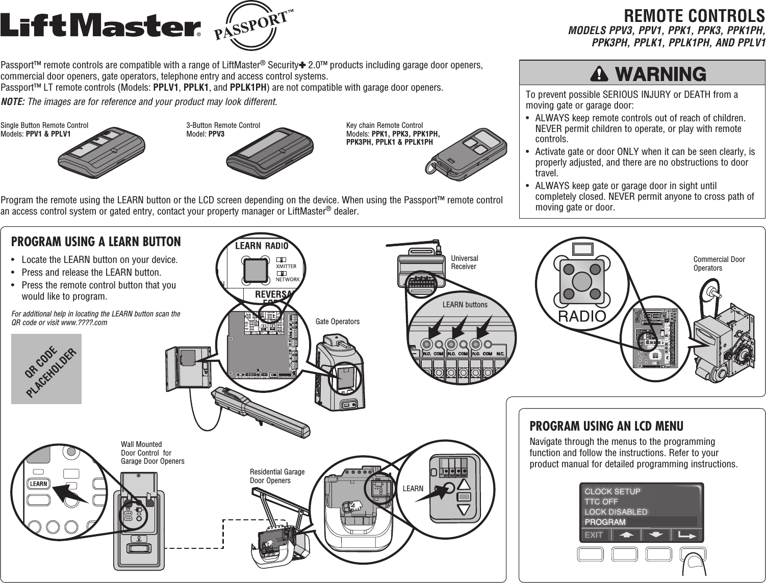 Single Button Remote ControlModels: PPV1 &amp; PPLV13-Button Remote ControlModel: PPV3Key chain Remote ControlModels: PPK1, PPK3, PPK1PH, PPK3PH, PPLK1 &amp; PPLK1PHREMOTE CONTROLSMODELS PPV3, PPV1, PPK1, PPK3, PPK1PH, PPK3PH, PPLK1, PPLK1PH, AND PPLV1To prevent possible SERIOUS INJURY or DEATH from a moving gate or garage door:•   ALWAYS keep remote controls out of reach of children. NEVER permit children to operate, or play with remote controls.•   Activate gate or door ONLY when it can be seen clearly, is properly adjusted, and there are no obstructions to door travel.•   ALWAYS keep gate or garage door in sight until completely closed. NEVER permit anyone to cross path of moving gate or door.PROGRAM USING A LEARN BUTTONProgram the remote using the LEARN button or the LCD screen depending on the device. When using the Passport™ remote control an access control system or gated entry, contact your property manager or LiftMaster® dealer.•  Locate the LEARN button on your device. •  Press and release the LEARN button. •   Press the remote control button that you would like to program.For additional help in locating the LEARN button scan the QR code or visit www.????.comPROGRAM USING AN LCD MENUNavigate through the menus to the programming function and follow the instructions. Refer to your product manual for detailed programming instructions.Residential Garage Door OpenersLEARNSLOT    1RADIOSLSMRT MID TTCDATA24VAC24VACLMEP:EDGE:OPENCLOSESTOPCOMMONRELAY    ARELAY    BSBCMASCOMMONTIMERDEFEATPOWERTIMERENABLE123FSTSDIAGOPTNPROGTTSE2D1C2B2CLSOLSMIDREVSTDSLOT    2MOTORDIRECTION3-PHASE1-PHASECommercial Door OperatorsWall Mounted Door Control  for Garage Door OpenersUniversal ReceiverLEARN buttonsGate OperatorsQR CODE PLACEHOLDERPassport™ remote controls are compatible with a range of LiftMaster® Security✚ 2.0™ products including garage door openers, commercial door openers, gate operators, telephone entry and access control systems. Passport™ LT remote controls (Models: PPLV1, PPLK1, and PPLK1PH) are not compatible with garage door openers.NOTE: The images are for reference and your product may look different.