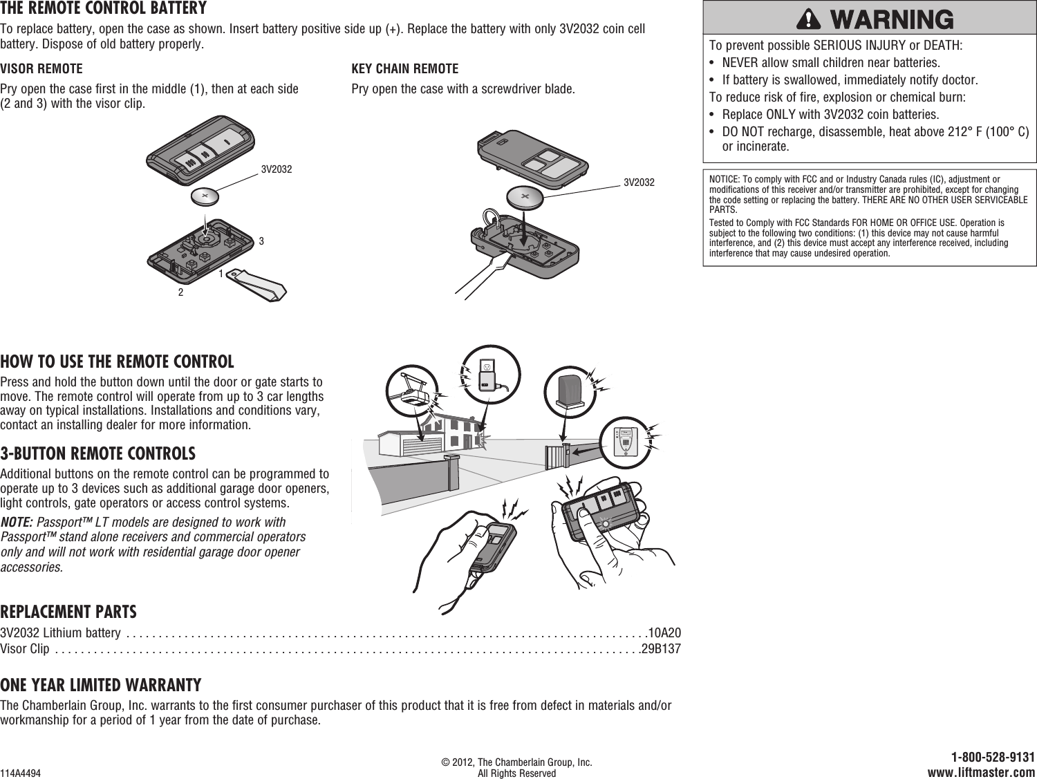 REPLACEMENT PARTS3V2032 Lithium battery  . . . . . . . . . . . . . . . . . . . . . . . . . . . . . . . . . . . . . . . . . . . . . . . . . . . . . . . . . . . . . . . . . . . . . . . . . . . . . . . . .10A20Visor Clip  . . . . . . . . . . . . . . . . . . . . . . . . . . . . . . . . . . . . . . . . . . . . . . . . . . . . . . . . . . . . . . . . . . . . . . . . . . . . . . . . . . . . . . . . . . .29B137ONE YEAR LIMITED WARRANTYThe Chamberlain Group, Inc. warrants to the first consumer purchaser of this product that it is free from defect in materials and/or workmanship for a period of 1 year from the date of purchase.HOW TO USE THE REMOTE CONTROLPress and hold the button down until the door or gate starts to move. The remote control will operate from up to 3 car lengths away on typical installations. Installations and conditions vary, contact an installing dealer for more information.3-BUTTON REMOTE CONTROLSAdditional buttons on the remote control can be programmed to operate up to 3 devices such as additional garage door openers, light controls, gate operators or access control systems.NOTE: Passport™ LT models are designed to work with Passport™ stand alone receivers and commercial operators only and will not work with residential garage door opener accessories.NOTICE: To comply with FCC and or Industry Canada rules (IC), adjustment or modifications of this receiver and/or transmitter are prohibited, except for changing the code setting or replacing the battery. THERE ARE NO OTHER USER SERVICEABLE PARTS.Tested to Comply with FCC Standards FOR HOME OR OFFICE USE. Operation is subject to the following two conditions: (1) this device may not cause harmful interference, and (2) this device must accept any interference received, including interference that may cause undesired operation.THE REMOTE CONTROL BATTERYTo replace battery, open the case as shown. Insert battery positive side up (+). Replace the battery with only 3V2032 coin cell battery. Dispose of old battery properly. To prevent possible SERIOUS INJURY or DEATH:•  NEVER allow small children near batteries.•  If battery is swallowed, immediately notify doctor.To reduce risk of fire, explosion or chemical burn:•  Replace ONLY with 3V2032 coin batteries.•   DO NOT recharge, disassemble, heat above 212° F (100° C) or incinerate. © 2012, The Chamberlain Group, Inc.114A4494  All Rights Reserved 1-800-528-9131 www.liftmaster.comKEY CHAIN REMOTEPry open the case with a screwdriver blade.VISOR REMOTEPry open the case first in the middle (1), then at each side (2 and 3) with the visor clip.1233V20323V2032