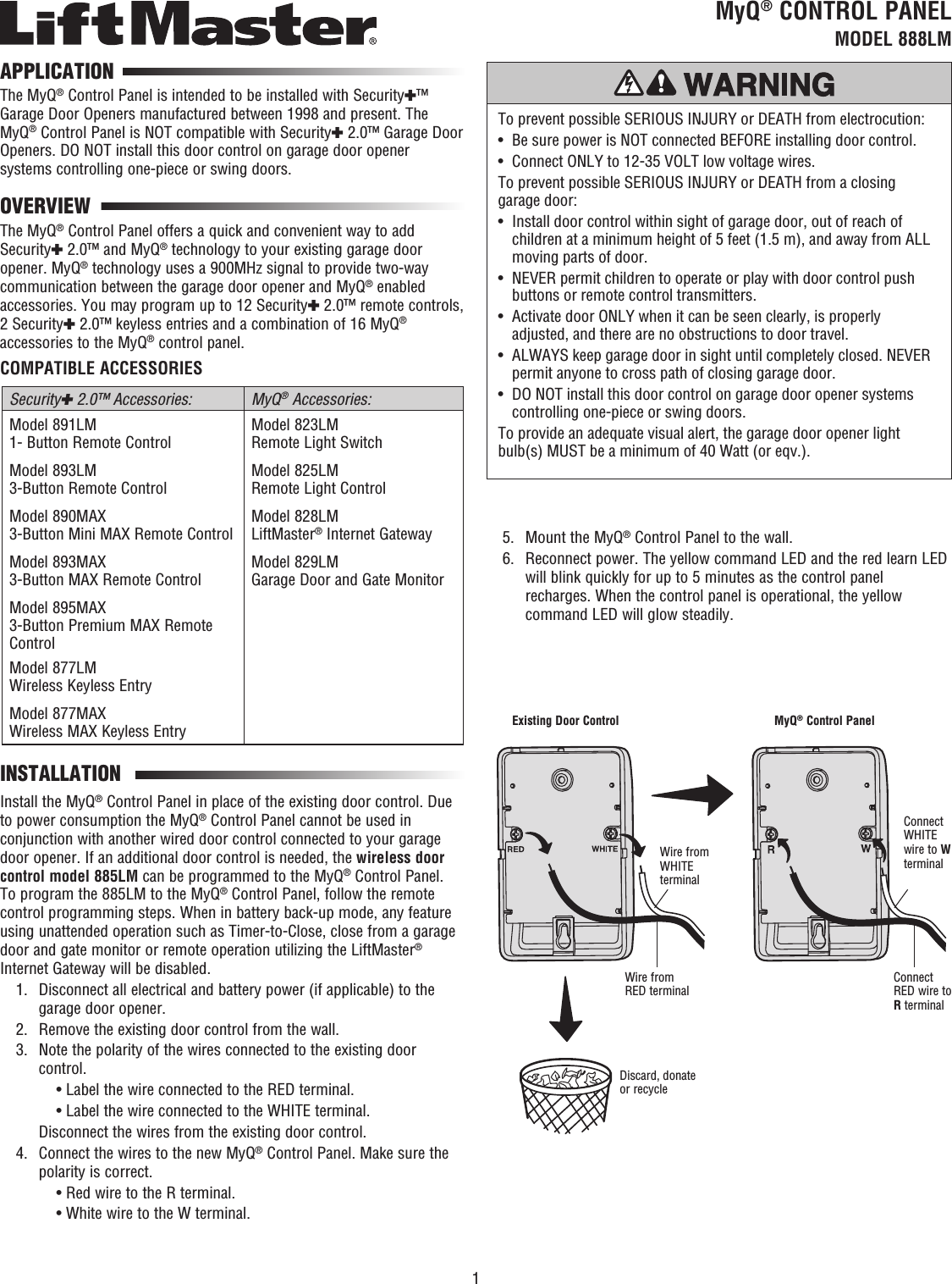 1MyQ® CONTROL PANEL  MODEL 888LMTo prevent possible SERIOUS INJURY or DEATH from electrocution:•  Be sure power is NOT connected BEFORE installing door control.•  Connect ONLY to 12-35 VOLT low voltage wires. To prevent possible SERIOUS INJURY or DEATH from a closing garage door:•   Install door control within sight of garage door, out of reach of children at a minimum height of 5 feet (1.5 m), and away from ALL moving parts of door.•   NEVER permit children to operate or play with door control push buttons or remote control transmitters.•   Activate door ONLY when it can be seen clearly, is properly adjusted, and there are no obstructions to door travel.•   ALWAYS keep garage door in sight until completely closed. NEVER permit anyone to cross path of closing garage door.•   DO NOT install this door control on garage door opener systems controlling one-piece or swing doors.To provide an adequate visual alert, the garage door opener light bulb(s) MUST be a minimum of 40 Watt (or eqv.).The MyQ® Control Panel is intended to be installed with Security✚™ Garage Door Openers manufactured between 1998 and present. The MyQ® Control Panel is NOT compatible with Security✚ 2.0™ Garage Door Openers. DO NOT install this door control on garage door opener systems controlling one-piece or swing doors.APPLICATIONThe MyQ® Control Panel offers a quick and convenient way to add Security✚ 2.0™ and MyQ® technology to your existing garage door opener. MyQ® technology uses a 900MHz signal to provide two-way communication between the garage door opener and MyQ® enabled accessories. You may program up to 12 Security✚ 2.0™ remote controls, 2 Security✚ 2.0™ keyless entries and a combination of 16 MyQ® accessories to the MyQ® control panel.COMPATIBLE ACCESSORIESSecurity✚ 2.0™ Accessories: MyQ® Accessories:Model 891LM 1- Button Remote Control Model 823LM Remote Light SwitchModel 893LM 3-Button Remote Control Model 825LM Remote Light ControlModel 890MAX 3-Button Mini MAX Remote Control  Model 828LM LiftMaster® Internet Gateway Model 893MAX 3-Button MAX Remote Control  Model 829LM Garage Door and Gate MonitorModel 895MAX 3-Button Premium MAX Remote Control Model 877LM Wireless Keyless EntryModel 877MAX Wireless MAX Keyless Entry OVERVIEWInstall the MyQ® Control Panel in place of the existing door control. Due to power consumption the MyQ® Control Panel cannot be used in conjunction with another wired door control connected to your garage door opener. If an additional door control is needed, the wireless door control model 885LM can be programmed to the MyQ® Control Panel.  To program the 885LM to the MyQ® Control Panel, follow the remote control programming steps. When in battery back-up mode, any feature using unattended operation such as Timer-to-Close, close from a garage door and gate monitor or remote operation utilizing the LiftMaster® Internet Gateway will be disabled.  1.   Disconnect all electrical and battery power (if applicable) to the garage door opener.  2.  Remove the existing door control from the wall.  3.   Note the polarity of the wires connected to the existing door control.      • Label the wire connected to the RED terminal.      • Label the wire connected to the WHITE terminal.    Disconnect the wires from the existing door control.  4.   Connect the wires to the new MyQ® Control Panel. Make sure the polarity is correct.      • Red wire to the R terminal.      • White wire to the W terminal.INSTALLATIONExisting Door ControlDiscard, donate or recycleWire from RED terminal Connect RED wire to R terminalWire from WHITE terminalConnect WHITE wire to W terminalMyQ® Control Panel  5.  Mount the MyQ® Control Panel to the wall.  6.   Reconnect power. The yellow command LED and the red learn LED will blink quickly for up to 5 minutes as the control panel recharges. When the control panel is operational, the yellow command LED will glow steadily.