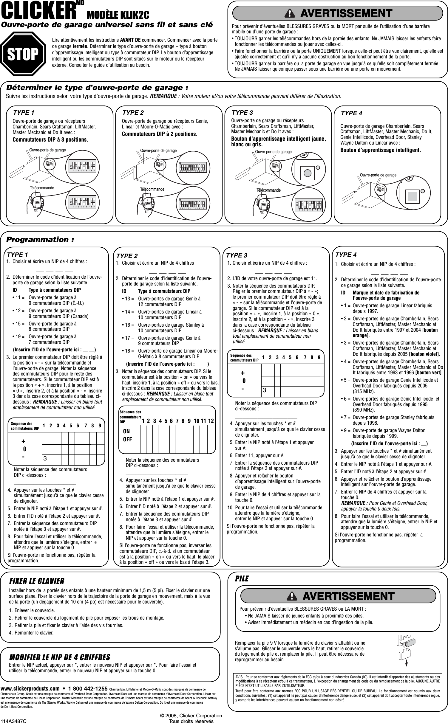 CLICKERMDMODÈLE KLIK2COuvre-porte de garage universel sans fil et sans clé Lire attentivement les instructions AVANT DE commencer. Commencer avec la portede garage fermée. Déterminer le type d’ouvre-porte de garage – type à boutond’apprentissage intelligent ou type à commutateur DIP. Le bouton d’apprentissageintelligent ou les commutateurs DIP sont situés sur le moteur ou le récepteurexterne. Consulter le guide d’utilisation au besoin.Pour prévenir d’éventuelles BLESSURES GRAVES ou la MORT par suite de l’utilisation d’une barrièremobile ou d’une porte de garage :• TOUJOURS garder les télécommandes hors de la portée des enfants. Ne JAMAIS laisser les enfants fairefonctionner les télécommandes ou jouer avec celles-ci.• Faire fonctionner la barrière ou la porte UNIQUEMENT lorsque celle-ci peut être vue clairement, qu’elle estajustée correctement et qu’il n’y a aucune obstruction au bon fonctionnement de la porte.• TOUJOURS garder la barrière ou la porte de garage en vue jusqu’à ce qu’elle soit complètement fermée.Ne JAMAIS laisser quiconque passer sous une barrière ou une porte en mouvement.ATTENTIONAVERTISSEMENTAVERTISSEMENT AVERTISSEMENTAVERTISSEMENTAVERTISSEMENTSTOPDéterminer le type d’ouvre-porte de garage :© 2008, Clicker Corporation114A3487C Tous droits réservéswww.clickerproducts.com  •  1 800 442-1255 Chamberlain, LiftMaster et Moore-O-Matic sont des marques de commerce deChamberlain Group. Genie est une marque de commerce d’Overhead Door Corporation. Overhead Door est une marque de commerce d’Overhead Door Corporation. Linear estune marque de commerce de Linear Corporation. Master Mechanic est une marque de commerce de TruServ. Sears est une marque de commerce de Sears &amp; Roebuck. Stanleyest une marque de commerce de The Stanley Works. Wayne Dalton est une marque de commerce de Wayne Dalton Corporation. Do It est une marque de commerce de Do It Best Corporation.1. Enlever le couvercle.2. Retirer le couvercle du logement de pile pour exposer les trous de montage.3. Retirer la pile et fixer le clavier à l’aide des vis fournies.4. Remonter le clavier.FIXER LE CLAVIERAVIS : Pour se conformer aux règlements de la FCC et/ou à ceux d’Industries Canada (IC), il est interdit d’apporter des ajustements ou desmodifications à ce récepteur et/ou à ce transmetteur, à l’exception du changement de code ou du remplacement de la pile. AUCUNE AUTREPIÈCE N’EST UTILISABLE PAR L’UTILISATEUR.Testé pour être conforme aux normes FCC POUR UN USAGE RÉSIDENTIEL OU DE BUREAU. Le fonctionnement est soumis aux deuxconditions suivantes : (1) cet appareil ne peut pas causer d’interférence dangereuse, et (2) cet appareil doit accepter toute interférence reçue,y compris les interférences pouvant causer un fonctionnement non désiré.PILERemplacer la pile 9 V lorsque la lumière du clavier s’affaiblit ou nes’allume pas. Glisser le couvercle vers le haut, retirer le couvercledu logement de pile et remplacer la pile. Il peut être nécessaire dereprogrammer au besoin.Pour prévenir d’éventuelles BLESSURES GRAVES ou LA MORT :• Ne JAMAIS laisser de jeunes enfants à proximité des piles.• Aviser immédiatement un médecin en cas d’ingestion de la pile.ATTENTIONAVERTISSEMENT AVERTISSEMENTAVERTISSEMENTAVERTISSEMENTAVERTISSEMENTInstaller hors de la portée des enfants à une hauteur minimum de 1,5 m (5 pi). Fixer le clavier sur unesurface plane. Fixer le clavier hors de la trajectoire de la porte de garage en mouvement, mais à la vuede la porte (un dégagement de 10 cm (4 po) est nécessaire pour le couvercle).MODIFIER LE NIP DE 4 CHIFFRESEntrer le NIP actuel, appuyer sur *, entrer le nouveau NIP et appuyer sur *. Pour faire l’essai etutiliser la télécommande, entrer le nouveau NIP et appuyer sur la touche 0.TYPE 1Programmation :Suivre les instructions selon votre type d’ouvre-porte de garage. REMARQUE : Votre moteur et/ou votre télécommande peuvent différer de l’illustration.Ouvre-porte de garage ou récepteursChamberlain, Sears Craftsman, LiftMaster,Master Mechanic et Do It avec :Commutateurs DIP à 3 positions.TYPE 1 TYPE 2 TYPE 3OpenerOuvre-porte de garage Chamberlain, SearsCraftsman, LiftMaster, Master Mechanic, Do It,Genie Intellicode, Overhead Door, Stanley,Wayne Dalton ou Linear avec :Bouton d’apprentissage intelligent.TYPE 41. Choisir et écrire un NIP de 4 chiffres :__ __ __ __2. Déterminer le code d’identification de l’ouvre-porte de garage selon la liste suivante.ID Type à commutateurs DIP• 11 = Ouvre-porte de garage à 9 commutateurs DIP (É.-U.)• 12 = Ouvre-porte de garage à 9 commutateurs DIP (Canada)• 15 = Ouvre-porte de garage à 8 commutateurs DIP • 19 = Ouvre-porte de garage à 7 commutateurs DIP (Inscrire l’ID de l’ouvre-porte ici : __ __)3. Le premier commutateur DIP doit être réglé àla position « - » sur la télécommande etl’ouvre-porte de garage. Noter la séquencedes commutateurs DIP pour le reste descommutateurs. Si le commutateur DIP est àla position « + », inscrire 1, à la position« 0 », inscrire 2, et à la position « - » inscrire3 dans la case correspondante du tableau ci-dessous : REMARQUE : Laisser en blanc toutemplacement de commutateur non utilisé.Ouvre-porte de garage ou récepteurs Genie,Linear et Moore-O-Matic avec :Commutateurs DIP à 2 positions.+0-123456 789Séquence descommutateurs DIP3Noter la séquence des commutateurs DIP ci-dessous :_________________________4. Appuyer sur les touches * et #simultanément jusqu’à ce que le clavier cessede clignoter.5. Entrer le NIP noté à l’étape 1 et appuyer sur #.6. Entrer l’ID noté à l’étape 2 et appuyer sur #.7. Entrer la séquence des commutateurs DIPnotée à l’étape 3 et appuyer sur #.8. Pour faire l’essai et utiliser la télécommande,attendre que la lumière s’éteigne, entrer leNIP et appuyer sur la touche 0.Si l’ouvre-porte ne fonctionne pas, répéter laprogrammation.TYPE 21. Choisir et écrire un NIP de 4 chiffres :__ __ __ __2. Déterminer le code d’identification de l’ouvre-porte de garage selon la liste suivante.ID Type à commutateurs DIP• 13 = Ouvre-portes de garage Genie à 12 commutateurs DIP • 14 = Ouvre-portes de garage Linear à 10 commutateurs DIP • 16 = Ouvre-portes de garage Stanley à 10 commutateurs DIP • 17 = Ouvre-portes de garage Genie à 9 commutateurs DIP• 18 = Ouvre-porte de garage Linear ou Moore-O-Matic à 8 commutateurs DIP(Inscrire l’ID de l’ouvre-porte ici : __ __)3. Noter la séquence des commutateurs DIP. Si lecommutateur est à la position « on » ou vers lehaut, inscrire 1, à la position « off » ou vers le bas,inscrire 2 dans la case correspondante du tableauci-dessous : REMARQUE : Laisser en blanc toutemplacement de commutateur non utilisé. Noter la séquence des commutateurs DIP ci-dessous :_________________________4. Appuyer sur les touches * et #simultanément jusqu’à ce que le clavier cessede clignoter.5. Entrer le NIP noté à l’étape 1 et appuyer sur #.6. Entrer l’ID noté à l’étape 2 et appuyer sur #.7. Entrer la séquence des commutateurs DIPnotée à l’étape 3 et appuyer sur #.8. Pour faire l’essai et utiliser la télécommande,attendre que la lumière s’éteigne, entrer leNIP et appuyer sur la touche 0.Si l’ouvre-porte ne fonctionne pas, inverser lescommutateurs DIP, c.-à-d. si un commutateurest à la position « on » ou vers le haut, le placerà la position « off » ou vers le bas à l’étape 3.TYPE 31. Choisir et écrire un NIP de 4 chiffres :__ __ __ __2. L’ID de votre ouvre-porte de garage est 11.3. Noter la séquence des commutateurs DIP.Régler le premier commutateur DIP à « - »;le premier commutateur DIP doit être réglé à« - » sur la télécommande et l’ouvre-porte degarage. Si le commutateur DIP est à laposition « + », inscrire 1, à la position « 0 »,inscrire 2, et à la position « - », inscrire 3dans la case correspondante du tableauci-dessous : REMARQUE : Laisser en blanctout emplacement de commutateur nonutilisé.Noter la séquence des commutateurs DIPci-dessous :_________________________4. Appuyer sur les touches * et #simultanément jusqu’à ce que le clavier cessede clignoter.5. Entrer le NIP noté à l’étape 1 et appuyersur #.6. Entrer 11, appuyer sur #.7. Entrer la séquence des commutateurs DIPnotée à l’étape 3 et appuyer sur #.8. Appuyer et relâcher le boutond’apprentissage intelligent sur l’ouvre-portede garage.9. Entrer le NIP de 4 chiffres et appuyer sur latouche 0.10. Pour faire l’essai et utiliser la télécommande,attendre que la lumière s’éteigne, entrer le NIP et appuyer sur la touche 0.Si l’ouvre-porte ne fonctionne pas, répéter laprogrammation.TYPE 41. Choisir et écrire un NIP de 4 chiffres :__ __ __ __2. Déterminer le code d’identification de l’ouvre-portede garage selon la liste suivante.ID Marque et date de fabrication de l’ouvre-porte de garage• 1 = Ouvre-portes de garage Linear fabriquésdepuis 1997.• 2 = Ouvre-portes de garage Chamberlain, SearsCraftsman, LiftMaster, Master Mechanic et Do It fabriqués entre 1997 et 2004 [boutonorange].• 3 = Ouvre-portes de garage Chamberlain, SearsCraftsman, LiftMaster, Master Mechanic et Do It fabriqués depuis 2005 [bouton violet].• 4 = Ouvre-portes de garage Chamberlain, SearsCraftsman, LiftMaster, Master Mechanic et DoIt fabriqués entre 1993 et 1996 [bouton vert].• 5 = Ouvre-portes de garage Genie Intellicode etOverhead Door fabriqués depuis 2005(315 MHz).• 6 = Ouvre-portes de garage Genie Intellicode  etOverhead Door fabriqués depuis 1995(390 MHz).• 7 = Ouvre-portes de garage Stanley fabriquésdepuis 1998.• 9 = Ouvre-porte de garage Wayne Daltonfabriqués depuis 1999.(Inscrire l’ID de l’ouvre-porte ici : __)3. Appuyer sur les touches * et # simultanémentjusqu’à ce que le clavier cesse de clignoter.4. Entrer le NIP noté à l’étape 1 et appuyer sur #.5. Entrer l’ID noté à l’étape 2 et appuyer sur #.6. Appuyer et relâcher le bouton d’apprentissageintelligent sur l’ouvre-porte de garage.7. Entrer le NIP de 4 chiffres et appuyer sur latouche 0.REMARQUE : Pour Genie et Overhead Door,appuyer la touche 0 deux fois.8. Pour faire l’essai et utiliser la télécommande,attendre que la lumière s’éteigne, entrer le NIP etappuyer sur la touche 0.Si l’ouvre-porte ne fonctionne pas, répéter laprogrammation.123456789101112Séquence descommutateursDIPONOFFRemote ControlOpenerOpenerRemote ControlONONOpenerRemote ControlOuvre-porte de garage ou récepteursChamberlain, Sears Craftsman, LiftMaster,Master Mechanic et Do It avec :Bouton d’apprentissage intelligent jaune,blanc ou gris.+0-123456 789Séquence descommutateurs DIP3Ouvre-porte de garageTélécommandeOuvre-porte de garageTélécommandeOuvre-porte de garageTélécommandeOuvre-porte de garage