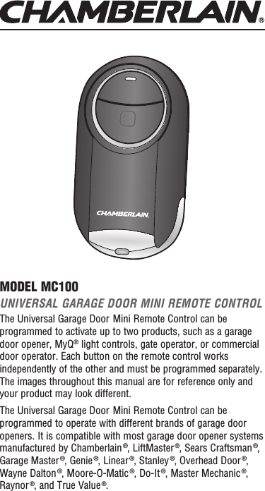 UNIVERSAL GARAGE DOOR MINI REMOTE CONTROLThe Universal Garage Door Mini Remote Control can be programmed to activate up to two products, such as a garage door opener, MyQ® light controls, gate operator, or commercial door operator. Each button on the remote control works independently of the other and must be programmed separately. The images throughout this manual are for reference only and your product may look different.The Universal Garage Door Mini Remote Control can be programmed to operate with different brands of garage door openers. It is compatible with most garage door opener systems manufactured by Chamberlain ®, LiftMaster ®, Sears Craftsman ®, Garage Master ®, Genie ®, Linear ®, Stanley ®, Overhead Door ®, Wayne Dalton ®, Moore-O-Matic ®, Do-It ®, Master Mechanic ®, Raynor ®, and True Value ®.MODEL MC100