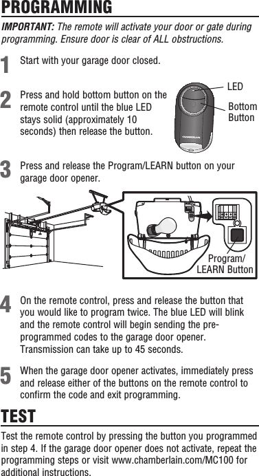 PROGRAMMINGPress and hold bottom button on the remote control until the blue LED stays solid (approximately 10 seconds) then release the button.Start with your garage door closed.Press and release the Program/LEARN button on your garage door opener. LED21345TESTTest the remote control by pressing the button you programmed in step 4. If the garage door opener does not activate, repeat the programming steps or visit www.chamberlain.com/MC100 for additional instructions.Program/ LEARN ButtonWhen the garage door opener activates, immediately press and release either of the buttons on the remote control to confirm the code and exit programming.On the remote control, press and release the button that you would like to program twice. The blue LED will blink and the remote control will begin sending the pre-programmed codes to the garage door opener. Transmission can take up to 45 seconds.IMPORTANT: The remote will activate your door or gate during programming. Ensure door is clear of ALL obstructions.Bottom Button