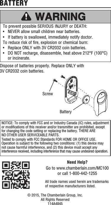 To prevent possible SERIOUS INJURY or DEATH:•   NEVER allow small children near batteries.•   If battery is swallowed, immediately notify doctor.To reduce risk of fire, explosion or chemical burn:•   Replace ONLY with 3V CR2032 coin batteries.•   DO NOT recharge, disassemble, heat above 212°F (100°C) or incinerate.Dispose of batteries properly. Replace ONLY with 3V CR2032 coin batteries.BATTERYNOTICE: To comply with FCC and or Industry Canada (IC) rules, adjustment or modifications of this receiver and/or transmitter are prohibited, except for changing the code setting or replacing the battery. THERE ARE NO OTHER USER SERVICEABLE PARTS.Tested to comply with FCC Standards FOR HOME OR OFFICE USE. Operation is subject to the following two conditions: (1) this device may not cause harmful interference, and (2)this device must accept any interference received, including interference that may cause undesired operation.Need Help?Go to www.chamberlain.com/MC100 or call 1-800-442-1255All trade names used herein are trademarks of respective manufacturers listed.© 2015, The Chamberlain Group, Inc.All Rights Reserved114A4845BatteryScrew