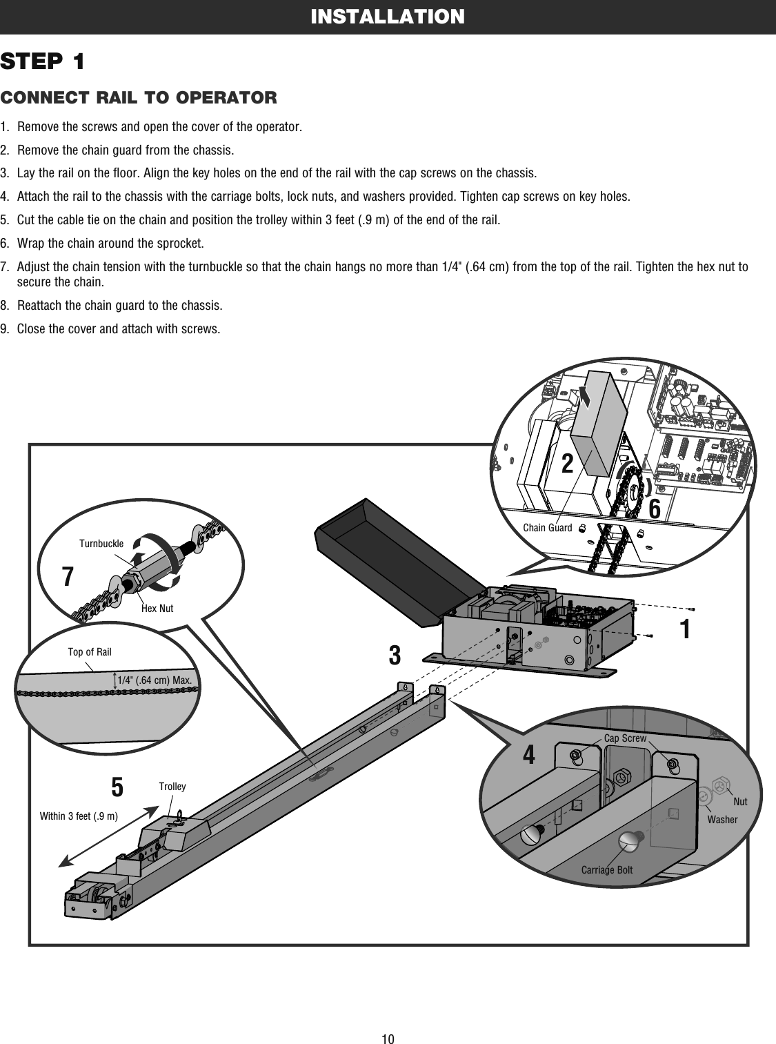 10STEP 1CONNECT RAIL TO OPERATORINSTALLATION1.  Remove the screws and open the cover of the operator. 2.  Remove the chain guard from the chassis.3.  Lay the rail on the floor. Align the key holes on the end of the rail with the cap screws on the chassis.4.  Attach the rail to the chassis with the carriage bolts, lock nuts, and washers provided. Tighten cap screws on key holes.5.  Cut the cable tie on the chain and position the trolley within 3 feet (.9 m) of the end of the rail.6.  Wrap the chain around the sprocket.7.   Adjust the chain tension with the turnbuckle so that the chain hangs no more than 1/4&quot; (.64 cm) from the top of the rail. Tighten the hex nut to secure the chain.8.  Reattach the chain guard to the chassis.9.   Close the cover and attach with screws.Within 3 feet (.9 m)Top of RailTrolley1/4&quot; (.64 cm) Max.Chain GuardHex NutTurnbuckleCarriage BoltCap ScrewNutWasher1234567
