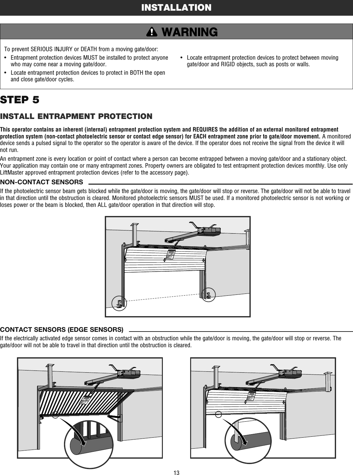 13To prevent SERIOUS INJURY or DEATH from a moving gate/door:•   Entrapment protection devices MUST be installed to protect anyone who may come near a moving gate/door.•   Locate entrapment protection devices to protect in BOTH the open and close gate/door cycles.•   Locate entrapment protection devices to protect between moving gate/door and RIGID objects, such as posts or walls.STEP 5INSTALL ENTRAPMENT PROTECTIONThis operator contains an inherent (internal) entrapment protection system and REQUIRES the addition of an external monitored entrapment protection system (non-contact photoelectric sensor or contact edge sensor) for EACH entrapment zone prior to gate/door movement. A monitored device sends a pulsed signal to the operator so the operator is aware of the device. If the operator does not receive the signal from the device it will not run.An entrapment zone is every location or point of contact where a person can become entrapped between a moving gate/door and a stationary object. Your application may contain one or many entrapment zones. Property owners are obligated to test entrapment protection devices monthly. Use only LiftMaster approved entrapment protection devices (refer to the accessory page).INSTALLATIONCONTACT SENSORS (EDGE SENSORS)If the electrically activated edge sensor comes in contact with an obstruction while the gate/door is moving, the gate/door will stop or reverse. The gate/door will not be able to travel in that direction until the obstruction is cleared.NON-CONTACT SENSORSIf the photoelectric sensor beam gets blocked while the gate/door is moving, the gate/door will stop or reverse. The gate/door will not be able to travel in that direction until the obstruction is cleared. Monitored photoelectric sensors MUST be used. If a monitored photoelectric sensor is not working or loses power or the beam is blocked, then ALL gate/door operation in that direction will stop. 