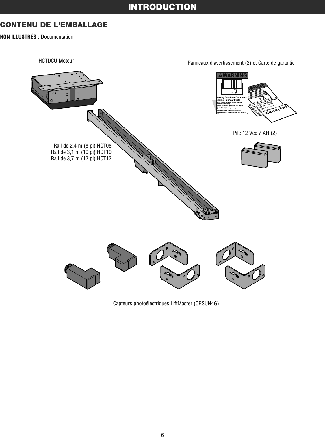 6INTRODUCTIONCONTENU DE L&apos;EMBALLAGENON ILLUSTRÉS : DocumentationHCTDCU MoteurRail de 2,4 m (8 pi) HCT08Rail de 3,1 m (10 pi) HCT10Rail de 3,7 m (12 pi) HCT12Pile 12 Vcc 7 AH (2)Panneaux d’avertissement (2) et Carte de garantieCapteurs photoélectriques LiftMaster (CPSUN4G)