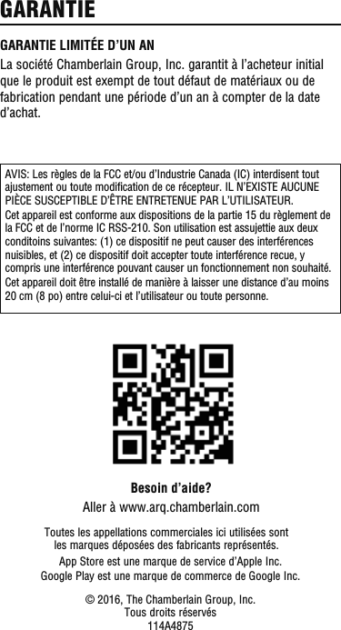 AVIS: Les règles de la FCC et/ou d’Industrie Canada (IC) interdisent tout ajustement ou toute modification de ce récepteur. IL N’EXISTE AUCUNE PIÈCE SUSCEPTIBLE D’ÊTRE ENTRETENUE PAR L’UTILISATEUR.Cet appareil est conforme aux dispositions de la partie 15 du règlement de la FCC et de l’norme IC RSS-210. Son utilisation est assujettie aux deux conditoins suivantes: (1) ce dispositif ne peut causer des interférences nuisibles, et (2) ce dispositif doit accepter toute interférence recue, y compris une interférence pouvant causer un fonctionnement non souhaité.Cet appareil doit être installé de manière à laisser une distance d’au moins 20 cm (8 po) entre celui-ci et l’utilisateur ou toute personne.Besoin d’aide?Aller à www.arq.chamberlain.comToutes les appellations commerciales ici utilisées sont les marques déposées des fabricants représentés.© 2016, The Chamberlain Group, Inc.Tous droits réservés114A4875App Store est une marque de service d’Apple Inc.Google Play est une marque de commerce de Google Inc.GARANTIE LIMITÉE D’UN ANLa société Chamberlain Group, Inc. garantit à l’acheteur initial que le produit est exempt de tout défaut de matériaux ou de fabrication pendant une période d’un an à compter de la date d’achat.GARANTIE