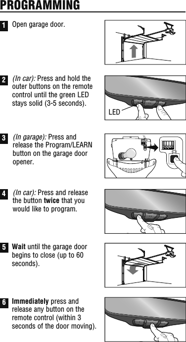 PROGRAMMINGLEDOpen garage door.(In car): Press and hold the outer buttons on the remote control until the green LED stays solid (3-5 seconds).3(In garage): Press and release the Program/LEARN button on the garage door opener.4(In car): Press and release the button twice that you would like to program.5Wait until the garage door begins to close (up to 60 seconds).6Immediately press and release any button on the remote control (within 3 seconds of the door moving).12