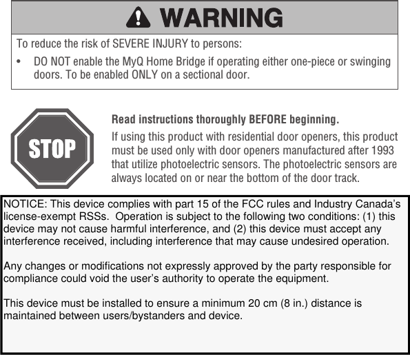 To reduce the risk of SEVERE INJURY to persons:•   DO NOT enable the MyQ Home Bridge if operating either one-piece or swinging doors. To be enabled ONLY on a sectional door.Read instructions thoroughly BEFORE beginning.If using this product with residential door openers, this product must be used only with door openers manufactured after 1993 that utilize photoelectric sensors. The photoelectric sensors are always located on or near the bottom of the door track. This device complies with Part 15 of the FCC rules and IC RSS-210. Operation is subject to the following two conditions: (1) this device may not cause harmful interference, and (2) this device must accept any interference received, including interference that may cause undesired operation.Communication between iPhone, iPad, or iPod touch and the HomeKit-enabled MyQ® device is secured by HomeKit technology and Security+ 2.0®.Controlling this HomeKit-enabled accessory automatically and away from home requires anApple TV with tvOS 10.0 or later or an iPad with iOS 10.0 or laterset up as a home hub.NOTICE: This device complies with part 15 of the FCC rules and Industry Canada’s license-exempt RSSs.  Operation is subject to the following two conditions: (1) this device may not cause harmful interference, and (2) this device must accept any interference received, including interference that may cause undesired operation.   Any changes or modifications not expressly approved by the party responsible for compliance could void the user’s authority to operate the equipment. This device must be installed to ensure a minimum 20 cm (8 in.) distance is maintained between users/bystanders and device.   