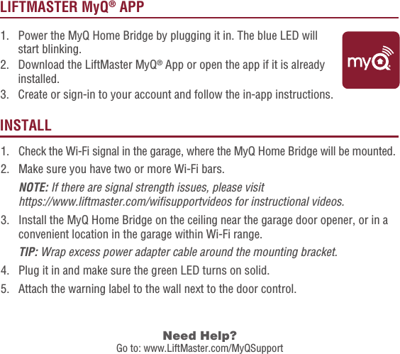 Need Help?Go to: www.LiftMaster.com/MyQSupportLIFTMASTER MyQ® APPINSTALL1.  Power the MyQ Home Bridge by plugging it in. The blue LED will start blinking.2.  Download the LiftMaster MyQ® App or open the app if it is already installed. 3.  Create or sign-in to your account and follow the in-app instructions.1.  Check the Wi-Fi signal in the garage, where the MyQ Home Bridge will be mounted.2.  Make sure you have two or more Wi-Fi bars.   NOTE: If there are signal strength issues, please visithttps://www.liftmaster.com/wiﬁ supportvideos for instructional videos.3.   Install the MyQ Home Bridge on the ceiling near the garage door opener, or in a convenient location in the garage within Wi-Fi range.  TIP: Wrap excess power adapter cable around the mounting bracket.4.  Plug it in and make sure the green LED turns on solid. 5.  Attach the warning label to the wall next to the door control.