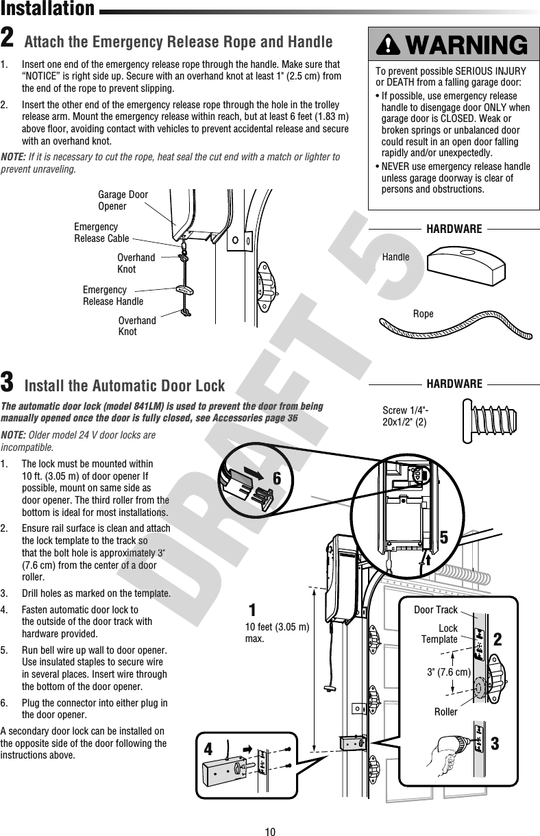 10Attach the Emergency Release Rope and HandleInstall the Automatic Door Lock231.   Insert one end of the emergency release rope through the handle. Make sure that “NOTICE” is right side up. Secure with an overhand knot at least 1&quot; (2.5 cm) from the end of the rope to prevent slipping.2.   Insert the other end of the emergency release rope through the hole in the trolley release arm. Mount the emergency release within reach, but at least 6 feet (1.83 m) above ﬂ oor, avoiding contact with vehicles to prevent accidental release and secure with an overhand knot.NOTE: If it is necessary to cut the rope, heat seal the cut end with a match or lighter to prevent unraveling.InstallationThe automatic door lock (model 841LM) is used to prevent the door from being manually opened once the door is fully closed, see Accessories page 36Garage Door OpenerEmergencyRelease CableOverhandKnotOverhandKnotEmergencyRelease Handle To prevent possible SERIOUS INJURY or DEATH from a falling garage door:•  If possible, use emergency release handle to disengage door ONLY when garage door is CLOSED. Weak or broken springs or unbalanced door could result in an open door falling rapidly and/or unexpectedly.•  NEVER use emergency release handle unless garage doorway is clear of persons and obstructions.HARDWAREScrew 1/4&quot;-20x1/2&quot; (2)RopeHandleHARDWARE10 feet (3.05 m)max.3&quot; (7.6 cm)Door TrackRollerLockTemplate123456NOTE: Older model 24 V door locks are incompatible.1.   The lock must be mounted within 10 ft. (3.05m) of door opener If possible, mount on same side as door opener. The third roller from the bottom is ideal for most installations.2.   Ensure rail surface is clean and attach the lock template to the track so that the bolt hole is approximately 3&quot; (7.6cm) from the center of a door roller.3.   Drill holes as marked on the template.4.   Fasten automatic door lock to the outside of the door track with hardware provided.5.   Run bell wire up wall to door opener. Use insulated staples to secure wire in several places. Insert wire through the bottom of the door opener.6.   Plug the connector into either plug in the door opener.A secondary door lock can be installed on the opposite side of the door following the instructions above. Ensure rail surface is clean and attach the lock template to the track so that the bolt hole is approximately 3&quot; (7.6cm) from the center of a door  Drill holes as marked on the template.door opener. The third roller from the bottom is ideal for most installations.manually opened once the door is fully closed, see Accessories page 366The automatic door lock (model 841LM) is used to prevent the door from being manually opened once the door is fully closed, see Accessories page 36HandleHandle