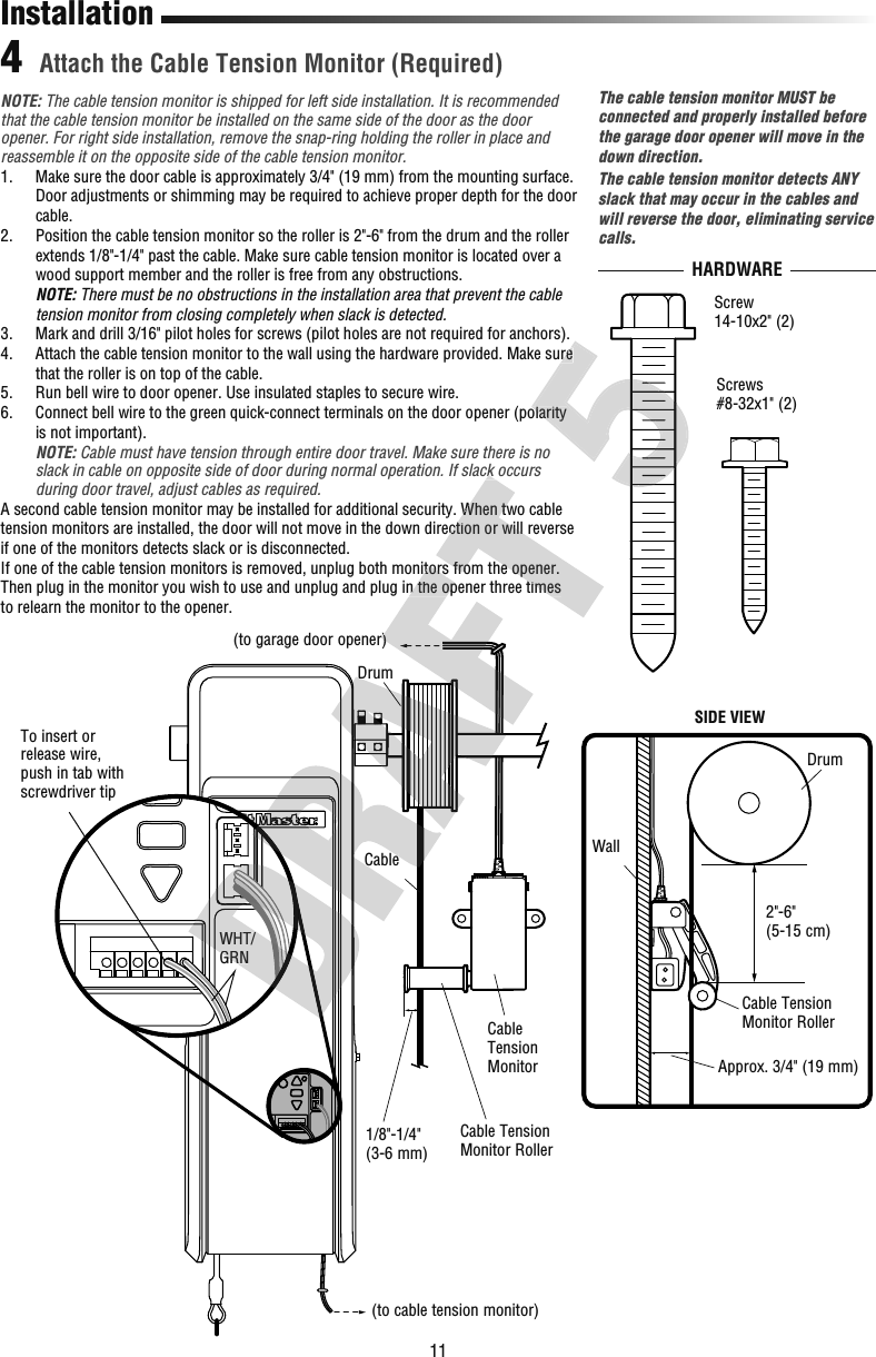 11HARDWARE Attach the Cable Tension Monitor (Required)4DrumCableTo insert or release wire, push in tab with  screwdriver tip(to cable tension monitor)(to garage door opener)WHT/GRNWall2&quot;-6&quot;(5-15 cm)Approx. 3/4&quot; (19 mm)Cable Tension MonitorCable TensionMonitor Roller1/8&quot;-1/4&quot;(3-6 mm)InstallationThe cable tension monitor MUST be connected and properly installed before the garage door opener will move in the down direction. The cable tension monitor detects ANY slack that may occur in the cables and will reverse the door, eliminating service calls.SIDE VIEWScrews #8-32x1&quot; (2)DrumCable TensionMonitor RollerScrew14-10x2&quot; (2)NOTE: The cable tension monitor is shipped for left side installation. It is recommended that the cable tension monitor be installed on the same side of the door as the door opener. For right side installation, remove the snap-ring holding the roller in place and reassemble it on the opposite side of the cable tension monitor.1.   Make sure the door cable is approximately 3/4&quot; (19 mm) from the mounting surface. Door adjustments or shimming may be required to achieve proper depth for the door cable.2.   Position the cable tension monitor so the roller is 2&quot;-6&quot; from the drum and the roller extends 1/8&quot;-1/4&quot; past the cable. Make sure cable tension monitor is located over a wood support member and the roller is free from any obstructions.NOTE: There must be no obstructions in the installation area that prevent the cable tension monitor from closing completely when slack is detected.3.   Mark and drill 3/16&quot; pilot holes for screws (pilot holes are not required for anchors).4.   Attach the cable tension monitor to the wall using the hardware provided. Make sure that the roller is on top of the cable.5.  Run bell wire to door opener. Use insulated staples to secure wire.6.   Connect bell wire to the green quick-connect terminals on the door opener (polarity is not important). NOTE: Cable must have tension through entire door travel. Make sure there is no slack in cable on opposite side of door during normal operation. If slack occurs during door travel, adjust cables as required.A second cable tension monitor may be installed for additional security. When two cable tension monitors are installed, the door will not move in the down direction or will reverse if one of the monitors detects slack or is disconnected.If one of the cable tension monitors is removed, unplug both monitors from the opener. Then plug in the monitor you wish to use and unplug and plug in the opener three times to relearn the monitor to the opener.WHT/GRNCableDrumopener)If one of the cable tension monitors is removed, unplug both monitors from the opener. Then plug in the monitor you wish to use and unplug and plug in the opener three times slack in cable on opposite side of door during normal operation. If slack occurs A second cable tension monitor may be installed for additional security. When two cable tension monitors are installed, the door will not move in the down direction or will reverse If one of the cable tension monitors is removed, unplug both monitors from the opener. Then plug in the monitor you wish to use and unplug and plug in the opener three times  Attach the cable tension monitor to the wall using the hardware provided. Make sure  Connect bell wire to the green quick-connect terminals on the door opener (polarity  Attach the cable tension monitor to the wall using the hardware provided. Make sure  Connect bell wire to the green quick-connect terminals on the door opener (polarity 