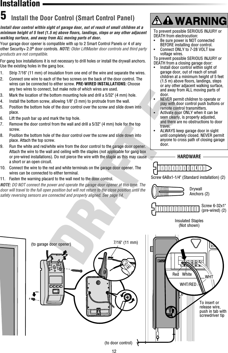 12Install door control within sight of garage door, out of reach of small children at a minimum height of 5 feet (1.5 m) above ﬂ oors, landings, steps or any other adjacent walking surface, and away from ALL moving parts of door.Your garage door opener is compatible with up to 2 Smart Control Panels or 4 of any other Security+ 2.0® door controls. NOTE: Older LiftMaster door controls and third party products are not compatible.For gang box installations it is not necessary to drill holes or install the drywall anchors. Use the existing holes in the gang box.1.   Strip 7/16&quot; (11 mm) of insulation from one end of the wire and separate the wires.2.   Connect one wire to each of the two screws on the back of the door control. The wires can be connected to either screw. PRE-WIRED INSTALLATIONS: Choose any two wires to connect, but make note of which wires are used.3.   Mark the location of the bottom mounting hole and drill a 5/32&quot; (4 mm) hole.4.   Install the bottom screw, allowing 1/8&quot; (3 mm) to protrude from the wall.5.   Position the bottom hole of the door control over the screw and slide down into place.6.   Lift the push bar up and mark the top hole.7.   Remove the door control from the wall and drill a 5/32&quot; (4 mm) hole for the top screw.8.   Position the bottom hole of the door control over the screw and slide down into place. Attach the top screw.9.   Run the white and red/white wire from the door control to the garage door opener. Attach the wire to the wall and ceiling with the staples (not applicable for gang box or pre-wired installations). Do not pierce the wire with the staple as this may cause a short or an open circuit.10.   Connect the wire to the red and white terminals on the garage door opener. The wires can be connected to either terminal.11.   Fasten the warning placard to the wall next to the door control.NOTE: DO NOT connect the power and operate the garage door opener at this time. The door will travel to the full open position but will not return to the close position until the safety reversing sensors are connected and properly aligned. See page 14.Install the Door Control (Smart Control Panel)5InstallationTo prevent possible SERIOUS INJURY or DEATH from electrocution:•   Be sure power is NOT connected BEFORE installing door control.•   Connect ONLY to 7-28 VOLT low voltage wires. To prevent possible SERIOUS INJURY or DEATH from a closing garage door:•   Install door control within sight of garage door, out of reach of small children at a minimum height of 5 feet (1.5 m) above ﬂ oors, landings, steps or any other adjacent walking surface, and away from ALL moving parts of door.•   NEVER permit children to operate or play with door control push buttons or remote control transmitters.•   Activate door ONLY when it can be seen clearly, is properly adjusted, and there are no obstructions to door travel.•   ALWAYS keep garage door in sight until completely closed. NEVER permit anyone to cross path of closing garage door.HARDWARERed WhiteWHT/REDWHTTo insert or release wire, push in tab with screwdriver tip7/16&quot; (11 mm)Screw 6ABx1-1/4&quot; (Standard installation) (2)Screw 6-32x1&quot; (pre-wired) (2)Drywall Anchors (2)Insulated Staples(Not shown)(to garage door opener)(to door control)garage door opener) Fasten the warning placard to the wall next to the door control.DO NOT connect the power and operate the garage door opener at this time. The door will travel to the full open position but will not return to the close position until the safety reversing sensors are connected and properly aligned. See page 14. Run the white and red/white wire from the door control to the garage door opener. Attach the wire to the wall and ceiling with the staples (not applicable for gang box or pre-wired installations). Do not pierce the wire with the staple as this may cause  Connect the wire to the red and white terminals on the garage door opener. The DO NOT connect the power and operate the garage door opener at this time. The door will travel to the full open position but will not return to the close position until the  Remove the door control from the wall and drill a 5/32&quot; (4 mm) hole for the top  Position the bottom hole of the door control over the screw and slide down into  Run the white and red/white wire from the door control to the garage door opener. Attach the wire to the wall and ceiling with the staples (not applicable for gang box or pre-wired installations). Do not pierce the wire with the staple as this may cause •   NEVER permit children to operate or play with door control push buttons or remote control transmitters.•   Activate door ONLY when it can be  Position the bottom hole of the door control over the screw and slide down into seen clearly, is properly adjusted, and there are no obstructions to door travel.remote control transmitters.•   Activate door ONLY when it can be  Position the bottom hole of the door control over the screw and slide down into •   NEVER permit children to operate or play with door control push buttons or remote control transmitters.•   Activate door ONLY when it can be seen clearly, is properly adjusted, and there are no obstructions to door travel.